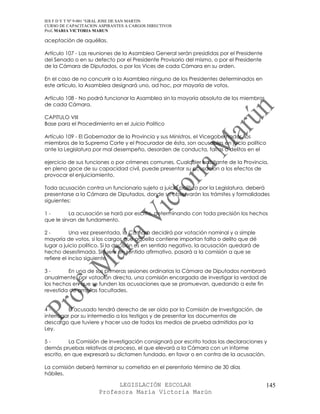IES F D Y T Nº 9-001 “GRAL JOSE DE SAN MARTIN
CURSO DE CAPACITACION ASPIRANTES A CARGOS DIRECTIVOS
Prof. MARIA VICTORIA MARUN

aceptación de aquéllas.

Artículo 107 - Las reuniones de la Asamblea General serán presididas por el Presidente
del Senado o en su defecto por el Presidente Provisorio del mismo, o por el Presidente
de la Cámara de Diputados, o por los Vices de cada Cámara en su orden.

En el caso de no concurrir a la Asamblea ninguno de los Presidentes determinados en
este artículo, la Asamblea designará uno, ad hoc, por mayoría de votos.

Artículo 108 - No podrá funcionar la Asamblea sin la mayoría absoluta de los miembros
de cada Cámara.

CAPITULO VIII
Base para el Procedimiento en el Juicio Politico

Artículo 109 - El Gobernador de la Provincia y sus Ministros, el Vicegobernador, los
miembros de la Suprema Corte y el Procurador de ésta, son acusables en juicio político
ante la Legislatura por mal desempeño, desorden de conducta, faltas o delitos en el

ejercicio de sus funciones o por crímenes comunes. Cualquier habitante de la Provincia,
en pleno goce de su capacidad civil, puede presentar su acusación a los efectos de
provocar el enjuiciamiento.

Toda acusación contra un funcionario sujeto a juicio político por la Legislatura, deberá
presentarse a la Cámara de Diputados, donde se observarán los trámites y formalidades
siguientes:

1-         La acusación se hará por escrito, determinando con toda precisión los hechos
que le sirvan de fundamento.

2-          Una vez presentada, la Cámara decidirá por votación nominal y a simple
mayoría de votos, si los cargos que aquella contiene importan falta o delito que dé
lugar a juicio político. Si la decisión es en sentido negativo, la acusación quedará de
hecho desestimada. Si fuere en sentido afirmativo, pasará a la comisión a que se
refiere el inciso siguiente.

3-       En una de sus primeras sesiones ordinarias la Cámara de Diputados nombrará
anualmente, por votación directa, una comisión encargada de investigar la verdad de
los hechos en que se funden las acusaciones que se promuevan, quedando a este fin
revestida de amplias facultades.


4-        El acusado tendrá derecho de ser oído por la Comisión de Investigación, de
interrogar por su intermedio a los testigos y de presentar los documentos de
descargo que tuviere y hacer uso de todos los medios de prueba admitidos por la
Ley.

5-        La Comisión de Investigación consignará por escrito todas las declaraciones y
demás pruebas relativas al proceso, el que elevará a la Cámara con un informe
escrito, en que expresará su dictamen fundado, en favor o en contra de la acusación.

La comisión deberá terminar su cometido en el perentorio término de 30 días
hábiles.

                            LEGISLACIÓN ESCOLAR                                           145
                      Profesora María Victoria Marún
 