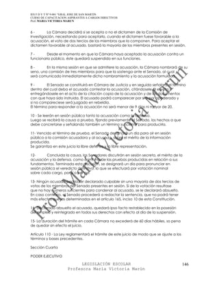 IES F D Y T Nº 9-001 “GRAL JOSE DE SAN MARTIN
CURSO DE CAPACITACION ASPIRANTES A CARGOS DIRECTIVOS
Prof. MARIA VICTORIA MARUN


6-       La Cámara decidirá si se acepta o no el dictamen de la Comisión de
Investigación, necesitando para aceptarlo, cuando el dictamen fuese favorable a la
acusación, el voto de dos tercios de los miembros que la componen. Para aceptar el
dictamen favorable al acusado, bastará la mayoría de los miembros presentes en sesión.

7-       Desde el momento en que la Cámara haya aceptado la acusación contra un
funcionario público, éste quedará suspendido en sus funciones.

8-       En la misma sesión en que se admitiere la acusación, la Cámara nombrará de su
seno, una comisión de tres miembros para que la sostenga ante el Senado, al cual
será comunicado inmediatamente dicho nombramiento y la acusación formulada.

9-        El Senado se constituirá en Cámara de Justicia y en seguida señalará el término
dentro del cual deba el acusado contestar la acusación, citándosele al efecto y
entregándosele en el acto de la citación copia de la acusación y de los documentos
con que haya sido instruida. El acusado podrá comparecer por sí o por apoderado y
si no compareciese será juzgado en rebeldía.
El término para responder a la acusación no será menor de 9 días ni mayor de 20.

10 - Se leerán en sesión pública tanto la acusación como la defensa.
Luego se recibirá la causa a prueba, fijando previamente el Senado, los hechos a que
debe concretarse y señalando también un término suficiente para producirla.

11- Vencido el término de prueba, el Senado designará un día para oír en sesión
pública a la comisión acusadora y al acusado, sobre el mérito de la información
producida.
Se garantiza en este juicio la libre defensa y la libre representación.

12-      Concluida la causa, los Senadores discutirán en sesión secreta, el mérito de la
acusación y la defensa, como asimismo de las pruebas producidas en relación a sus
fundamentos. Terminada esta discusión, se designará un día para pronunciar en
sesión pública el veredicto definitivo, lo que se efectuará por votación nominal
sobre cada cargo, por sí o por no.

13- Ningún acusado podría ser declarado culpable sin una mayoría de dos tercios de
votos de los miembros del Senado presentes en sesión. Si de la votación resultase
que no hay números suficientes para condenar al acusado, se le declarará absuelto.
En caso contrario, el Senado procederá a redactar la sentencia, que no podrá tener
más efectos que los determinados en el artículo 165, inciso 10 de esta Constitución.

14- Declarado absuelto el acusado, quedará ipso facto restablecido en la posesión
del empleo y reintegrado en todos sus derechos con efecto al día de la suspensión.

15- La duración del trámite en cada Cámara no excederá de 60 días hábiles, so pena
de quedar sin efecto el juicio.

Artículo 110 - La Ley reglamentará el trámite de este juicio de modo que se ajuste a los
términos y bases precedentes.

Sección Cuarta

PODER EJECUTIVO

                            LEGISLACIÓN ESCOLAR                                            146
                      Profesora María Victoria Marún
 