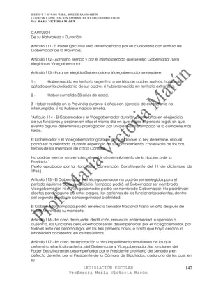 IES F D Y T Nº 9-001 “GRAL JOSE DE SAN MARTIN
CURSO DE CAPACITACION ASPIRANTES A CARGOS DIRECTIVOS
Prof. MARIA VICTORIA MARUN


CAPITULO I
De su Naturaleza y Duración

Artículo 111- El Poder Ejecutivo será desempeñado por un ciudadano con el título de
Gobernador de la Provincia.

Artículo 112 - Al mismo tiempo y por el mismo período que se elija Gobernador, será
elegido un Vicegobernador.

Artículo 113 - Para ser elegido Gobernador o Vicegobernador se requiere:

1-      Haber nacido en territorio argentino o ser hijos de padres nativos, habiendo
optado por la ciudadanía de sus padres si hubiera nacido en territorio extranjero.

2-       Haber cumplido 30 años de edad.

3- Haber residido en la Provincia durante 5 años con ejercicio de ciudadanía no
interrumpida, si no hubiese nacido en ella.

"Artículo 114 - El Gobernador y el Vicegobernador durarán cuatro años en el ejercicio
de sus funciones y cesarán en ellas el mismo día en que expire el período legal, sin que
evento alguno determine su prorrogación por un día más, ni tampoco se lo complete más
tarde.

El Gobernador y el Vicegobernador gozarán del sueldo que la Ley determine, el cual
podrá ser aumentado, durante el período de su nombramiento, con el voto de los dos
tercios de los miembros de cada Cámara.

No podrán ejercer otro empleo ni recibir otro emolumento de la Nación o de la
Provincia."
(Texto aprobado por la Honorable Convención Constituyente del 11 de diciembre de
1965.)

Artículo 115 - El Gobernador y el Vicegobernador no podrán ser reelegidos para el
período siguiente al de su ejercicio. Tampoco podrá el Gobernador ser nombrado
Vicegobernador, ni el Vicegobernador podrá ser nombrado Gobernador. No podrán ser
electos para ninguno de estos cargos, los parientes de los funcionarios salientes, dentro
del segundo grado de consanguinidad o afinidad.

El Gobernador tampoco podrá ser electo Senador Nacional hasta un año después de
haber terminado su mandato.

Artículo 116 - En caso de muerte, destitución, renuncia, enfermedad, suspensión o
ausencia, las funciones del Gobernador serán desempeñadas por el Vicegobernador, por
todo el resto del período legal, en los tres primeros casos, o hasta que haya cesado la
inhabilidad accidental, en los tres últimos.

Artículo 117 - En caso de separación u otro impedimento simultáneo de los que
determina el artículo anterior, del Gobernador y Vicegobernador, las funciones del
Poder Ejecutivo serán desempeñadas por el Presidente provisorio del Senado y en
defecto de éste, por el Presidente de la Cámara de Diputados, cada uno de los que, en
su

                            LEGISLACIÓN ESCOLAR                                        147
                      Profesora María Victoria Marún
 