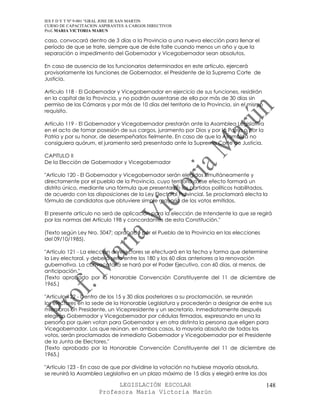 IES F D Y T Nº 9-001 “GRAL JOSE DE SAN MARTIN
CURSO DE CAPACITACION ASPIRANTES A CARGOS DIRECTIVOS
Prof. MARIA VICTORIA MARUN

caso, convocará dentro de 3 días a la Provincia a una nueva elección para llenar el
período de que se trate, siempre que de éste falte cuando menos un año y que la
separación o impedimento del Gobernador y Vicegobernador sean absolutos.

En caso de ausencia de los funcionarios determinados en este artículo, ejercerá
provisoriamente las funciones de Gobernador, el Presidente de la Suprema Corte de
Justicia.

Artículo 118 - El Gobernador y Vicegobernador en ejercicio de sus funciones, residirán
en la capital de la Provincia, y no podrán ausentarse de ella por más de 30 días sin
permiso de las Cámaras y por más de 10 días del territorio de la Provincia, sin el mismo
requisito.

Artículo 119 - El Gobernador y Vicegobernador prestarán ante la Asamblea Legislativa
en el acto de tomar posesión de sus cargos, juramento por Dios y por la Patria o por la
Patria y por su honor, de desempeñarlos fielmente. En caso de que la Asamblea no
consiguiera quórum, el juramento será presentado ante la Suprema Corte de Justicia.

CAPITULO II
De la Elección de Gobernador y Vicegobernador

"Artículo 120 - El Gobernador y Vicegobernador serán elegidos simultáneamente y
directamente por el pueblo de la Provincia, cuyo territorio a ese efecto formará un
distrito único, mediante una fórmula que presentarán los partidos políticos habilitados,
de acuerdo con las disposiciones de la Ley Electoral Provincial. Se proclamará electa la
fórmula de candidatos que obtuviere simple mayoría de los votos emitidos.

El presente artículo no será de aplicación para la elección de Intendente la que se regirá
por las normas del Artículo 198 y concordantes de esta Constitución."

(Texto según Ley Nro. 5047; aprobado por el Pueblo de la Provincia en las elecciones
del 09/10/1985).

"Artículo 121 - La elección de electores se efectuará en la fecha y forma que determine
la Ley electoral, y deberá serlo entre los 180 y los 60 días anteriores a la renovación
gubernativa. La convocatoria se hará por el Poder Ejecutivo, con 60 días, al menos, de
anticipación."
(Texto aprobado por la Honorable Convención Constituyente del 11 de diciembre de
1965.)

"Artículo 122 - Dentro de los 15 y 30 días posteriores a su proclamación, se reunirán
los electores en la sede de la Honorable Legislatura y procederán a designar de entre sus
miembros un Presidente, un Vicepresidente y un secretario. Inmediatamente después
elegirán Gobernador y Vicegobernador por cédulas firmadas, expresando en una la
persona por quien votan para Gobernador y en otra distinta la persona que eligen para
Vicegobernador. Los que reúnan, en ambos casos, la mayoría absoluta de todos los
votos, serán proclamados de inmediato Gobernador y Vicegobernador por el Presidente
de la Junta de Electores."
(Texto aprobado por la Honorable Convención Constituyente del 11 de diciembre de
1965.)

"Artículo 123 - En caso de que por dividirse la votación no hubiese mayoría absoluta,
se reunirá la Asamblea Legislativa en un plazo máximo de 15 días y elegirá entre las dos

                            LEGISLACIÓN ESCOLAR                                            148
                      Profesora María Victoria Marún
 