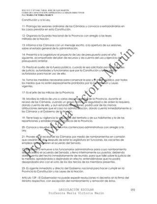 IES F D Y T Nº 9-001 “GRAL JOSE DE SAN MARTIN
CURSO DE CAPACITACION ASPIRANTES A CARGOS DIRECTIVOS
Prof. MARIA VICTORIA MARUN

Constitución y a la Ley.

11- Prorroga las sesiones ordinarias de las Cámaras y convoca a extraordinarias en
los casos previstos en esta Constitución.

12- Organiza la Guardia Nacional de la Provincia con arreglo a las leyes
militares de la Nación.

13- Informa a las Cámaras con un mensaje escrito, a la apertura de sus sesiones,
sobre el estado general de la administración.

14- Presenta a la Legislatura el proyecto de Ley de presupuesto para el año
siguiente, acompañado del plan de recursos y da cuenta del uso y ejercicio del
presupuesto anterior.

15- Presta el auxilio de la fuerza pública, cuando le sea solicitado por los tribunales
de justicia, autoridades y funcionarios que por la Constitución y la Ley están
autorizados para hacer uso de ella.

16- Toma las medidas necesarias para conservar la paz y el orden público, por todos
los medios que no estén expresamente prohibidos por la Constitución y Leyes
vigentes.

17- Es el jefe de las milicias de la Provincia.

18- Moviliza la milicia de uno o varios departamentos de la Provincia, durante el
receso de las Cámaras, cuando un grave motivo de seguridad o de orden lo requiera,
dando cuenta de ello, y aun estando en sesiones, podrá usar de las mismas
atribuciones siempre que el caso no admita dilación, dando cuenta inmediatamente a
las Cámaras y al Gobierno de la Nación.

19- Tiene bajo su vigilancia la seguridad del territorio y de sus habitantes y la de las
reparticiones y establecimientos públicos de la Provincia.

20- Conoce y resuelve en los asuntos contencioso-administrativos con arreglo a la
Ley.

21- Provee en el receso de las Cámaras por medio de nombramientos en comisión
que cesarán 30 días después de estar la Legislatura en funciones, las vacantes de
empleos que requieren el acuerdo del Senado.

22-Suspende o remueve a los funcionarios administrativos para cuyo nombramiento
sea necesario el acuerdo del Senado, y llena interinamente sus puestos, debiendo
darle cuenta del hecho inmediatamente de reunido, para que falle sobre la justicia de
la medida, aprobándola o dejándola sin efecto; entendiéndose que no podrá
desaprobarla sino con el voto de los dos tercios de los miembros presentes.

23- Es agente inmediato y directo del Gobierno nacional para hacer cumplir en la
Provincia la Constitución y las Leyes de la Nación.

Artículo 129 - El Gobernador no puede expedir resoluciones ni decretos sin la firma del
Ministro respectivo, con excepción del nombramiento y remoción de éstos.


                             LEGISLACIÓN ESCOLAR                                           151
                       Profesora María Victoria Marún
 