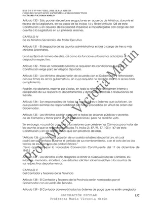 IES F D Y T Nº 9-001 “GRAL JOSE DE SAN MARTIN
CURSO DE CAPACITACION ASPIRANTES A CARGOS DIRECTIVOS
Prof. MARIA VICTORIA MARUN

Artículo 130 - Sólo podrán decretarse erogaciones en acuerdo de Ministros, durante el
receso de la Legislatura, en los casos de los incisos 16 y 18 del Artículo 128 de esta
Constitución y en aquellos de necesidad imperiosa e impostergable con cargo de dar
cuenta a la Legislatura en sus primeras sesiones.

CAPITULO IV
De los Ministros Secretarios del Poder Ejecutivo

Artículo 131 - El despacho de los asuntos administrativos estará a cargo de tres o más
Ministros Secretarios.

Una Ley fijará el número de ellos, así como las funciones y los ramos adscriptos al
despacho respectivo.

Artículo 132 - Para ser nombrado Ministro se requieren las condiciones que esta
Constitución exige para ser elegido Diputado.

Artículo 133 - Los Ministros despacharán de acuerdo con el Gobernador y refrendarán
con sus firmas los actos gubernativos, sin cuyo requisito no tendrán efecto ni se les dará
cumplimiento.

Podrán, no obstante, resolver por sí solos, en todo lo referente al régimen interno y
disciplinario de sus respectivos departamentos y dictar providencias o resoluciones de
trámite.

Artículo 134 - Son responsables de todas las resoluciones y órdenes que autoricen, sin
que puedan eximirse de responsabilidad por haber procedido en virtud de orden del
Gobernador.

Artículo 135 - Los Ministros podrán concurrir a todas las sesiones públicas y secretas
de las Cámaras y tomar parte en sus deliberaciones; pero no tendrán voto.

Sin embargo, no podrán concurrir a las sesiones que celebren las Cámaras para tratar de
los asuntos a que se refieren los artículos 74, inciso 2), 87, 91, 97, 105 y 167 de esta
Constitución y en los demás casos que son privativos de ellas.

"Artículo 136 - Los Ministros gozarán de un sueldo establecido por la Ley, el cual
podrá ser aumentado durante el período de sus nombramientos, con el voto de los dos
tercios de los miembros de cada Cámara."
(Texto aprobado por la Honorable Convención Constituyente del 11 de diciembre de
1965.)

Artículo 137 - Los Ministros están obligados a remitir a cualquiera de las Cámaras, los
informes, memorias, etcétera, que éstas les soliciten sobre lo relativo a los asuntos de
sus respectivos departamentos.

CAPITULO V
Del Contador y Tesorero de la Provincia

Artículo 138 - El Contador y Tesorero de la Provincia serán nombrados por el
Gobernador con acuerdo del Senado.

Artículo 139 - El Contador observará todas las órdenes de pago que no estén arregladas

                            LEGISLACIÓN ESCOLAR                                              152
                      Profesora María Victoria Marún
 