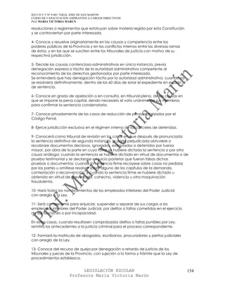 IES F D Y T Nº 9-001 “GRAL JOSE DE SAN MARTIN
CURSO DE CAPACITACION ASPIRANTES A CARGOS DIRECTIVOS
Prof. MARIA VICTORIA MARUN

resoluciones o reglamentos que estatuyan sobre materia regida por esta Constitución
y se controviertan por parte interesada.

4- Conoce y resuelve originariamente en las causas y competencia entre los
poderes públicos de la Provincia y en los conflictos internos entre las diversas ramas
de éstos, y en las que se susciten entre los tribunales de justicia con motivo de su
respectiva jurisdicción.

5- Decide las causas contencioso-administrativas en única instancia, previa
denegación expresa o tácita de la autoridad administrativa competente al
reconocimiento de los derechos gestionados por parte interesada.
Se entenderá que hay denegación tácita por la autoridad administrativa, cuando no
se resolviera definitivamente, dentro de los 60 días de estar el expediente en estado
de sentencia.

6- Conoce en grado de apelación o en consulta, en tribunal pleno, de las causas en
que se impone la pena capital, siendo necesario el voto unánime de sus miembros
para confirmar la sentencia condenatoria.

7- Conoce privadamente de los casos de reducción de pena, autorizados por el
Código Penal.

8- Ejerce jurisdicción exclusiva en el régimen interno de las cárceles de detenidos.

9- Conocerá como tribunal de revisión en los casos en que después de pronunciada
la sentencia definitiva de segunda instancia, la parte perjudicada obtuviere o
recobrare documentos decisivos, ignorados, extraviados o detenidos por fuerza
mayor, por obra de la parte en cuyo favor se hubiere dictado la sentencia o por otra
causa análoga; cuando la sentencia se hubiere dictado en virtud de documentos o de
prueba testimonial y se declarase en juicio posterior que fueron falsas dichas
pruebas o documentos; cuando la sentencia firme recayese sobre cosas no pedidas
por las partes u omitiese resolver sobre alguno de los capítulos de la demanda,
contestación o reconvención; y cuando la sentencia firme se hubiere dictado u
obtenido en virtud de prevaricato, cohecho, violencia u otra maquinación
fraudulenta.

10- Hará todos los nombramientos de los empleados inferiores del Poder Judicial
con arreglo a la Ley.

11- Será competente para enjuiciar, suspender o separar de sus cargos a los
empleados inferiores del Poder Judicial, por delitos o faltas cometidas en el ejercicio
de sus funciones o por incapacidad.

En estos casos, cuando resultasen comprobados delitos o faltas punibles por Ley,
remitirá los antecedentes a la justicia criminal para el proceso correspondiente.

12- Formará la matrícula de abogados, escribanos, procuradores y peritos judiciales
con arreglo de la Ley.

13- Conoce del recurso de queja por denegación o retardo de justicia de los
tribunales y jueces de la Provincia, con sujeción a la forma y trámite que la Ley de
procedimientos establezca.


                            LEGISLACIÓN ESCOLAR                                           154
                      Profesora María Victoria Marún
 