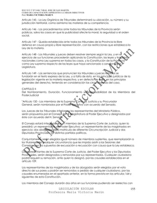 IES F D Y T Nº 9-001 “GRAL JOSE DE SAN MARTIN
CURSO DE CAPACITACION ASPIRANTES A CARGOS DIRECTIVOS
Prof. MARIA VICTORIA MARUN

Artículo 145 - La Ley Orgánica de Tribunales determinará su ubicación, su número y su
jurisdicción territorial, como asimismo las materias de su competencia.

Artículo 146 - Los procedimientos ante todos los tribunales de la Provincia serán
públicos, salvo los casos en que la publicidad afecte la moral, la seguridad o el orden
social.

Artículo 147 - Queda establecida ante todos los tribunales de la Provincia la libre
defensa en causa propia y libre representación, con las restricciones que establezca la
Ley de la materia.

Artículo 148 - Los tribunales y jueces deben resolver siempre según la Ley, y en el
ejercicio de sus funciones procederán aplicando la Constitución, las leyes y tratados
nacionales como Ley suprema en todos los casos, y la Constitución de la Provincia
como Ley suprema respecto de las leyes que haya sancionado o sancionare la
Legislatura.

Artículo 149 - Las sentencias que pronuncien los tribunales y jueces letrados se
fundarán en el texto expreso de la Ley, y a falta de ésta, en los principios jurídicos de la
legislación vigente en la materia respectiva, y en defecto de éstos, en los principios
generales del derecho, teniendo en consideración las circunstancias del caso.

CAPITULO II
Del Nombramiento, Duración, Funcionamiento y Responsabilidad de los Miembros del
PoderJudicial

"Artículo 150 - Los miembros de la Suprema Corte de Justicia y su Procurador
General, serán nombrados por el Poder Ejecutivo con acuerdo del Senado.

Los Jueces de los Tribunales Inferiores y los representantes del Ministerio Público,
serán propuestos por el Consejo de la Magistratura al Poder Ejecutivo y designados por
éste con acuerdo del H. Senado.

El Consejo estará integrado por un miembro de la Suprema Corte de Justicia, quien lo
presidirá; un representante del Poder Ejecutivo; un representante de los magistrados en
ejercicio; dos abogados de la matrícula de diferente Circunscripción Judicial y dos
Diputados Provinciales de distintos partidos políticos.

Conjuntamente serán elegidos igual número de miembros suplentes, que reemplazarán a
los titulares ante cualquier circunstancia que les impida asistir a las Sesiones del
Consejo, o en los supuestos de excusación o recusación con causa que la Ley establezca.

Los representantes de la Suprema Corte de Justicia, del Poder Ejecutivo y los Diputados
Provinciales, serán designados y removidos por sus representados. Cualquier ciudadano
podrá requerir su remoción, ante quien lo designó, por las causales establecidas en el
artículo 109.

Los representantes de los magistrados y de los abogados serán elegidos por el voto
directo de sus pares y podrán ser removidos a pedido de cualquier ciudadano, por las
causales enumeradas en el apartado anterior, en la forma prevista en los artículos 164 y
siguientes de esta Constitución.

Los miembros del Consejo durarán dos años en sus funciones pudiendo ser reelectos con

                            LEGISLACIÓN ESCOLAR                                                155
                      Profesora María Victoria Marún
 