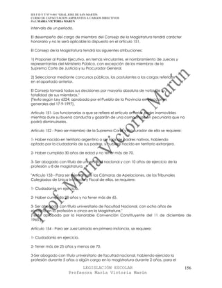 IES F D Y T Nº 9-001 “GRAL JOSE DE SAN MARTIN
CURSO DE CAPACITACION ASPIRANTES A CARGOS DIRECTIVOS
Prof. MARIA VICTORIA MARUN

intervalo de un período.

El desempeño del cargo de miembro del Consejo de la Magistratura tendrá carácter
honorario y no le será aplicable lo dispuesto en el artículo 151.

El Consejo de la Magistratura tendrá las siguientes atribuciones:

1) Proponer al Poder Ejecutivo, en ternas vinculantes, el nombramiento de Jueces y
representantes del Ministerio Público, con excepción de los miembros de la
Suprema Corte de Justicia y su Procurador General.

2) Seleccionar mediante concursos públicos, los postulantes a los cargos referidos
en el apartado anterior.

El Consejo tomará todas sus decisiones por mayoría absoluta de votos de la
totalidad de sus miembros."
(Texto según Ley 6524; aprobada por el Pueblo de la Provincia en elecciones
generales del 17-9-1997).

Artículo 151- Los funcionarios a que se refiere el artículo anterior, serán inamovibles
mientras dure su buena conducta y gozarán de una compensación pecuniaria que no
podrá disminuírseles.

Artículo 152 - Para ser miembro de la Suprema Corte y Procurador de ella se requiere:

1- Haber nacido en territorio argentino o ser hijos de padres nativos, habiendo
optado por la ciudadanía de sus padres, si hubiere nacido en territorio extranjero.

2- Haber cumplido 30 años de edad y no tener más de 70.

3- Ser abogado con título de universidad nacional y con 10 años de ejercicio de la
profesión u 8 de magistratura.

"Artículo 153 - Para ser miembro de las Cámaras de Apelaciones, de los Tribunales
Colegiados de Unica Instancia y Fiscal de ellos, se requiere:

1- Ciudadanía en ejercicio.

2- Haber cumplido 28 años y no tener más de 65.

3- Ser abogado con título universitario de Facultad Nacional, con ocho años de
ejercicio en la profesión o cinco en la Magistratura."
(Texto aprobado por la Honorable Convención Constituyente del 11 de diciembre de
1965.)

Artículo 154 - Para ser Juez Letrado en primera instancia, se requiere:

1- Ciudadanía en ejercicio.

2- Tener más de 25 años y menos de 70.

3-Ser abogado con título universitario de facultad nacional, habiendo ejercido la
profesión durante 5 años o algún cargo en la magistratura durante 2 años, para el

                            LEGISLACIÓN ESCOLAR                                         156
                      Profesora María Victoria Marún
 