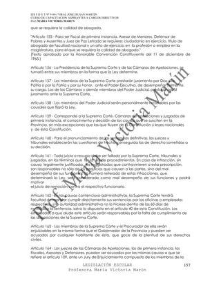 IES F D Y T Nº 9-001 “GRAL JOSE DE SAN MARTIN
CURSO DE CAPACITACION ASPIRANTES A CARGOS DIRECTIVOS
Prof. MARIA VICTORIA MARUN

que se requiera la calidad de abogado.

"Artículo 155 - Para ser Fiscal de primera instancia, Asesor de Menores, Defensor de
Pobres y Ausentes y Juez de Paz Letrado se requiere: ciudadanía en ejercicio, título de
abogado de facultad nacional y un año de ejercicio en la profesión o empleo en la
magistratura, para el que se requiera la calidad de abogado."
(Texto aprobado por la Honorable Convención Constituyente del 11 de diciembre de
1965.)

Artículo 156 - La Presidencia de la Suprema Corte y de las Cámaras de Apelaciones, se
turnará entre sus miembros en la forma que la Ley determine.

Artículo 157 - Los miembros de la Suprema Corte prestarán juramento por Dios y la
Patria o por la Patria y por su honor, ante el Poder Ejecutivo, de desempeñar fielmente
su cargo. Los de las Cámaras y demás miembros del Poder Judicial, prestarán igual
juramento ante la Suprema Corte.

Artículo 158 - Los miembros del Poder Judicial serán personalmente recusables por las
causales que fijará la Ley.

Artículo 159 - Corresponde a la Suprema Corte, Cámaras de apelaciones y juzgados de
primera instancia, el conocimiento y decisión de las causas que se susciten en la
Provincia, sin más excepciones que las que fluyen de la Constitución y leyes nacionales
y de ésta Constitución.

Artículo 160 - Para el pronunciamiento de las sentencias definitivas, los jueces y
tribunales establecerán las cuestiones de hecho y enseguida las de derecho sometidas a
su decisión.

Artículo 161 - Todo juicio o recurso debe ser fallado por la Suprema Corte, tribunales o
juzgados, en los términos que fije la Ley de procedimientos. En caso de infracción, sin
causa legalmente justificada, los magistrados que contravinieren a esta prescripción,
son responsables no sólo de los perjuicios que causen a las partes, sino del mal
desempeño de sus funciones. Un número reiterado de estas infracciones, que
determinará la Ley, será considerado como mal desempeño de sus funciones y podrá
motivar
el juicio de remoción contra el respectivo funcionario.

Artículo 162 - En las causas contencioso-administrativas, la Suprema Corte tendrá
facultad de mandar cumplir directamente sus sentencias por las oficinas o empleados
respectivos, si la autoridad administrativa no lo hiciese dentro de los 60 días de
notificada la sentencia, salvo lo dispuesto en el artículo 40 de esta Constitución. Los
empleados a que alude este artículo serán responsables por la falta de cumplimiento de
las disposiciones de la Suprema Corte.

Artículo 163 - Los miembros de la Suprema Corte y el Procurador de ella serán
enjuiciables en la misma forma que el Gobernador de la Provincia y pueden ser
acusados por cualquier habitante de ésta, que goce de la plenitud de sus derechos
civiles.

Artículo 164 - Los jueces de las Cámaras de Apelaciones, los de primera instancia, los
Fiscales, Asesores y Defensores, pueden ser acusados por las mismas causas a que se
refiere el artículo 109, ante un Jury de Enjuiciamiento compuesto de los miembros de la

                            LEGISLACIÓN ESCOLAR                                           157
                      Profesora María Victoria Marún
 