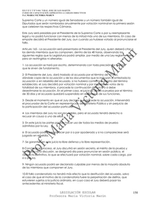 IES F D Y T Nº 9-001 “GRAL JOSE DE SAN MARTIN
CURSO DE CAPACITACION ASPIRANTES A CARGOS DIRECTIVOS
Prof. MARIA VICTORIA MARUN

Suprema Corte y un número igual de Senadores y un número también igual de
Diputados que serán nombrados anualmente por votación nominal en la primera sesión
que celebren las respectivas Cámaras.

Este Jury será presidido por el Presidente de la Suprema Corte o por su reemplazante
legal y no podrá funcionar con menos de la mitad más uno de sus miembros. En caso de
empate decidirá el Presidente del Jury, aun cuando ya hubiese votado al pronunciarse el
fallo.

Artículo 165 - La acusación será presentada al Presidente del Jury, quien deberá citar a
los demás miembros que los componen, dentro de las 48 horas, observando las
siguientes reglas que la Legislatura podrá ampliar, por medio de una Ley reglamentaria,
pero sin restringirlas ni alterarlas:

1- La acusación se hará por escrito, determinando con toda precisión los hechos
que le sirven de fundamento.

2- El Presidente del Jury, dará traslado al acusado por el término de 10 días,
dándole copia de la acusación y de los documentos que la instruyan. Contestada la
acusación o en rebeldía del acusado, si no hubiera contestado dentro del término
establecido, el Jury decidirá por votación nominal y por mayoría de votos de la
totalidad de sus miembros, si procede la continuación del juicio o si debe
desestimarse la acusación. En el primer caso, el juicio se abrirá a prueba por el término
de 30 días y el acusado quedará suspendido en el ejercicio de sus funciones.

3- Desde el momento en que el Jury declare que procede la acusación, intervendrá
el procurador de la Corte en representación del Ministerio Público y sin perjuicio de
la participación del acusador particular.

4- Los miembros del Jury no son recusables, pero el acusado tendrá derecho a
recusar sin causa a uno de ellos.

5- En este juicio las partes podrán hacer uso de todos los medios de prueba
admitidos por la Ley.

6- El acusado podrá comparecer por sí o por apoderado y si no compareciese será
juzgado en rebeldía.

7- Se garantiza en este juicio la libre defensa y la libre representación.

8-Concluido el proceso, el Jury discutirá en sesión secreta, el mérito de la prueba y
terminada esta discusión, se designará día para pronunciar en sesión pública, el
veredicto definitivo, lo que se efectuará por votación nominal, sobre cada cargo, por
sí o por no.

9- Ningún acusado podrá ser declarado culpable por menos de la mayoría absoluta
de los miembros que componen el Jury.

10-El fallo condenatorio no tendrá más efecto que la destitución del acusado, salvo
el caso de que el motivo de la condenatoria fuere la perpetración de delitos, que
estuvieren sujetos a la justicia ordinaria, en cuyo caso el Jury deberá pasar los
antecedentes al ministerio fiscal.


                            LEGISLACIÓN ESCOLAR                                             158
                      Profesora María Victoria Marún
 