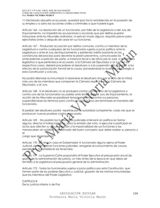 IES F D Y T Nº 9-001 “GRAL JOSE DE SAN MARTIN
CURSO DE CAPACITACION ASPIRANTES A CARGOS DIRECTIVOS
Prof. MARIA VICTORIA MARUN

11-Declarado absuelto el acusado, quedará ipso facto restablecido en la posesión de
su empleo y a salvo las acciones civiles o criminales a que hubiere lugar.

Artículo 166 - La absolución de un funcionario, por fallo de la Legislatura o del Jury de
Enjuiciamiento, no impedirá las acusaciones o acciones que por delitos puedan
instaurarse ante los tribunales ordinarios, ni será en modo alguno, requisito previo para
ejercitarlas antes o después de cesar en sus funciones.

Artículo 167 - Producida acusación por delitos comunes, contra un miembro de la
Legislatura o contra cualquiera de los funcionarios sujetos a juicio político ante la
Legislatura o ante el Jury de Enjuiciamiento y existiendo mérito bastante en las
constancias del proceso para decretar la prisión preventiva, comunicados los
antecedentes a petición de parte, a instancia fiscal o de oficio por el Juez, a la Cámara
legislativa a que pertenezca el acusado, a la Cámara de Diputados o al Jury, en los
respectivos casos, deberá procederse al desafuero o a la suspensión del acusado, a los
efectos de la sustanciación formal de la causa, proveyéndose la acefalía con arreglo a
esta Constitución y a la Ley.

No podrá allanarse la inmunidad ni resolverse el desafuero sino por el voto de la mitad
más uno de los miembros que componen la Cámara respectiva, o la Cámara de
Diputados, o el Jury.

Artículo 168 - Si el desafuero no se produjera contra un miembro de la Legislatura o
contra uno de los funcionarios acusables ante ésta o ante el Jury de Enjuiciamiento, la
acción de los tribunales se paralizará temporariamente contra sus personas,
suspendiéndose los términos para continuar el juicio una vez terminado el mandato del
funcionario.

El pedido del desafuero podrá repetirse por la autoridad competente, cada vez que se
produzcan nuevas pruebas contra el acusado.

Artículo 169 - No podrán los funcionarios judiciales intervenir en política en forma
alguna, directa ni indirectamente, salvo la emisión del voto; ni ejecutar o participar en
actos que afecten su circunspección y la imparcialidad de sus funciones o las
menoscaben en público o en privado del buen concepto que debe rodear su persona y
el
cargo que desempeñan.

Artículo 170 - En ningún caso el Gobernador ni funcionario alguno ajeno al Poder
Judicial, podrán ejercer funciones judiciales, arrogarse el conocimiento de causas
pendientes, ni restablecer las fenecidas.

Artículo 171 - La Suprema Corte propondrá al Poder Ejecutivo el presupuesto anual de
gastos de la administración de justicia, un mes antes de la época en que deba ser
remitido a la Legislatura el presupuesto general de la administración.

Artículo 172 - Todos los funcionarios sujetos a juicio político por esta Constitución, que
formen parte de los poderes Ejecutivo y Judicial, gozarán de las mismas inmunidades
que los miembros del Poder Legislativo.

CAPITULO III
De la Justicia Inferior o de Paz


                             LEGISLACIÓN ESCOLAR                                             159
                       Profesora María Victoria Marún
 