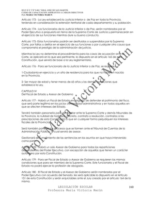 IES F D Y T Nº 9-001 “GRAL JOSE DE SAN MARTIN
CURSO DE CAPACITACION ASPIRANTES A CARGOS DIRECTIVOS
Prof. MARIA VICTORIA MARUN

Artículo 173 - La Ley establecerá la Justicia Inferior o de Paz en toda la Provincia,
teniendo en consideración la extensión territorial de cada departamento y su población.

Artículo 174 - Los funcionarios de la Justicia Inferior o de Paz, serán nombrados por el
Poder Ejecutivo a propuesta en terna de la Suprema Corte de Justicia y permanecerán en
el ejercicio de sus funciones mientras dure su buena conducta.

Artículo 175- Estos funcionarios podrán ser destituidos o suspendidos por la Suprema
Corte, por faltas o delitos en el ejercicio de sus funciones o por cualquier otra causa que
comprometa el prestigio de la administración de justicia.

Mientras la Ley no determine el procedimiento para los casos de acusación ante la
Corte, se aplicará en lo que sea pertinente, lo dispuesto en el artículo 165 de esta
Constitución, que servirá de base a la Ley reglamentaria.

Artículo 176 - Para ser funcionario de la Justicia Inferior o de Paz, se requiere:

1-Ciudadanía en ejercicio y un año de residencia para los que no hubieren nacido
en la Provincia.

2- Ser mayor de edad y tener menos de 65 años y las demás condiciones que
establezca la Ley.

CAPITULO IV
Del Fiscal de Estado y Asesor de Gobierno

Artículo 177 - Habrá un Fiscal de Estado encargado de defender el patrimonio del fisco,
que será parte legítima en los juicios contencioso-administrativos y en todos aquellos en
que se afecten intereses del Estado.

Tendrá también personería para demandar ante la Suprema Corte y demás tribunales de
la Provincia, la nulidad de toda Ley, decreto, contrato o resolución, contrarios a las
prescripciones de esta Constitución o que en cualquier forma perjudiquen los intereses
fiscales de la Provincia.

Será también parte en los procesos que se formen ante el Tribunal de Cuentas de la
Administración Pública, al cual servirá de asesor.

Gestionará el cumplimiento de las sentencias en los asuntos en que haya intervenido
como parte.

Artículo 178 - Habrá un solo Asesor de Gobierno para todas las reparticiones
dependientes del Poder Ejecutivo, con excepción de aquellas que tienen un carácter
autónomo por esta Constitución.

Artículo 179 - Para ser Fiscal de Estado o Asesor de Gobierno se requieren las mismas
condiciones que para ser miembro de la Suprema Corte. Este funcionario y el Fiscal de
Estado no podrá ejercer la profesión de abogado.

Artículo 180 - El Fiscal de Estado y el Asesor de Gobierno serán nombrados por el
Poder Ejecutivo con acuerdo del Senado, les será aplicable lo dispuesto en el Artículo
151 de esta Constitución y serán enjuiciables ante el Jury creado por el artículo 164 de la
misma.

                             LEGISLACIÓN ESCOLAR                                         160
                       Profesora María Victoria Marún
 