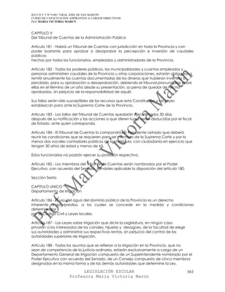 IES F D Y T Nº 9-001 “GRAL JOSE DE SAN MARTIN
CURSO DE CAPACITACION ASPIRANTES A CARGOS DIRECTIVOS
Prof. MARIA VICTORIA MARUN


CAPITULO V
Del Tribunal de Cuentas de la Administración Pública

Artículo 181 - Habrá un Tribunal de Cuentas con jurisdicción en toda la Provincia y con
poder bastante para aprobar o desaprobar la percepción e inversión de caudales
públicos
hechas por todos los funcionarios, empleados y administradores de la Provincia.

Artículo 182 - Todos los poderes públicos, las municipalidades y cuantos empleados y
personas administren caudales de la Provincia u otras corporaciones, estarán obligados a
remitir anualmente las cuentas documentadas de los dineros que hubieran invertido o
percibido, para su aprobación o desaprobación, debiendo el tribunal pronunciarse sobre
ellas en el término de un año desde su presentación, so pena de quedar de hecho
aprobadas, sin perjuicio de la responsabilidad de aquél.

Sus fallos serán sólo susceptibles de los recursos que esta Constitución y las Leyes
establezcan para ante la Suprema Corte de la Provincia.

Artículo 183 - Los fallos del Tribunal de Cuentas quedarán ejecutoriados 30 días
después de su notificación y las acciones a que dieren lugar serán deducidas por el fiscal
de Estado, ante quien corresponda.

Artículo 184 - El Tribunal de Cuentas lo compondrá un Presidente Letrado que deberá
reunir las condiciones que se requieren para ser miembro de la Suprema Corte y por lo
menos dos vocales contadores públicos de la matrícula, con ciudadanía en ejercicio que
tengan 30 años de edad y menos de 65.

Estos funcionarios no podrán ejercer su profesión respectiva.

Artículo 185 - Los miembros del Tribunal de Cuentas serán nombrados por el Poder
Ejecutivo, con acuerdo del Senado, siéndoles aplicable la disposición del artículo 180.

Sección Sexta

CAPITULO UNICO
Departamento de Irrigación

Artículo 186 - El uso del agua del dominio público de la Provincia es un derecho
inherente a los predios, a los cuales se concede en la medida y condiciones
determinadas
por el Código Civil y Leyes locales.

Artículo 187 - Las Leyes sobre irrigación que dicte la Legislatura, en ningún caso
privarán a los interesados de los canales, hijuelas y desagües, de la facultad de elegir
sus autoridades y administrar sus respectivas rentas, sin perjuicio del control de las
autoridades superiores de irrigación.

Artículo 188 - Todos los asuntos que se refieran a la irrigación en la Provincia, que no
sean de competencia de la justicia ordinaria, estarán exclusivamente a cargo de un
Departamento General de Irrigación compuesto de un Superintendente nombrado por el
Poder Ejecutivo con acuerdo del Senado, de un Consejo compuesto de cinco miembros
designados en la misma forma y de las demás autoridades que determine la Ley.

                            LEGISLACIÓN ESCOLAR                                            161
                      Profesora María Victoria Marún
 
