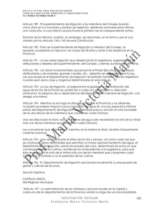 IES F D Y T Nº 9-001 “GRAL JOSE DE SAN MARTIN
CURSO DE CAPACITACION ASPIRANTES A CARGOS DIRECTIVOS
Prof. MARIA VICTORIA MARUN


Artículo 189 - El Superintendente de Irrigación y los miembros del Consejo durarán
cinco años en sus funciones y podrán ser reelectos, debiendo renovarse estos últimos,
uno cada año, a cuyo efecto se practicará la primera vez el correspondiente sorteo.

Durante dicho término, podrán, sin embargo, ser removidos, en la forma y por el Jury
creado por los artículos 164 y 165 de esta Constitución.

Artículo 190 - Para ser Superintendente de Irrigación o miembro del Consejo, se
requiere: ciudadanía en ejercicio, ser mayor de 30 años y tener 5 de residencia en la
Provincia.

Artículo 191 - La Ley sobre irrigación que deberá dictar la Legislatura, reglamentará las
atribuciones y deberes del Superintendente, del Consejo, y demás autoridades del ramo.

Artículo 192 - Las obras fundamentales que proyecte el Poder Ejecutivo, como diques
distribuidores y de embalse, grandes canales, etc., deberán ser autorizadas por la Ley.
Las que proyecte el Departamento de Irrigación necesitarán también sanción legislativa
cuando sean de la clase y magnitud determinadas en este artículo.

Artículo 193 - La Ley de Irrigación, al reglamentar el gobierno y administración del
agua de los ríos de la Provincia, podrá dar a cada uno de aquéllos su dirección
autónoma, sin perjuicio de su dependencia del Departamento General de Irrigación, con
arreglo a la misma.

Artículo 194 - Mientras no se haga el aforo de los ríos de la Provincia y sus afluentes,
no podrá acordarse ninguna nueva concesión de agua sin una Ley especial e informe
previo del Departamento de Irrigación, requiriéndose para su sanción el voto favorable
de los dos tercios de los miembros que componen cada Cámara.

Una vez efectuado el aforo, las concesiones de agua sólo necesitarán el voto de la mitad
más uno de los miembros que componen cada Cámara.

Las concesiones que se acuerden, mientras no se realice el aforo, tendrán forzosamente
carácter eventual.

Artículo 195 - Una vez practicado el aforo de los ríos y arroyos, así como cada vez que
se construyan obras de embalse que permitan un mayor aprovechamiento del agua, el
Departamento de Irrigación, previo los estudios del caso, determinará las zonas en que
convenga ampliar los cultivos, remitiendo los antecedentes a la Legislatura, para que
ésta resuelva por el voto de la mitad más uno de los miembros que componen cada
Cámara, si se autoriza o no la extensión de los cultivos.

Artículo 196 - El Departamento de Irrigación sancionará anualmente su presupuesto de
gastos y cálculo de recursos.

Sección Séptima

CAPITULO UNICO
Del Régimen Municipal

"Artículo 197 - La administración de los intereses y servicios locales en la capital y
cada uno de los departamentos de la Provincia, estará a cargo de una Municipalidad,

                            LEGISLACIÓN ESCOLAR                                         162
                      Profesora María Victoria Marún
 