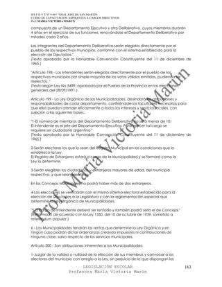 IES F D Y T Nº 9-001 “GRAL JOSE DE SAN MARTIN
CURSO DE CAPACITACION ASPIRANTES A CARGOS DIRECTIVOS
Prof. MARIA VICTORIA MARUN

compuesta de un Departamento Ejecutivo y otro Deliberativo, cuyos miembros durarán
4 años en el ejercicio de sus funciones, renovándose el Departamento Deliberativo por
mitades cada 2 años.

Los integrantes del Departamento Deliberativo serán elegidos directamente por el
pueblo de los respectivos municipios, conforme con el sistema establecido para la
elección de Diputados."
(Texto aprobado por la Honorable Convención Constituyente del 11 de diciembre de
1965.)

"Artículo 198 - Los Intendentes serán elegidos directamente por el pueblo de los
respectivos municipios por simple mayoría de los votos válidos emitidos, pudiendo ser
reelectos. "
(Texto según Ley No 5499, aprobada por el Pueblo de la Provincia en las elecciones
generales del 08/09/1991.).

Artículo 199 - La Ley Orgánica de las Municipalidades, deslindará las atribuciones y
responsabilidades de cada departamento, confiriéndole las facultades necesarias para
que ellos puedan atender eficazmente a todos los intereses y servicios locales, con
sujeción a las siguientes bases:

"1-El número de miembros del Departamento Deliberativo no será menor de 10.
El Intendente es el jefe del Departamento Ejecutivo. Para ejercer tal cargo se
requiere ser ciudadano argentino."
(Texto aprobado por la Honorable Convención Constituyente del 11 de diciembre de
1965.)

2-Serán electores los que lo sean del Registro Municipal en las condiciones que lo
establezca la Ley.
El Registro de Extranjeros estará a cargo de la Municipalidad y se formará como la
Ley lo determine.

3-Serán elegibles los ciudadanos y extranjeros mayores de edad, del municipio
respectivo, y que sean electores.

En los Concejos Municipales no podrá haber más de dos extranjeros.

4-Las elecciones se verificarán con el mismo sistema electoral establecido para la
elección de Diputados a la Legislatura y con la reglamentación especial que
determine la Ley Orgánica de Municipalidades.

"5-El cargo de Intendente deberá ser rentado y también podrá serlo el de Concejal."
(Reformado de acuerdo con la Ley 1350, del 10 de octubre de 1939, sometida a
referendum popular.)

6 - Las Municipalidades tendrán las rentas que determine la Ley Orgánica y en
ningún caso podrán dictar ordenanzas creando impuestos ni contribuciones de
ninguna clase, salvo respecto de los servicios municipales.

Artículo 200 - Son atribuciones inherentes a las Municipalidades:

1-Juzgar de la validez o nulidad de la elección de sus miembros y convocar a los
electores del municipio con arreglo a la Ley, sin perjuicio de lo que dispongan las

                            LEGISLACIÓN ESCOLAR                                         163
                      Profesora María Victoria Marún
 
