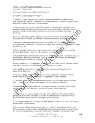 IES F D Y T Nº 9-001 “GRAL JOSE DE SAN MARTIN
CURSO DE CAPACITACION ASPIRANTES A CARGOS DIRECTIVOS
Prof. MARIA VICTORIA MARUN

leyes nacionales o provinciales sobre la materia.

2-Nombrar los empleados municipales.

3-Tener a su cargo el ornato y salubridad, los establecimientos de beneficencia
que no estén a cargo de sociedades particulares y la vialidad pública, respetando las
leyes que dicte la Legislatura sobre la materia.

4-Votar anualmente su presupuesto de gastos y los recursos para costearlos con
arreglo a la Ley, administrar sus bienes raíces, examinar y resolver sobre las cuentas
del año vencido, remitiéndola inmediatamente al Tribunal de Cuentas de la
Provincia.

Cuando se trate de enajenar o gravar en cualquier forma los bienes raíces del
municipio, se necesitarán dos tercios de votos del total de los miembros del concejo.

5-Nombrar en los diferentes distritos más poblados de cada municipio, comisiones
honorarias para desempeñar las funciones que les sean encomendadas por el concejo
y la intendencia.

6-Dictar todas las ordenanzas y reglamentos, dentro de las atribuciones conferidas
por esta Constitución y por la Ley Orgánica de Municipalidades.

Artículo 201 - Toda ordenanza sancionada por el Concejo, que no fuere observada por
el Intendente dentro del término de 5 días de haberse comunicado, se considerará
promulgada y se inscribirá en el Registro Municipal.

En caso de veto por la Intendencia, se requerirá el voto de la mayoría absoluta de los
miembros que componen el Concejo, para insistir en su sanción.

Artículo 202 - Las atribuciones expresadas en los artículos anteriores tienen las
siguientes limitaciones:

1-Dar publicidad por la prensa a todos sus actos, publicando mensualmente el
balance de la inversión de sus rentas y uno general a fin de cada año.

2- La convocatoria de los electores para toda elección municipal, deberá hacerse
con 15 días de anticipación, por lo menos, y publicarse suficientemente.

3-No se podrá contraer empréstitos, ni enajenar ni gravar los edificios destinados a
servicios públicos municipales, sin autorización previa de la Legislatura.


4-Siempre que se haga uso del crédito para obras señaladas de mejoramiento o
para casos eventuales, se votará una suma anual para el servicio de la deuda, no
pudiendo aplicarse los fondos a otro objeto que el indicado.

5- Las enajenaciones sólo podrán hacerse en remate público anunciado con un mes,
por lo menos, de anticipación.

6-Siempre que hubiere de construirse una obra municipal de cualquier género que
fuese, en la que hubieran de invertirse fondos comunales, el concejo nombrará a dos
de sus miembros para que en asocio del intendente, la dirijan, dando cuenta del

                            LEGISLACIÓN ESCOLAR                                          164
                      Profesora María Victoria Marún
 
