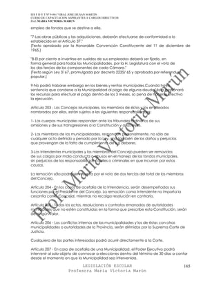 IES F D Y T Nº 9-001 “GRAL JOSE DE SAN MARTIN
CURSO DE CAPACITACION ASPIRANTES A CARGOS DIRECTIVOS
Prof. MARIA VICTORIA MARUN

empleo de fondos que se destine a ella.

"7-Las obras públicas y las adquisiciones, deberán efectuarse de conformidad a lo
establecido en el Artículo 37."
(Texto aprobado por la Honorable Convención Constituyente del 11 de diciembre de
1965.)

"8-El por ciento a invertirse en sueldos de sus empleados deberá ser fijado, en
forma general para todas las Municipalidades, por la H. Legislatura con el voto de
los dos tercios de los componentes de cada Cámara."
(Texto según Ley 3167, promulgada por decreto 2235/ 65 y aprobada por referendum
popular.)

9-No podrá trabarse embargo en los bienes y rentas municipales.Cuando haya
sentencia que condene a la Municipalidad al pago de alguna deuda, ésta gestionará
los recursos para efectuar el pago dentro de los 3 meses, so pena de hacerse efectiva
la ejecución.

Artículo 203 - Los Concejos Municipales, los miembros de éstos y los empleados
nombrados por ellos, están sujetos a las siguientes responsabilidades:

1- Los cuerpos municipales responden ante los tribunales ordinarios de sus
omisiones y de sus transgresiones a la Constitución y a las leyes.

2- Los miembros de las municipalidades, responden personalmente, no sólo de
cualquier acto definido y penado por la Ley, sino también de los daños y perjuicios
que provengan de la falta de cumplimiento de sus deberes.

3-Los Intendentes municipales y los miembros del Concejo pueden ser removidos
de sus cargos por mala conducta o abusos en el manejo de los fondos municipales,
sin perjuicios de las responsabilidades civiles o criminales en que incurran por estas
causas.

La remoción sólo podrá ser resuelta por el voto de dos tercios del total de los miembros
del Concejo.

Artículo 204 - En los casos de acefalía de la Intendencia, serán desempeñadas sus
funciones por el Presidente del Concejo. La remoción como Intendente no importa la
cesantía como Concejal, mientras no recaiga resolución en contrario.

Artículo 205 - Todos los actos, resoluciones y contratos emanados de autoridades
municipales que no estén constituidas en la forma que prescribe esta Constitución, serán
de ningún valor.

Artículo 206 - Los conflictos internos de las municipalidades y los de éstas con otras
municipalidades o autoridades de la Provincia, serán dirimidos por la Suprema Corte de
Justicia.

Cualquiera de las partes interesadas podrá ocurrir directamente a la Corte.

Artículo 207 - En caso de acefalía de una Municipalidad, el Poder Ejecutivo podrá
intervenir al solo objeto de convocar a elecciones dentro del término de 30 días a contar
desde el momento en que la Municipalidad sea intervenida.

                            LEGISLACIÓN ESCOLAR                                            165
                      Profesora María Victoria Marún
 