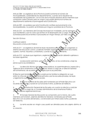 IES F D Y T Nº 9-001 “GRAL JOSE DE SAN MARTIN
CURSO DE CAPACITACION ASPIRANTES A CARGOS DIRECTIVOS
Prof. MARIA VICTORIA MARUN


Artículo 208 - La Legislatura de la Provincia podrá aumentar el número de
Municipalidades, subdividiendo los departamentos, cuando así lo requieran las
necesidades de la población, con el voto de la mayoría absoluta de los miembros que
componen cada Cámara; pero en ningún caso podrá disminuir el número de
departamento existentes al promulgarse esta Constitución.

Artículo 209 - Los poderes que esta Constitución confiere exclusivamente a las
Municipalidades, no podrán ser limitados por ninguna autoridad de la Provincia.

Artículo 210 - Los miembros del Concejo Municipal son inviolables, por las opiniones
que manifiesten y por los votos que emitan en el desempeño de su cargo. Ninguna
autoridad podrá reconvenirlos ni procesarlos en ningún tiempo, por tales causas.

Sección Octava

CAPITULO UNICO
Educación e Instrucción Pública

Artículo 211 - La Legislatura dictará las leyes necesarias para establecer y organizar un
sistema de educación común, pudiendo también organizar la enseñanza secundaria,
superior, normal, industrial y universitaria, cuando lo juzgue conveniente.

Artículo 212 - Las leyes que organicen y reglamenten la educación deberán sujetarse a
las bases siguientes:

1-      La educación será laica, gratuita y obligatoria, en las condiciones y bajo las
penas que la Ley establezca.

2-        La dirección técnica de las escuelas públicas, la superintendencia, inspección y
vigilancia de la enseñanza común y especial, estará a cargo de un Director General
de la Enseñanza, de acuerdo con las reglas que la Ley prescribe.

El Director será también quien haga cumplir por las familias la obligación en que
están los niños de recibir la enseñanza primaria y por las escuelas privadas, las leyes
y reglamentos que rigen la higiene escolar.

3-      El Director General de Escuelas será nombrado por el Poder Ejecutivo con
acuerdo del Senado y durará en sus funciones 4 años, pudiendo ser reelecto.

4-       La Administración General de las Escuelas, en cuanto no afecte su carácter
técnico, estará a cargo de un Consejo Administrativo de la Enseñanza Pública,
cuyas funciones reglamentará la Ley.

5-        El Consejo General de Educación se compondrá, por lo menos, de cuatro
miembros ad honorem, además del Director General, nombrados por el Poder
Ejecutivo con acuerdo del Senado y se renovarán por mitad cada 2 años, pudiendo
ser reelectos.

6-       La renta escolar en ningún caso podrá ser distraída para otro objeto distinto al
de
su creación.


                            LEGISLACIÓN ESCOLAR                                             166
                      Profesora María Victoria Marún
 