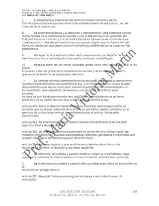 IES F D Y T Nº 9-001 “GRAL JOSE DE SAN MARTIN
CURSO DE CAPACITACION ASPIRANTES A CARGOS DIRECTIVOS
Prof. MARIA VICTORIA MARUN

7-       Es obligatoria la enseñanza del idioma e historia nacional y de las
Constituciones nacional y provincial en todo establecimiento de educación, sea de
carácter fiscal o particular.

8-        La enseñanza pública y su dirección y administración, será costeada con las
rentas propias de la administración escolar y con el 20% de las rentas generales de
la Provincia como mínimum y con el producido de las subvenciones nacionales que
correspondan. La Ley determinará los recursos que se asignen para la formación del
tanto por ciento con que debe concurrir la Provincia, prefiriendo los de carácter más
permanente.

9-       Las leyes de impuestos escolares serán permanentes y no dejarán de regir
mientras no se hayan promulgado otras que las sustituyan o modifiquen.

10-       Ninguna parte de las rentas escolares podrá tener otra aplicación que la de
pagar
los sueldos y demás gastos de la administración escolar y de las escuelas públicas
que se comprendan en el presupuesto del ramo.

11-       Se formará un fondo permanente de las escuelas, depositado a premio en el
establecimiento bancario que determine la Ley, o en fondos públicos, sin que pueda
disponerse más que de sus rentas para subvenir equitativa y concurrentemente con
los vecindarios, a la adquisición de terrenos y construcción de edificios para
escuelas.
La base de este fondo permanente será del 50% del arrendamiento de las tierras
públicas y de los demás recursos que a este objeto determine la Ley.

Artículo 213 - Tanto el Director General como los miembros del Consejo podrán ser
acusados por cualquier habitante de la Provincia, por falta o delitos cometidos en el
ejercicio de sus funciones ante el Jury establecido por el artículo 164 de esta
Constitución.

Artículo 214 - La enseñanza especial deberá referirse principalmente a las industrias
agrícolas, fabril y de artes y oficios.

Artículo 215 - La enseñanza normal propenderá en primer término a la formación de
maestras y maestros con aquellas especialidades agrícolas, ganaderas e industriales que
puedan aplicarse a las distintas regiones de la Provincia.

Artículo 216 - Las leyes orgánicas que se dicten en adelante sobre instrucción
secundaria y superior, se ajustarán a las reglas siguientes:

1-       La instrucción secundaria y superior estará a cargo de universidades, cuya
organización deberá dictarse teniendo por norma la de las universidades nacionales.

2-        La enseñanza secundaria y superior será accesible para todos los habitantes de
la
Provincia con arreglo a la Ley.

Artículo 217 - No podrá trabarse embargo en los bienes y rentas destinados a la
educación.



                            LEGISLACIÓN ESCOLAR                                         167
                      Profesora María Victoria Marún
 