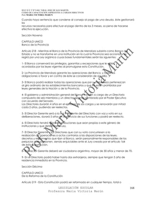 IES F D Y T Nº 9-001 “GRAL JOSE DE SAN MARTIN
CURSO DE CAPACITACION ASPIRANTES A CARGOS DIRECTIVOS
Prof. MARIA VICTORIA MARUN

Cuando haya sentencia que condene al consejo al pago de una deuda, éste gestionará
los
recursos necesarios para efectuar el pago dentro de los 3 meses, so pena de hacerse
efectiva la ejecución.

Sección Novena

CAPITULO UNICO
Banco de la Provincia

Artículo 218 - Mientras el Banco de la Provincia de Mendoza subsista como Banco del
Estado y no se transforme en una institución en la cual la Provincia sea accionista, se
regirá por una Ley orgánica cuyas bases fundamentales serán las siguientes:

1- El Banco conservará los privilegios, garantías y excepciones que le estén
acordados por las leyes vigentes al promulgarse esta Constitución.

2- La Provincia de Mendoza garante las operaciones del Banco, y todas las
obligaciones a favor y en contra de éste se considerarán de aquélla.

3- El Banco podrá realizar todas las operaciones que por su naturaleza pertenezcan
al giro ordinario de los establecimientos bancarios y que no estén prohibidas por
leyes generales de la Nación o de la Provincia.

4- El gobierno y administración general del Banco estarán a cargo de un Directorio
compuesto de seis miembros y un director gerente nombrado por el Poder Ejecutivo
con acuerdo del Senado.
Los Directores durarán 4 años en el ejercicio de sus cargos y se renovarán por mitad
cada 2 años, pudiendo ser reelectos.

5- El Director Gerente será a la vez Presidente del Directorio con voz y voto en sus
deliberaciones, durará 5 años en el ejercicio de sus funciones y podrá ser reelecto.

6- El Directorio tendrá todas las atribuciones que sean propias a este género de
instituciones y que determine la Ley.

7- El Director Gerente y los Directores que con su voto concurriesen a la
realización de operaciones o actos contrarios a las disposiciones de las leyes,
decretos y reglamentos que rijan al Banco, serán personalmente responsables de los
perjuicios que ocasionen, siendo enjuiciables ante el Jury creado por el artículo 164
de esta Constitución.

8- El Director Gerente deberá ser ciudadano argentino, mayor de 30 años y menor de 70.

9- En el Directorio podrá haber hasta dos extranjeros, siempre que tengan 5 año de
residencia inmediata en la Provincia.

Sección Décima

CAPITULO UNICO
De la Reforma de la Constitución

Artículo 219 - Esta Constitución podrá ser reformada en cualquier tiempo, total o

                            LEGISLACIÓN ESCOLAR                                           168
                      Profesora María Victoria Marún
 