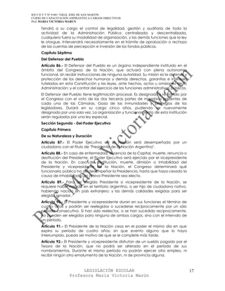 IES F D Y T Nº 9-001 “GRAL JOSE DE SAN MARTIN
CURSO DE CAPACITACION ASPIRANTES A CARGOS DIRECTIVOS
Prof. MARIA VICTORIA MARUN

     Tendrá a su cargo el control de legalidad, gestión y auditoría de toda la
     actividad de la Administración Pública centralizada y descentralizada,
     cualquiera fuera su modalidad de organización, y las demás funciones que la ley
     le otorgue. Intervendrá necesariamente en el trámite de aprobación o rechazo
     de las cuentas de percepción e inversión de los fondos públicos.
     Capítulo Séptimo
     Del Defensor del Pueblo
     Artículo 86.- El Defensor del Pueblo es un órgano independiente instituido en el
     ámbito del Congreso de la Nación, que actuará con plena autonomía
     funcional, sin recibir instrucciones de ninguna autoridad. Su misión es la defensa y
     protección de los derechos humanos y demás derechos, garantías e intereses
     tutelados en esta Constitución y las leyes, ante hechos, actos u omisiones de la
     Administración; y el control del ejercicio de las funciones administrativas públicas.
     El Defensor del Pueblo tiene legitimación procesal. Es designado y removido por
     el Congreso con el voto de las dos terceras partes de miembros presentes de
     cada una de las Cámaras. Goza de las inmunidades y privilegios de los
     legisladores. Durará en su cargo cinco años, pudiendo ser nuevamente
     designado por una sola vez. La organización y funcionamiento de esta institución
     serán regulados por una ley especial.
     Sección Segunda - Del Poder Ejecutivo
     Capítulo Primero
     De su Naturaleza y Duración
     Artículo 87.- El Poder Ejecutivo de la Nación será desempeñado por un
     ciudadano con el título de "Presidente de la Nación Argentina".
     Artículo 88.- En caso de enfermedad, ausencia de la Capital, muerte, renuncia o
     destitución del Presidente, el Poder Ejecutivo será ejercido por el vicepresidente
     de la Nación. En caso de destitución, muerte, dimisión o inhabilidad del
     Presidente y vicepresidente de la Nación, el Congreso determinará qué
     funcionario público ha de desempeñar la Presidencia, hasta que haya cesado la
     causa de inhabilidad o un nuevo Presidente sea electo.
     Artículo 89.- Para ser elegido Presidente o vicepresidente de la Nación, se
     requiere haber nacido en el territorio argentino, o ser hijo de ciudadano nativo,
     habiendo nacido en país extranjero; y las demás calidades exigidas para ser
     elegido senador.
     Artículo 90.- El Presidente y vicepresidente duran en sus funciones el término de
     cuatro años y podrán ser reelegidos o sucederse recíprocamente por un sólo
     período consecutivo. Si han sido reelectos, o se han sucedido recíprocamente,
     no pueden ser elegidos para ninguno de ambos cargos, sino con el intervalo de
     un período.
     Artículo 91.- El Presidente de la Nación cesa en el poder el mismo día en que
     expira su período de cuatro años; sin que evento alguno que lo haya
     interrumpido, pueda ser motivo de que se le complete más tarde.
     Artículo 92.- El Presidente y vicepresidente disfrutan de un sueldo pagado por el
     Tesoro de la Nación, que no podrá ser alterado en el período de sus
     nombramientos. Durante el mismo período no podrán ejercer otro empleo, ni
     recibir ningún otro emolumento de la Nación, ni de provincia alguna.



                            LEGISLACIÓN ESCOLAR                                              17
                      Profesora María Victoria Marún
 