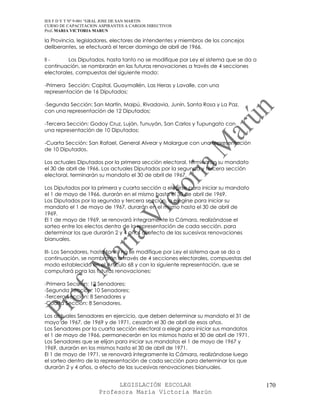 IES F D Y T Nº 9-001 “GRAL JOSE DE SAN MARTIN
CURSO DE CAPACITACION ASPIRANTES A CARGOS DIRECTIVOS
Prof. MARIA VICTORIA MARUN

la Provincia, legisladores, electores de intendentes y miembros de los concejos
deliberantes, se efectuará el tercer domingo de abril de 1966.

II -     Los Diputados, hasta tanto no se modifique por Ley el sistema que se da a
continuación, se nombrarán en las futuras renovaciones a través de 4 secciones
electorales, compuestas del siguiente modo:

-Primera Sección: Capital, Guaymallén, Las Heras y Lavalle, con una
representación de 16 Diputados;

-Segunda Sección: San Martín, Maipú, Rivadavia, Junín, Santa Rosa y La Paz,
con una representación de 12 Diputados;

-Tercera Sección: Godoy Cruz, Luján, Tunuyán, San Carlos y Tupungato con
una representación de 10 Diputados;

-Cuarta Sección: San Rafael, General Alvear y Malargue con una representación
de 10 Diputados.

Los actuales Diputados por la primera sección electoral, terminarán su mandato
el 30 de abril de 1966. Los actuales Diputados por la segunda y tercera sección
electoral, terminarán su mandato el 30 de abril de 1967.

Los Diputados por la primera y cuarta sección a elegirse para iniciar su mandato
el 1 de mayo de 1966, durarán en el mismo hasta el 30 de abril de 1969.
Los Diputados por la segunda y tercera sección, a elegirse para iniciar su
mandato el 1 de mayo de 1967, durarán en el mismo hasta el 30 de abril de
1969.
El 1 de mayo de 1969, se renovará íntegramente la Cámara, realizándose el
sorteo entre los electos dentro de la representación de cada sección, para
determinar los que durarán 2 y 4 años al efecto de las sucesivas renovaciones
bianuales.

III- Los Senadores, hasta tanto no se modifique por Ley el sistema que se da a
continuación, se nombrarán a través de 4 secciones electorales, compuestas del
modo establecido en el Artículo 68 y con la siguiente representación, que se
computará para las futuras renovaciones:

-Primera Sección: 12 Senadores;
-Segunda Sección: 10 Senadores;
-Tercera Sección: 8 Senadores y
-Cuarta Sección: 8 Senadores.

Los actuales Senadores en ejercicio, que deben determinar su mandato el 31 de
mayo de 1967, de 1969 y de 1971, cesarán el 30 de abril de esos años.
Los Senadores por la cuarta sección electoral a elegir para iniciar sus mandatos
el 1 de mayo de 1966, permanecerán en los mismos hasta el 30 de abril de 1971.
Los Senadores que se elijan para iniciar sus mandatos el 1 de mayo de 1967 y
1969, durarán en los mismos hasta el 30 de abril de 1971.
El 1 de mayo de 1971, se renovará íntegramente la Cámara, realizándose luego
el sorteo dentro de la representación de cada sección para determinar los que
durarán 2 y 4 años, a efecto de las sucesivas renovaciones bianuales.


                            LEGISLACIÓN ESCOLAR                                      170
                      Profesora María Victoria Marún
 