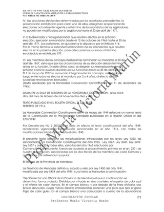 IES F D Y T Nº 9-001 “GRAL JOSE DE SAN MARTIN
CURSO DE CAPACITACION ASPIRANTES A CARGOS DIRECTIVOS
Prof. MARIA VICTORIA MARUN

IV- Las secciones electorales determinadas por los apartados precedentes, la
presentación establecida para cada uno de ellos, el régimen proporcional de
elecciones actualmente vigente y el término de los mandatos de los legisladores,
no podrán ser modificados por la Legislatura hasta el 30 de abril de 1971.

V- El Gobernador y Vicegobernador que resulten electos en la próxima
elección, ejercerán su mandato desde el 12 de octubre de 1966 hasta el 30 de
abril de 1971. Los posteriores, se ajustarán a lo dispuesto por el Artículo 114.
Por el mismo término se extenderá el mandato de los intendentes que resulten
electos en la próxima elección, para adecuarse los sucesivos al término
establecido en el Artículo 197.

VI- Los miembros de los concejos deliberantes terminarán su mandato el 30 de
abril de 1967, salvo que por las circunstancias de su elección deban terminar
antes en su función. En este último caso, se elegirán sus reemplazantes en el
próximo comicio quienes durarán en sus funciones hasta el 30 de abril de 1967.
El 1 de mayo de 1967 se renovarán íntegramente los concejos, sorteándose
luego entre todos los electos el mandato por 2 y 4 años, al efecto de las
sucesivas renovaciones bianuales."
(Texto aprobado por la Honorable Convención Constituyente del 11 de diciembre de
1965.)

DADA EN LA SALA DE SESIONES DE LA HONORABLE CONVENCIÓN , a los once
días del mes de febrero de mil novecientos diez y seis.

TEXTO PUBLICADO EN EL BOLETÍN OFICIAL EL DÍA 29 DE
FEBRERO DE 1916.

La Honorable Convención Constituyente del 4 de marzo de 1949 estatuye un nuevo texto
de la Constitución de la Provincia de Mendoza publicada en el Boletín Oficial el día
9/03/1949.

Por Decreto-Ley No 2158/1956 se deja sin efecto el texto constitucional del año 1949,
recobrando vigencia la Constitución sancionada en el año 1916, con todas las
modificaciones introducidas hasta el año 1943.

El presente texto contiene las modificaciones introducidas por las leyes: Ley 1350, las
sancionadas por Convención Constituyente del año 1965, Ley 3167, Ley 5047, Ley 5499,
Ley 5557 y Ley 6524. Todas ellas, salvo las del año 1965 efectuada por
Convención Constituyente, fueron de acuerdo al procedimiento previsto en el art. 2231 de
nuestra Constitución, sancionadas por los dos tercios de los miembros de cada Cámara y
aprobadas por referendum popular.

El Escudo de la Provincia de Mendoza

La Provincia de Mendoza definió su escudo y sello por Ley 1450 del año 1941,
modificada por Ley 5454 del año 1989, cuyo texto se transcribe a continuación:

"Declárase Escudo Oficial de la Provincia de Mendoza el que a continuación se
determina: forma ovalado. Dividido por mitades en dos cuarteles: el superior de color azul
y el inferior de color blanco. En el campo blanco y por debajo de la línea divisoria, dos
brazos desnudos, cuyas manos diestras entrelazadas sostienen una pica que alza el gorro
frigio de color gules. En el campo blanco una cornucopia o cuerno de la abundancia

                            LEGISLACIÓN ESCOLAR                                       171
                      Profesora María Victoria Marún
 