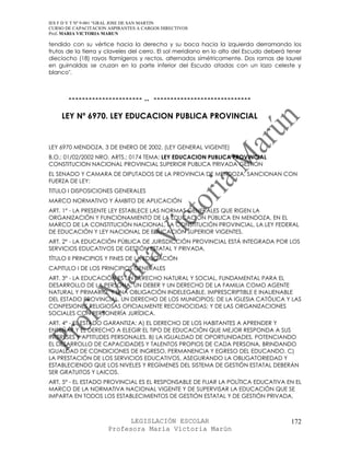 IES F D Y T Nº 9-001 “GRAL JOSE DE SAN MARTIN
CURSO DE CAPACITACION ASPIRANTES A CARGOS DIRECTIVOS
Prof. MARIA VICTORIA MARUN

tendido con su vértice hacia la derecha y su boca hacia la izquierda derramando los
frutos de la tierra y claveles del cerro. El sol meridiano en lo alto del Escudo deberá tener
dieciocho (18) rayos flamígeros y rectos, alternados simétricamente. Dos ramas de laurel
en guirnaldas se cruzan en la parte inferior del Escudo atadas con un lazo celeste y
blanco".



       ---------------------- .. -----------------------------

    LEY Nº 6970. LEY EDUCACION PUBLICA PROVINCIAL


LEY 6970 MENDOZA, 3 DE ENERO DE 2002. (LEY GENERAL VIGENTE)
B.O.: 01/02/2002 NRO. ARTS.: 0174 TEMA: LEY EDUCACION PUBLICA PROVINCIAL
CONSTITUCION NACIONAL PROVINCIAL SUPERIOR PUBLICA PRIVADA GESTION
EL SENADO Y CAMARA DE DIPUTADOS DE LA PROVINCIA DE MENDOZA, SANCIONAN CON
FUERZA DE LEY:
TITULO I DISPOSICIONES GENERALES
MARCO NORMATIVO Y ÁMBITO DE APLICACIÓN
ART. 1° - LA PRESENTE LEY ESTABLECE LAS NORMAS GENERALES QUE RIGEN LA
ORGANIZACIÓN Y FUNCIONAMIENTO DE LA EDUCACIÓN PÚBLICA EN MENDOZA, EN EL
MARCO DE LA CONSTITUCIÓN NACIONAL, LA CONSTITUCIÓN PROVINCIAL, LA LEY FEDERAL
DE EDUCACIÓN Y LEY NACIONAL DE EDUCACIÓN SUPERIOR VIGENTES.
ART. 2° - LA EDUCACIÓN PÚBLICA DE JURISDICCIÓN PROVINCIAL ESTÁ INTEGRADA POR LOS
SERVICIOS EDUCATIVOS DE GESTIÓN ESTATAL Y PRIVADA.
TÍTULO II PRINCIPIOS Y FINES DE LA EDUCACIÓN
CAPITULO I DE LOS PRINCIPIOS GENERALES
ART. 3° - LA EDUCACIÓN ES UN DERECHO NATURAL Y SOCIAL, FUNDAMENTAL PARA EL
DESARROLLO DE LA PERSONA. UN DEBER Y UN DERECHO DE LA FAMILIA COMO AGENTE
NATURAL Y PRIMARIO, Y UNA OBLIGACIÓN INDELEGABLE, IMPRESCRIPTIBLE E INALIENABLE
DEL ESTADO PROVINCIAL. UN DERECHO DE LOS MUNICIPIOS; DE LA IGLESIA CATÓLICA Y LAS
CONFESIONES RELIGIOSAS OFICIALMENTE RECONOCIDAS; Y DE LAS ORGANIZACIONES
SOCIALES CON PERSONERÍA JURÍDICA.
ART. 4° - EL ESTADO GARANTIZA: A) EL DERECHO DE LOS HABITANTES A APRENDER Y
ENSEÑAR Y EL DERECHO A ELEGIR EL TIPO DE EDUCACIÓN QUE MEJOR RESPONDA A SUS
INTERESES Y APTITUDES PERSONALES. B) LA IGUALDAD DE OPORTUNIDADES, POTENCIANDO
EL DESARROLLO DE CAPACIDADES Y TALENTOS PROPIOS DE CADA PERSONA, BRINDANDO
IGUALDAD DE CONDICIONES DE INGRESO, PERMANENCIA Y EGRESO DEL EDUCANDO. C)
LA PRESTACIÓN DE LOS SERVICIOS EDUCATIVOS, ASEGURANDO LA OBLIGATORIEDAD Y
ESTABLECIENDO QUE LOS NIVELES Y REGÍMENES DEL SISTEMA DE GESTIÓN ESTATAL DEBERÁN
SER GRATUITOS Y LAICOS.
ART. 5° - EL ESTADO PROVINCIAL ES EL RESPONSABLE DE FIJAR LA POLÍTICA EDUCATIVA EN EL
MARCO DE LA NORMATIVA NACIONAL VIGENTE Y DE SUPERVISAR LA EDUCACIÓN QUE SE
IMPARTA EN TODOS LOS ESTABLECIMIENTOS DE GESTIÓN ESTATAL Y DE GESTIÓN PRIVADA,



                            LEGISLACIÓN ESCOLAR                                          172
                      Profesora María Victoria Marún
 