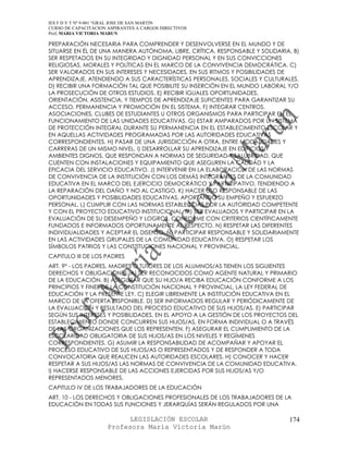 IES F D Y T Nº 9-001 “GRAL JOSE DE SAN MARTIN
CURSO DE CAPACITACION ASPIRANTES A CARGOS DIRECTIVOS
Prof. MARIA VICTORIA MARUN

PREPARACIÓN NECESARIA PARA COMPRENDER Y DESENVOLVERSE EN EL MUNDO Y DE
SITUARSE EN ÉL DE UNA MANERA AUTÓNOMA, LIBRE, CRÍTICA, RESPONSABLE Y SOLIDARIA. B)
SER RESPETADOS EN SU INTEGRIDAD Y DIGNIDAD PERSONAL Y EN SUS CONVICCIONES
RELIGIOSAS, MORALES Y POLÍTICAS EN EL MARCO DE LA CONVIVENCIA DEMOCRÁTICA. C)
SER VALORADOS EN SUS INTERESES Y NECESIDADES, EN SUS RITMOS Y POSIBILIDADES DE
APRENDIZAJE, ATENDIENDO A SUS CARACTERÍSTICAS PERSONALES, SOCIALES Y CULTURALES.
D) RECIBIR UNA FORMACIÓN TAL QUE POSIBILITE SU INSERCIÓN EN EL MUNDO LABORAL Y/O
LA PROSECUCIÓN DE OTROS ESTUDIOS. E) RECIBIR IGUALES OPORTUNIDADES,
ORIENTACIÓN, ASISTENCIA, Y TIEMPOS DE APRENDIZAJE SUFICIENTES PARA GARANTIZAR SU
ACCESO, PERMANENCIA Y PROMOCIÓN EN EL SISTEMA. F) INTEGRAR CENTROS,
ASOCIACIONES, CLUBES DE ESTUDIANTES U OTROS ORGANISMOS PARA PARTICIPAR EN EL
FUNCIONAMIENTO DE LAS UNIDADES EDUCATIVAS. G) ESTAR AMPARADOS POR UN SISTEMA
DE PROTECCIÓN INTEGRAL DURANTE SU PERMANENCIA EN EL ESTABLECIMIENTO ESCOLAR Y
EN AQUELLAS ACTIVIDADES PROGRAMADAS POR LAS AUTORIDADES EDUCATIVAS
CORRESPONDIENTES. H) PASAR DE UNA JURISDICCIÓN A OTRA, ENTRE MODALIDADES Y
CARRERAS DE UN MISMO NIVEL. I) DESARROLLAR SU APRENDIZAJE EN EDIFICIOS Y
AMBIENTES DIGNOS, QUE RESPONDAN A NORMAS DE SEGURIDAD Y SALUBRIDAD, QUE
CUENTEN CON INSTALACIONES Y EQUIPAMIENTO QUE ASEGUREN LA CALIDAD Y LA
EFICACIA DEL SERVICIO EDUCATIVO. J) INTERVENIR EN LA ELABORACIÓN DE LAS NORMAS
DE CONVIVENCIA DE LA INSTITUCIÓN CON LOS DEMÁS INTEGRANTES DE LA COMUNIDAD
EDUCATIVA EN EL MARCO DEL EJERCICIO DEMOCRÁTICO Y PARTICIPATIVO, TENDIENDO A
LA REPARACIÓN DEL DAÑO Y NO AL CASTIGO. K) HACER USO RESPONSABLE DE LAS
OPORTUNIDADES Y POSIBILIDADES EDUCATIVAS, APORTANDO SU EMPEÑO Y ESFUERZO
PERSONAL. L) CUMPLIR CON LAS NORMAS ESTABLECIDAS POR LA AUTORIDAD COMPETENTE
Y CON EL PROYECTO EDUCATIVO INSTITUCIONAL. M) SER EVALUADOS Y PARTICIPAR EN LA
EVALUACIÓN DE SU DESEMPEÑO Y LOGROS, CONFORME CON CRITERIOS CIENTÍFICAMENTE
FUNDADOS E INFORMADOS OPORTUNAMENTE AL RESPECTO. N) RESPETAR LAS DIFERENTES
INDIVIDUALIDADES Y ACEPTAR EL DISENSO. Ñ) PARTICIPAR RESPONSABLE Y SOLIDARIAMENTE
EN LAS ACTIVIDADES GRUPALES DE LA COMUNIDAD EDUCATIVA. O) RESPETAR LOS
SÍMBOLOS PATRIOS Y LAS CONSTITUCIONES NACIONAL Y PROVINCIAL.
CAPITULO III DE LOS PADRES
ART. 9° - LOS PADRES, MADRES O TUTORES DE LOS ALUMNOS/AS TIENEN LOS SIGUIENTES
DERECHOS Y OBLIGACIONES: A) SER RECONOCIDOS COMO AGENTE NATURAL Y PRIMARIO
DE LA EDUCACIÓN. B) ASEGURAR QUE SU HIJO/A RECIBA EDUCACIÓN CONFORME A LOS
PRINCIPIOS Y FINES DE LA CONSTITUCIÓN NACIONAL Y PROVINCIAL, LA LEY FEDERAL DE
EDUCACIÓN Y LA PRESENTE LEY. C) ELEGIR LIBREMENTE LA INSTITUCIÓN EDUCATIVA EN EL
MARCO DE LA OFERTA DISPONIBLE. D) SER INFORMADOS REGULAR Y PERIÓDICAMENTE DE
LA EVALUACIÓN Y RESULTADO DEL PROCESO EDUCATIVO DE SUS HIJOS/AS. E) PARTICIPAR
SEGÚN SUS INTERESES Y POSIBILIDADES, EN EL APOYO A LA GESTIÓN DE LOS PROYECTOS DEL
ESTABLECIMIENTO DONDE CONCURREN SUS HIJOS/AS, EN FORMA INDIVIDUAL O A TRAVÉS
DE LAS ORGANIZACIONES QUE LOS REPRESENTEN. F) ASEGURAR EL CUMPLIMIENTO DE LA
ESCOLARIDAD OBLIGATORIA DE SUS HIJOS/AS EN LOS NIVELES Y REGÍMENES
CORRESPONDIENTES. G) ASUMIR LA RESPONSABILIDAD DE ACOMPAÑAR Y APOYAR EL
PROCESO EDUCATIVO DE SUS HIJOS/AS O REPRESENTADOS Y DE RESPONDER A TODA
CONVOCATORIA QUE REALICEN LAS AUTORIDADES ESCOLARES. H) CONOCER Y HACER
RESPETAR A SUS HIJOS/AS LAS NORMAS DE CONVIVENCIA DE LA COMUNIDAD EDUCATIVA.
I) HACERSE RESPONSABLE DE LAS ACCIONES EJERCIDAS POR SUS HIJOS/AS Y/O
REPRESENTADOS MENORES.
CAPITULO IV DE LOS TRABAJADORES DE LA EDUCACIÓN
ART. 10 - LOS DERECHOS Y OBLIGACIONES PROFESIONALES DE LOS TRABAJADORES DE LA
EDUCACIÓN EN TODAS SUS FUNCIONES Y JERARQUÍAS SERÁN REGULADOS POR UNA

                            LEGISLACIÓN ESCOLAR                                174
                      Profesora María Victoria Marún
 