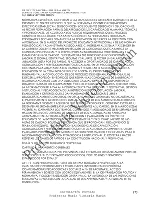 IES F D Y T Nº 9-001 “GRAL JOSE DE SAN MARTIN
CURSO DE CAPACITACION ASPIRANTES A CARGOS DIRECTIVOS
Prof. MARIA VICTORIA MARUN

NORMATIVA ESPECÍFICA, CONFORME A LAS DISPOSICIONES GENERALES EMERGENTES DE LA
PRESENTE LEY. SIN PERJUICIO DE LO QUE LA NORMATIVA VIGENTE O LEGISLACIONES
ESPECÍFICAS ESTABLEZCAN, SE RECONOCEN LOS SIGUIENTES DERECHOS Y OBLIGACIONES:
A) RECIBIR FORMACIÓN PARA EL DESARROLLO DE SUS CAPACIDADES HUMANAS, TÉCNICAS
Y PROFESIONALES, DE ACUERDO A LOS NUEVOS REQUERIMIENTOS QUE EL PROCESO
CIENTÍFICO TECNOLÓGICO Y LA SATISFACCIÓN DE LAS NECESIDADES EDUCATIVAS
PERSONALES Y SOCIALES DEMANDEN A LA EDUCACIÓN. B) EJERCER LA PROFESIÓN CON
AUTONOMÍA, EN EL MARCO DEL PROYECTO EDUCATIVO INSTITUCIONAL Y DE LAS NORMAS
PEDAGÓGICAS Y ADMINISTRATIVAS ESCOLARES. C) INGRESAR AL SISTEMA Y ASCENDER EN
LA CARRERA DOCENTE MEDIANTE UN RÉGIMEN DE CONCURSOS QUE GARANTICE LA
IDONEIDAD PROFESIONAL Y EL RESPETO POR LAS INCUMBENCIAS PROFESIONALES Y LA
ESTABILIDAD EN LOS CARGOS. D) DESEMPEÑAR SUS FUNCIONES EN CONDICIONES
LABORALES DIGNAS, EQUITATIVAS, SEGURAS Y SALUBRES. E) RECIBIR UN SALARIO Y UNA
JUBILACIÓN JUSTA POR SUS TAREAS. F) ACCEDER A OPORTUNIDADES DE CAPACITACIÓN,
ACTUALIZACIÓN Y PERFECCIONAMIENTO DE CALIDAD, EN UN PROCESO DE FORMACIÓN
CONTINUA PARA ADAPTARSE A LOS CAMBIOS Y POSIBILITAR EL MEJORAMIENTO DE LA
EDUCACIÓN DE LA COMUNIDAD EN QUE SE INSERTA. G) PRIORIZAR COMO ROL
FUNDAMENTAL LA CONDUCCIÓN DE LOS PROCESOS DE ENSEÑANZA APRENDIZAJE. H)
EJERCER SU PROFESIÓN EN EDIFICIOS QUE REÚNAN LAS CONDICIONES DE SALUBRIDAD Y
SEGURIDAD ACORDES CON UNA ADECUADA CALIDAD DE VIDA Y A DISPONER EN SU
LUGAR DE TRABAJO DEL EQUIPAMIENTO Y DE LOS RECURSOS NECESARIOS. I) RECIBIR TODA
LA INFORMACIÓN RELATIVA A LA POLÍTICA EDUCATIVA NACIONAL Y PROVINCIAL, GESTIÓN
INSTITUCIONAL Y PEDAGÓGICA DE LA INSTITUCIÓN ESCOLAR, SITUACIÓN LABORAL,
EVALUACIÓN Y CRITERIOS QUE LE DAN FUNDAMENTO. J) ASOCIARSE LIBRE Y
DEMOCRÁTICAMENTE CON OTROS, EN ORGANIZACIONES GREMIALES Y/O ACADÉMICAS.
K) PARTICIPAR EN EL GOBIERNO DEL SISTEMA A TRAVÉS DE LOS ÁMBITOS ESTABLECIDOS EN
LA NORMATIVA VIGENTE Y AQUELLOS QUE PUDIERA PROPONER EL GOBIERNO ESCOLAR. L)
DESEMPEÑAR EFICAZMENTE LAS FUNCIONES INHERENTES A SU CARGO, EN EL MARCO LEGAL
VIGENTE. M) GARANTIZAR LOS TIEMPOS, CONTENIDOS Y MODALIDADES DE ENSEÑANZA QUE
HAGAN EFECTIVO EL DERECHO DE APRENDER DE LOS ALUMNOS/AS. N) PARTICIPAR
ACTIVAMENTE EN LA FORMULACIÓN, EJECUCIÓN Y EVALUACIÓN DEL PROYECTO
EDUCATIVO DE LA INSTITUCIÓN DONDE SE DESEMPEÑA Y EN EL CUMPLIMIENTO DE LAS
METAS DE CALIDAD, EQUIDAD Y EFICIENCIA QUE SE PROPONGAN, PROMOVIENDO EL
TRABAJO EN EQUIPO. Ñ) CUMPLIR CON LAS EXIGENCIAS DE CAPACITACIÓN,
ACTUALIZACIÓN Y PERFECCIONAMIENTO QUE FIJE LA AUTORIDAD COMPETENTE. O) SER
EVALUADOS PERIÓDICAMENTE MEDIANTE INSTRUMENTOS VÁLIDOS Y CONFIABLES, PARA EL
MEJORAMIENTO DE LA ACCIÓN PEDAGÓGICA E INSTITUCIONAL. P) RESPETAR Y HACER
RESPETAR LOS SÍMBOLOS PATRIOS Y LA CONSTITUCIÓN NACIONAL Y PROVINCIAL.
TITULO IV DEL SISTEMA EDUCATIVO PROVINCIAL
CAPITULO I LINEAMIENTOS GENERALES
ART. 11 - EL SISTEMA EDUCATIVO PROVINCIAL ESTÁ INTEGRADO ORGÁNICAMENTE POR LOS
SERVICIOS ESTATALES Y PRIVADOS RECONOCIDOS, POR LOS FINES Y PRINCIPIOS
ESTABLECIDOS POR ESTA LEY.
ART. 12 - SON PRINCIPIOS RECTORES DEL SISTEMA EDUCATIVO PROVINCIAL: A) LA
IGUALDAD DE OPORTUNIDADES Y POSIBILIDADES, INSTRUMENTANDO POLÍTICAS
COMPENSATORIAS PEDAGÓGICAS Y SOCIALES A FIN DE FACILITAR EL ACCESO,
PERMANENCIA Y EGRESO CON LOGROS EQUIVALENTES. B) LA CENTRALIZACIÓN POLÍTICA Y
NORMATIVA, Y DESCENTRALIZACIÓN OPERATIVA. C) LA AUTONOMÍA DE LAS INSTITUCIONES
EDUCATIVAS CUYOS EJES SON LA CALIDAD DE LOS APRENDIZAJES Y LA EQUIDAD EN SU
DISTRIBUCIÓN.


                            LEGISLACIÓN ESCOLAR                             175
                      Profesora María Victoria Marún
 