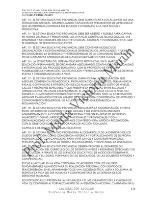 IES F D Y T Nº 9-001 “GRAL JOSE DE SAN MARTIN
CURSO DE CAPACITACION ASPIRANTES A CARGOS DIRECTIVOS
Prof. MARIA VICTORIA MARUN

ART. 13 - EL SISTEMA EDUCATIVO PROVINCIAL DEBE GARANTIZAR A LOS ALUMNOS /AS UNA
FORMACIÓN INTEGRAL, DESARROLLANDO CAPACIDADES PERMANENTES DE APRENDIZAJE
QUE LES PERMITAN CONTINUAR SUS ESTUDIOS E INTEGRARSE A LA VIDA SOCIAL Y
PRODUCTIVA.
ART. 14 - EL SISTEMA EDUCATIVO PROVINCIAL DEBE SER ABIERTO Y FLEXIBLE PARA CAPTAR,
EN FORMA DINÁMICA Y PERMANENTE, LOS AVANCES CIENTÍFICOS TECNOLÓGICOS, LAS
DEMANDAS Y NECESIDADES DEL CONTEXTO SOCIAL, CULTURAL Y ECONÓMICO EN EL QUE
SE INSERTAN LOS SERVICIOS EDUCATIVOS.
ART. 15 - EL SISTEMA EDUCATIVO PROVINCIAL DEBE CONTENER MODELOS DE
ORGANIZACIÓN Y GESTIÓN INSTITUCIONALES DIFERENCIADOS, ARTICULADOS Y FLEXIBLES,
RECONOCIENDO LA DIVERSIDAD Y HETEROGENEIDAD DE LA COMUNIDAD EDUCATIVA A
FIN DE GARANTIZAR APRENDIZAJES DE CALIDAD EQUIVALENTE PARA TODOS.
ART. 16 - LA ESTRUCTURA DEL SISTEMA EDUCATIVO PROVINCIAL, EN EL MARCO DE LA
EDUCACIÓN PERMANENTE, SE ORGANIZARÁ ASEGURANDO CONTINUIDAD, GRADUALIDAD
E INTEGRALIDAD DEL PROCESO EDUCATIVO, CON EL PROPÓSITO DE OFRECER
POSIBILIDADES DE FORMACIÓN, CAPACITACIÓN Y PERFECCIONAMIENTO EN LAS DISTINTAS
ETAPAS Y CIRCUNSTANCIAS DE LA VIDA.
ART. 17 - EL SISTEMA EDUCATIVO PROVINCIAL GARANTIZARÁ LA ARTICULACIÓN QUE
ASEGURE COHERENCIA PEDAGÓGICA, PROFUNDIZACIÓN DE OBJETIVOS, PERMANENCIA,
PASAJE, CONTINUIDAD E INTEGRACIÓN DE LOS ALUMNOS ENTRE LOS DISTINTOS NIVELES,
CICLOS Y REGÍMENES ESPECIALES, Y QUE PRESERVE LA MOVILIDAD ENTRE ESCUELAS Y
JURISDICCIONES. EN CASOS EXCEPCIONALES, EL ACCESO A CADA CICLO O NIVEL NO
EXIGIRÁ EL CUMPLIMIENTO CRONOLÓGICO DE LOS ANTERIORES, SINO LA ACREDITACIÓN
MEDIANTE EVALUACIÓN POR UN JURADO DE RECONOCIDA COMPETENCIA, DE APTITUDES Y
CONOCIMIENTOS REQUERIDOS, DE ACUERDO CON LO QUE ESTABLEZCA LA
REGLAMENTACIÓN.
ART. 18 - EL SISTEMA EDUCATIVO PROVINCIAL ASEGURARÁ LA COORDINACIÓN INTERNA
ENTRE LOS DISTINTOS COMPONENTES DEL SISTEMA Y SUS RESPECTIVAS UNIDADES
ADMINISTRATIVAS Y LA COORDINACIÓN EXTERNA CON OTRAS ÁREAS DE GOBIERNO,
MUNICIPIOS Y DEMÁS JURISDICCIONES NACIONALES Y PROVINCIALES Y CON
ORGANIZACIONES NO GUBERNAMENTALES CON PERSONERÍA JURÍDICA RECONOCIDA,
CON EL OBJETO DE ELABORAR PROGRAMAS DE ACCIÓN CONJUNTA.
CAPITULO II OBJETIVOS DEL SISTEMA EDUCATIVO
ART. 19 - EL SISTEMA EDUCATIVO PROPENDERÁ AL DESARROLLO DE LA IDENTIDAD DE LOS
SUJETOS ENTENDIDA COMO CONCIENCIA HISTÓRICA Y FORTALECIMIENTO DE SU PROPIA
INDIVIDUALIDAD, CON CAPACIDAD PARA VIVIR JUNTOS Y CONSTRUIR PROYECTOS
PERSONALES Y COLECTIVOS DE FUTURO, RECONOCIENDO Y RESPETANDO LA DIVERSIDAD.
ART. 20 - EL SISTEMA EDUCATIVO PROVINCIAL DEBERÁ PROVEER AL DESARROLLO E
IMPLEMENTACIÓN DEL CURRÍCULO DE LOS DISTINTOS NIVELES Y REGÍMENES ESPECIALES Y DE
SU EJECUCIÓN, A TRAVÉS DE LOS SERVICIOS EDUCATIVOS, DE MODO DE POSIBILITAR EL
DESARROLLO Y EL LOGRO, POR PARTE DE LOS EDUCANDOS, DE LAS SIGUIENTES APTITUDES Y
COMPETENCIAS:
ETICAS A) ACTUAR, EN LA VIDA COTIDIANA, DE ACUERDO CON LOS VALORES
FUNDAMENTALES ASUMIDOS PARA SU REALIZACIÓN PERSONAL, CON SENTIDO DE
TRASCENDENCIA, EN EL AFIANZAMIENTO DE UNA SOCIEDAD ÉTICA, JUSTA Y SOLIDARIA. B)
RESPETAR LA VIDA DEL SER HUMANO Y COMPROMETERSE EN LA DEFENSA DE LOS
DERECHOS HUMANOS.
SOCIOPOLITICAS C) PRESERVAR LA NATURALEZA Y EL MEJORAMIENTO DE LA CALIDAD DE
VIDA. D) CONTRIBUIR AL FORTALECIMIENTO DE LA IDENTIDAD NACIONAL CIMENTADA EN SU

                            LEGISLACIÓN ESCOLAR                                 176
                      Profesora María Victoria Marún
 