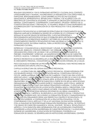 IES F D Y T Nº 9-001 “GRAL JOSE DE SAN MARTIN
CURSO DE CAPACITACION ASPIRANTES A CARGOS DIRECTIVOS
Prof. MARIA VICTORIA MARUN

REALIDAD GEOGRÁFICA Y EN EL PATRIMONIO HISTÓRICO Y CULTURAL EN EL CONTEXTO
LATINOAMERICANO Y MUNDIAL, FAVORECIENDO LA INTEGRACIÓN CON OTROS PAÍSES. E)
PARTICIPAR, RESPONSABLEMENTE, COMO MIEMBRO ACTIVO DE UNA SOCIEDAD
DEMOCRÁTICA, REPRESENTATIVA, REPUBLICANA Y FEDERAL Y DE ACUERDO CON LOS
PRINCIPIOS DE CONVIVENCIA SOLIDARIA. F) AFIANZAR LA OBLIGACIÓN CIUDADANA DE LA
DEFENSA, CONOCIMIENTO, COMPRENSIÓN, CUMPLIMIENTO, DIFUSIÓN Y RESPETO DE LA
CONSTITUCIÓN NACIONAL Y PROVINCIAL. G) ASUMIR EL TRABAJO COMO INSTRUMENTO DE
AUTORREALIZACIÓN Y DE INTEGRACIÓN EN LA VIDA PRODUCTIVA Y EN EL DESARROLLO
SOCIAL.
CIENTIFICO TECNOLOGICAS H) DISPONER DE ESTRUCTURAS DE CONOCIMIENTOS QUE LE
PERMITAN AMPLIAR SU EXPERIENCIA DENTRO DE LA ESFERA DE LO COTIDIANO Y ACCEDER A
SISTEMAS DE MAYOR GRADO DE INTEGRACIÓN. I) APLICAR ESTRATEGIAS Y
PROCEDIMIENTOS METODOLÓGICOS QUE LE POSIBILITEN RESOLVER PROBLEMAS Y EVALUAR
SOLUCIONES EN LOS PRINCIPALES ÁMBITOS Y SECTORES DE LA REALIDAD. J) UTILIZAR LOS
CONOCIMIENTOS CIENTÍFICO TECNOLÓGICOS PARA MEJORAR LA CALIDAD DE VIDA. K)
TOMAR RECAUDOS, EN FORMA HABITUAL, PARA LA PROTECCIÓN DEL AMBIENTE Y DEL
PATRIMONIO CULTURAL.
EXPRESIVAS Y COMUNICATIVAS L) SELECCIONAR Y UTILIZAR, EN DIFERENTES CONTEXTOS,
LENGUAJES, SÍMBOLOS, CÓDIGOS VERBALES Y NO VERBALES, COMO BASE DE LA
ORGANIZACIÓN LÓGICA DE LAS IDEAS Y DE LA EXPRESIÓN DE LOS SENTIMIENTOS. IL)
PERCIBIR, COMPRENDER Y APRECIAR, LAS MANIFESTACIONES ESTÉTICAS DE CARÁCTER
PLÁSTICO, MUSICAL Y LITERARIO, Y USAR ARMÓNICAMENTE LOS RECURSOS EXPRESIVOS.
BIOPSICO RECREATIVAS M) DESARROLLAR LA EDUCACIÓN PSICOFÍSICA PARA FAVORECER
EL CRECIMIENTO PERSONAL, COMUNITARIO Y LA CONSERVACIÓN INTEGRAL DE LA SALUD.
PSICO SOCIALES N) POSIBILITAR UN PROYECTO DE VIDA PERSONAL PARA PROYECTARSE EN
UNA INTEGRACIÓN GRUPAL EFECTIVA.
CAPITULO III ESTRUCTURA DEL SISTEMA EDUCATIVO PROVINCIAL
ART. 21 - LA ESTRUCTURA DEL SISTEMA EDUCATIVO PROVINCIAL, ESTARÁ INTEGRADA POR
LOS SIGUIENTES NIVELES Y CICLOS: A) EDUCACIÓN INICIAL: CONSTITUIDA POR DOS (2)
CICLOS, JARDÍN MATERNAL PARA NIÑOS/AS DE CUARENTA Y CINCO (45) DÍAS A DOS (2)
AÑOS INCLUSIVE Y JARDÍN DE INFANTES PARA LOS NIÑOS/AS DE TRES (3) A CINCO (5) AÑOS,
SIENDO OBLIGATORIOS LOS DOS (2) ÚLTIMOS AÑOS. B) EDUCACIÓN GENERAL BÁSICA:
OBLIGATORIA, DE NUEVE (9) AÑOS DE DURACIÓN A PARTIR DE LOS SEIS (6) AÑOS DE EDAD,
ORGANIZADA EN CICLOS ARTICULADOS ENTRE SÍ Y ENTENDIDA JUNTO CON EL JARDÍN DE
INFANTES OBLIGATORIO, COMO UNA UNIDAD PEDAGÓGICA INTEGRAL. C) EDUCACIÓN
POLIMODAL: A CONTINUACIÓN DE LA EDUCACIÓN GENERAL BÁSICA, OBLIGATORIA, CON
DURACIÓN DE TRES (3) AÑOS COMO MÍNIMO ACORDE, CON DISTINTAS ALTERNATIVAS DE
ACREDITACIÓN. PROPORCIONA DISTINTAS OPCIONES EN LAS ÁREAS: HUMANÍSTICA,
CIENTÍFICA, TÉCNICA Y ARTÍSTICA, EN RESPUESTA A UN CONTEXTO SOCIAL Y PRODUCTIVO
DINÁMICO Y DIVERSIFICADO, INCLUYENDO LA FORMACIÓN TÉCNICA Y GARANTIZANDO SU
ACTUALIZACIÓN PERMANENTE DESDE UNA PERSPECTIVA CIENTÍFICO TECNOLÓGICA. D)
EDUCACIÓN SUPERIOR: A CONTINUACIÓN DE LA EDUCACIÓN POLIMODAL Y/O EN
CONFORMIDAD CON EL ARTÍCULO 7º DE LA LEY NACIONAL DE EDUCACIÓN SUPERIOR,
CON LA FINALIDAD DE PROPORCIONAR FORMACIÓN PROFESIONAL INICIAL, DE POSTÍTULO
Y DE GRADO DE CARÁCTER HUMANÍSTICA, SOCIAL, DOCENTE , TÉCNICA, TECNOLÓGICA Y
ARTÍSTICA, CUYA DURACIÓN SERÁ DETERMINADA POR LAS AUTORIDADES COMPETENTES.
COMPRENDE LA EDUCACIÓN UNIVERSITARIA DE CARÁCTER PROVINCIAL Y LA EDUCACIÓN
SUPERIOR NO UNIVERSITARIA. E) EDUCACIÓN DE POSTGRADO: POSTERIOR A LA
FORMACIÓN DE GRADO, SE DESARROLLARÁ EN INSTITUCIONES UNIVERSITARIAS, CENTROS



                            LEGISLACIÓN ESCOLAR                                  177
                      Profesora María Victoria Marún
 