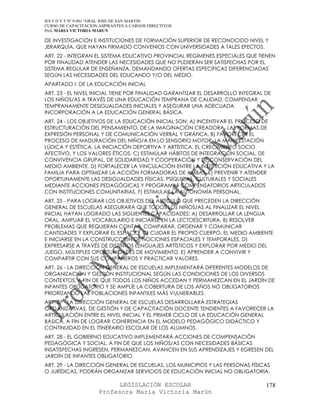 IES F D Y T Nº 9-001 “GRAL JOSE DE SAN MARTIN
CURSO DE CAPACITACION ASPIRANTES A CARGOS DIRECTIVOS
Prof. MARIA VICTORIA MARUN

DE INVESTIGACIÓN E INSTITUCIONES DE FORMACIÓN SUPERIOR DE RECONOCIDO NIVEL Y
JERARQUÍA, QUE HAYAN FIRMADO CONVENIOS CON UNIVERSIDADES A TALES EFECTOS.
ART. 22 - INTEGRAN EL SISTEMA EDUCATIVO PROVINCIAL REGÍMENES ESPECIALES QUE TIENEN
POR FINALIDAD ATENDER LAS NECESIDADES QUE NO PUDIERAN SER SATISFECHAS POR EL
SISTEMA REGULAR DE ENSEÑANZA, DEMANDANDO OFERTAS ESPECÍFICAS DIFERENCIADAS
SEGÚN LAS NECESIDADES DEL EDUCANDO Y/O DEL MEDIO.
APARTADO I: DE LA EDUCACIÓN INICIAL
ART. 23 - EL NIVEL INICIAL TIENE POR FINALIDAD GARANTIZAR EL DESARROLLO INTEGRAL DE
LOS NIÑOS/AS A TRAVÉS DE UNA EDUCACIÓN TEMPRANA DE CALIDAD, COMPENSAR
TEMPRANAMENTE DESIGUALDADES INICIALES Y ASEGURAR UNA ADECUADA
INCORPORACIÓN A LA EDUCACIÓN GENERAL BÁSICA.
ART. 24 - LOS OBJETIVOS DE LA EDUCACIÓN INICIAL SON: A) INCENTIVAR EL PROCESO DE
ESTRUCTURACIÓN DEL PENSAMIENTO, DE LA IMAGINACIÓN CREADORA, LAS FORMAS DE
EXPRESIÓN PERSONAL Y DE COMUNICACIÓN VERBAL Y GRÁFICA. B) FAVORECER EL
PROCESO DE MADURACIÓN DEL NIÑO/A EN LO SENSORIO MOTOR, LA MANIFESTACIÓN
LÚDICA Y ESTÉTICA, LA INICIACIÓN DEPORTIVA Y ARTÍSTICA, EL CRECIMIENTO SOCIO
AFECTIVO, Y LOS VALORES ÉTICOS. C) ESTIMULAR HÁBITOS DE INTEGRACIÓN SOCIAL, DE
CONVIVENCIA GRUPAL, DE SOLIDARIDAD Y COOPERACIÓN Y DE CONSERVACIÓN DEL
MEDIO AMBIENTE. D) FORTALECER LA VINCULACIÓN ENTRE LA INSTITUCIÓN EDUCATIVA Y LA
FAMILIA PARA OPTIMIZAR LA ACCIÓN FORMADORAS DE AMBAS. E) PREVENIR Y ATENDER
OPORTUNAMENTE LAS DESIGUALDADES FÍSICAS, PSÍQUICAS, CULTURALES Y SOCIALES
MEDIANTE ACCIONES PEDAGÓGICAS Y PROGRAMAS COMPENSATORIOS ARTICULADOS
CON INSTITUCIONES COMUNITARIAS. F) ESTIMULAR LA AUTONOMÍA PERSONAL.
ART. 25 - PARA LOGRAR LOS OBJETIVOS DEL ARTÍCULO QUE PRECEDEN LA DIRECCIÓN
GENERAL DE ESCUELAS ASEGURARÁ QUE TODOS LOS NIÑOS/AS AL FINALIZAR EL NIVEL
INICIAL HAYAN LOGRADO LAS SIGUIENTES CAPACIDADES: A) DESARROLLAR LA LENGUA
ORAL, AMPLIAR EL VOCABULARIO E INICIARSE EN LA LECTOESCRITURA. B) RESOLVER
PROBLEMAS QUE REQUIERAN CONTAR, COMPARAR, ORDENAR Y COMUNICAR
CANTIDADES Y EXPLORAR EL ESPACIO. C) CUIDAR EL PROPIO CUERPO, EL MEDIO AMBIENTE
E INICIARSE EN LA CONSTRUCCIÓN DE NOCIONES ESPACIALES Y TEMPORALES. D)
EXPRESARSE A TRAVÉS DE DISTINTOS LENGUAJES ARTÍSTICOS Y EXPLORAR POR MEDIO DEL
JUEGO, MÚLTIPLES OPORTUNIDADES DE MOVIMIENTO. E) APRENDER A CONVIVIR Y
COMPARTIR CON SUS COMPAÑEROS Y PRACTICAR VALORES.
ART. 26 - LA DIRECCIÓN GENERAL DE ESCUELAS IMPLEMENTARÁ DIFERENTES MODELOS DE
ORGANIZACIÓN Y GESTIÓN INSTITUCIONAL SEGÚN LAS CONDICIONES DE LOS DIVERSOS
CONTEXTOS, A FIN DE QUE TODOS LOS NIÑOS ACCEDAN Y PERMANEZCAN EN EL JARDÍN DE
INFANTES OBLIGATORIO Y SE AMPLÍE LA COBERTURA DE LOS AÑOS NO OBLIGATORIOS
PRIORIZANDO LAS POBLACIONES INFANTILES MÁS VULNERABLES.
ART. 27 - LA DIRECCIÓN GENERAL DE ESCUELAS DESARROLLARÁ ESTRATEGIAS
ORGANIZATIVAS, DE GESTIÓN Y DE CAPACITACIÓN DOCENTE TENDIENTES A FAVORECER LA
ARTICULACIÓN ENTRE EL NIVEL INICIAL Y EL PRIMER CICLO DE LA EDUCACIÓN GENERAL
BÁSICA, A FIN DE LOGRAR COHERENCIA EN EL MODELO PEDAGÓGICO DIDÁCTICO Y
CONTINUIDAD EN EL ITINERARIO ESCOLAR DE LOS ALUMNOS.
ART. 28 - EL GOBIERNO EDUCATIVO IMPLEMENTARÁ ACCIONES DE COMPENSACIÓN
PEDAGÓGICA Y SOCIAL, A FIN DE QUE LOS NIÑOS/AS CON NECESIDADES BÁSICAS
INSATISFECHAS INGRESEN, PERMANEZCAN, AVANCEN EN SUS APRENDIZAJES Y EGRESEN DEL
JARDÍN DE INFANTES OBLIGATORIO.
ART. 29 - LA DIRECCIÓN GENERAL DE ESCUELAS, LOS MUNICIPIOS Y LAS PERSONAS FÍSICAS
O JURÍDICAS, PODRÁN ORGANIZAR SERVICIOS DE EDUCACIÓN INICIAL NO OBLIGATORIA.

                            LEGISLACIÓN ESCOLAR                                  178
                      Profesora María Victoria Marún
 