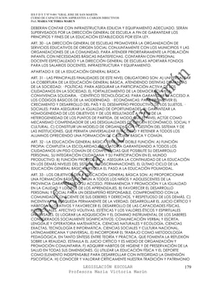 IES F D Y T Nº 9-001 “GRAL JOSE DE SAN MARTIN
CURSO DE CAPACITACION ASPIRANTES A CARGOS DIRECTIVOS
Prof. MARIA VICTORIA MARUN

DEBERÁN CONTAR CON INFRAESTRUCTURA EDILICIA Y EQUIPAMIENTO ADECUADO. SERÁN
SUPERVISADOS POR LA DIRECCIÓN GENERAL DE ESCUELA A FIN DE GARANTIZAR LOS
PRINCIPIOS Y FINES DE LA EDUCACIÓN ESTABLECIDOS POR ESTA LEY.
ART. 30 - LA DIRECCIÓN GENERAL DE ESCUELAS PROMOVERÁ LA ORGANIZACIÓN DE
SERVICIOS EDUCATIVOS DE ORIGEN SOCIAL CONJUNTAMENTE CON LOS MUNICIPIOS Y LAS
ORGANIZACIONES DE LA COMUNIDAD, PARA ATENDER PRIORITARIAMENTE LA POBLACIÓN
INFANTIL CON NECESIDADES BÁSICAS INSATISFECHAS. CONTARÁN CON PERSONAL
DOCENTE ESPECIALIZADO Y LA DIRECCIÓN GENERAL DE ESCUELAS APORTARÁ FONDOS
PARA LOS SALARIOS DOCENTES, INFRAESTRUCTURA Y EQUIPAMIENTO.
APARTADO II: DE LA EDUCACIÓN GENERAL BÁSICA
ART. 31 - LAS PRINCIPALES FINALIDADES DE ESTE NIVEL OBLIGATORIO SON: A) UNIVERSALIZAR
LA COBERTURA DE LA EDUCACIÓN GENERAL BÁSICA, ATENDIENDO DISTINTAS DEMANDAS
DE LA SOCIEDAD: · POLÍTICAS: PARA ASEGURAR LA PARTICIPACIÓN ACTIVA DE LOS
CIUDADANOS EN LA SOCIEDAD, EL FORTALECIMIENTO DE LA DEMOCRACIA Y LA
CONVIVENCIA SOLIDARIA. · CIENTÍFICO TECNOLÓGICAS: PARA GARANTIZAR EL ACCESO A
LOS CÓDIGOS BÁSICOS DE LA MODERNIDAD. · ECONÓMICAS: PARA PROMOVER EL
CRECIMIENTO Y DESARROLLO DEL PAÍS Y EL DESEMPEÑO PRODUCTIVO DE LOS SUJETOS. ·
SOCIALES: PARA ASEGURAR LA IGUALDAD DE OPORTUNIDADES. B) GARANTIZAR LA
HOMOGENEIDAD DE LOS OBJETIVOS Y DE LOS RESULTADOS A PARTIR DE LA
HETEROGENEIDAD DE LOS PUNTOS DE PARTIDA, DE MODO QUE EL NIVEL ACTÚE COMO
MECANISMO COMPENSADOR DE LAS DESIGUALDADES DE ORIGEN ECONÓMICO, SOCIAL Y
CULTURAL. C) CONSTITUIR UN MODELO DE ORGANIZACIÓN Y GESTIÓN DEL SISTEMA Y DE
LAS INSTITUCIONES, QUE PERMITA UNIVERSALIZAR EL ACCESO Y RETENER A TODOS LOS
ALUMNOS OFRECIENDO UNA FORMACIÓN DE CALIDAD, BÁSICA Y COMÚN.
ART. 32 - LA EDUCACIÓN GENERAL BÁSICA TIENE UNA DOBLE FUNCIÓN: A) FUNCIÓN
PROPIA: COMPLETA LA ESCOLARIDAD OBLIGATORIA GARANTIZANDO A TODOS LOS
CIUDADANOS UN PISO COMÚN DE COMPETENCIAS QUE POSIBILITE SU DESARROLLO
PERSONAL, SU INTEGRACIÓN CIUDADANA Y SU PARTICIPACIÓN EN EL MUNDO
PRODUCTIVO. B) FUNCIÓN PROPEDÉUTICA: ASEGURA LA CONTINUIDAD DE LA EDUCACIÓN
EN LOS DEMÁS NIVELES DEL SISTEMA SIN DISCRIMINACIONES. EL ÚLTIMO CICLO DE LA
EDUCACIÓN GENERAL BÁSICA ARTICULA EL PASO A LA EDUCACIÓN POLIMODAL.
ART. 33 - LOS OBJETIVOS DE LA EDUCACIÓN GENERAL BÁSICA SON: A) PROPORCIONAR
UNA FORMACIÓN BÁSICA COMÚN A TODOS LOS NIÑOS Y ADOLESCENTES DE LA
PROVINCIA GARANTIZANDO SU ACCESO, PERMANENCIA Y PROMOCIÓN Y LA IGUALDAD
EN LA CALIDAD Y LOGROS DE LOS APRENDIZAJES. B) FAVORECER EL DESARROLLO
PERSONAL Y SOCIAL PARA UN DESEMPEÑO RESPONSABLE, COMPROMETIDO CON LA
COMUNIDAD, CONSCIENTE DE SUS DEBERES Y DERECHOS, Y RESPETUOSO DE LOS DEMÁS. C)
INCENTIVAR LA BÚSQUEDA PERMANENTE DE LA VERDAD, DESARROLLAR EL JUICIO CRÍTICO Y
HÁBITOS VALORATIVOS Y FAVORECER EL DESARROLLO DE LAS CAPACIDADES FÍSICAS,
INTELECTUALES, AFECTIVO VOLITIVAS, ESTÉTICAS Y LOS VALORES ÉTICOS Y ESPIRITUALES
UNIVERSALES. D) LOGRAR LA ADQUISICIÓN Y EL DOMINIO INSTRUMENTAL DE LOS SABERES
CONSIDERADOS SOCIALMENTE SIGNIFICATIVOS: COMUNICACIÓN VERBAL Y ESCRITA,
LENGUAJE Y OPERATORIA MATEMÁTICA, CIENCIAS NATURALES Y ECOLOGÍA, CIENCIAS
EXACTAS, TECNOLOGÍA E INFORMÁTICA, CIENCIAS SOCIALES Y CULTURA NACIONAL,
LATINOAMERICANA Y UNIVERSAL. E) INCORPORAR EL TRABAJO COMO METODOLOGÍA
PEDAGÓGICA, EN TANTO SÍNTESIS ENTRE TEORÍA Y PRÁCTICA, QUE FOMENTA LA REFLEXIÓN
SOBRE LA REALIDAD, ESTIMULA EL JUICIO CRÍTICO Y ES MEDIO DE ORGANIZACIÓN Y
PROMOCIÓN COMUNITARIA. F) ADQUIRIR HÁBITOS DE HIGIENE Y DE PRESERVACIÓN DE LA
SALUD EN TODAS SUS DIMENSIONES. G) UTILIZAR LA EDUCACIÓN FÍSICA Y EL DEPORTE
COMO ELEMENTO INDISPENSABLE PARA DESARROLLAR CON INTEGRIDAD LA DIMENSIÓN
PSICOFÍSICA. H) CONOCER Y VALORAR CRÍTICAMENTE NUESTRA TRADICIÓN Y PATRIMONIO

                            LEGISLACIÓN ESCOLAR                                  179
                      Profesora María Victoria Marún
 