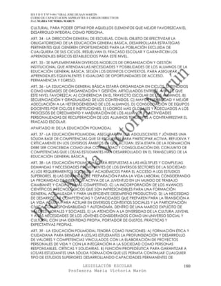 IES F D Y T Nº 9-001 “GRAL JOSE DE SAN MARTIN
CURSO DE CAPACITACION ASPIRANTES A CARGOS DIRECTIVOS
Prof. MARIA VICTORIA MARUN

CULTURAL, PARA PODER OPTAR POR AQUELLOS ELEMENTOS QUE MEJOR FAVOREZCAN EL
DESARROLLO INTEGRAL COMO PERSONA.
ART. 34 - LA DIRECCIÓN GENERAL DE ESCUELAS, CON EL OBJETO DE EFECTIVIZAR LA
OBLIGATORIEDAD DE LA EDUCACIÓN GENERAL BÁSICA, DESARROLLARÁ ESTRATEGIAS
PERTINENTES QUE GENEREN OPORTUNIDADES PARA LA POBLACIÓN EXCLUIDA DE
CUALQUIERA DE SUS CICLOS, RESUELVAN EL FRACASO ESCOLAR Y GARANTICEN LOS
APRENDIZAJES BÁSICOS ESTABLECIDOS PARA ESTE NIVEL.
ART. 35 - SE IMPLEMENTARÁN DIVERSOS MODELOS DE ORGANIZACIÓN Y GESTIÓN
INSTITUCIONAL QUE ATIENDAN LAS NECESIDADES Y POSIBILIDADES DE LOS ALUMNOS DE LA
EDUCACIÓN GENERAL BÁSICA, SEGÚN LOS DISTINTOS CONTEXTOS, PARA ASEGURAR
APRENDIZAJES EQUIVALENTES E IGUALDAD DE OPORTUNIDADES DE ACCESO,
PERMANENCIA Y EGRESO.
ART. 36 - LA EDUCACIÓN GENERAL BÁSICA ESTARÁ ORGANIZADA EN CICLOS, ENTENDIDOS
COMO UNIDADES DE ORGANIZACIÓN Y GESTIÓN, ARTICULADOS ENTRE SÍ, A FIN DE QUE
ESTE NIVEL FAVOREZCA: A) COHERENCIA EN EL TRAYECTO ESCOLAR DE LOS ALUMNOS. B)
SECUENCIACIÓN Y GRADUALIDAD DE LOS CONTENIDOS. C) MAYOR FLEXIBILIDAD Y MEJOR
ADECUACIÓN A LA HETEROGENEIDAD DE LOS ALUMNOS. D) CONSOLIDACIÓN DE EQUIPOS
DOCENTES POR CICLOS E INSTITUCIONES. E) LOGROS MÁS GLOBALES Y ADECUADOS A LOS
PROCESOS DE CRECIMIENTO Y MADURACIÓN DE LOS ALUMNOS. F) ACTIVIDADES
PERSONALIZADAS DE RECUPERACIÓN DE LOS ALUMNOS TENDIENTES A CONTRARRESTAR EL
FRACASO ESCOLAR.
APARTADO III: DE LA EDUCACIÓN POLIMODAL
ART. 37 - LA EDUCACIÓN POLIMODAL ASEGURARÁ A LOS ADOLESCENTES Y JÓVENES UNA
SÓLIDA BASE DE COMPETENCIAS QUE SE REQUIEREN PARA PARTICIPAR ACTIVA, REFLEXIVA Y
CRÍTICAMENTE EN LOS DIVERSOS ÁMBITOS EN QUE ACTÚAN. ESTA ETAPA DE LA FORMACIÓN
DEBE SER CONCEBIDA COMO UNA CONTINUIDAD Y CONSOLIDACIÓN DEL CONJUNTO DE
COMPETENCIAS QUE LOS/AS ESTUDIANTES HAN DESARROLLADO EN EL TRANSCURSO DE LA
EDUCACIÓN GENERAL BÁSICA.
ART. 38 - LA EDUCACIÓN POLIMODAL DARÁ RESPUESTAS A LAS MÚLTIPLES Y COMPLEJAS
DEMANDAS Y NECESIDADES PROVENIENTES DE LOS DIVERSOS SECTORES DE LA SOCIEDAD:
A) LOS REQUERIMIENTOS SOCIALES Y ACADÉMICOS PARA EL ACCESO A LOS ESTUDIOS
SUPERIORES. B) LAS DEMANDAS DE PREPARACIÓN PARA LA VIDA LABORAL CONSIDERANDO
LA PROXIMIDAD DE INSERCIÓN ACTIVA DE LA JUVENTUD EN UN MUNDO DE TRABAJO
CAMBIANTE Y CADA VEZ MÁS COMPETITIVO. C) LA INCORPORACIÓN DE LOS AVANCES
CIENTÍFICOS Y TECNOLÓGICOS QUE SON IMPRESCINDIBLES PARA UNA FORMACIÓN
GENERAL ACTUALIZADA Y PARA UN EFICIENTE DESEMPEÑO PRODUCTIVO. D) LA NECESIDAD
DE DESARROLLAR COMPETENCIAS Y CAPACIDADES QUE PREPAREN PARA LA TRANSICIÓN A
LA VIDA ADULTA, PARA ACTUAR EN DIVERSOS CONTEXTOS SOCIALES Y LA PARTICIPACIÓN
CÍVICA CON RESPONSABILIDAD Y AUTONOMÍA, DENTRO DE UNA MARCO EXPLÍCITO DE
VALORES MORALES Y SOCIALES. E) LA ATENCIÓN A LA DIVERSIDAD DE LA CULTURA JUVENIL
Y A LAS NECESIDADES DE LOS JÓVENES CONSIDERADOS COMO UN UNIVERSO SOCIAL Y
CULTURAL CON UNA IDENTIDAD PROPIA, PORTADOR DE GUSTOS, PRÁCTICAS Y
EXPECTATIVAS PROPIAS.
ART. 39 - LA EDUCACIÓN POLIMODAL TENDRÁ COMO FUNCIONES: A) FORMACIÓN ÉTICA Y
CIUDADANA PARA BRINDAR A LOS/AS ESTUDIANTES LA PROFUNDIZACIÓN Y DESARROLLO
DE VALORES Y COMPETENCIAS VINCULADOS CON LA ELABORACIÓN DE PROYECTOS
PERSONALES DE VIDA Y CON LA INTEGRACIÓN A LA SOCIEDAD COMO PERSONAS
RESPONSABLES, CRÍTICAS Y SOLIDARIAS. B) FUNCIÓN PROPEDÉUTICA PARA GARANTIZAR A
LOS/AS ESTUDIANTES UNA SÓLIDA FORMACIÓN QUE LES PERMITA CONTINUAR CUALQUIER
TIPO DE ESTUDIOS SUPERIORES DESARROLLANDO CAPACIDADES PERMANENTES DE

                            LEGISLACIÓN ESCOLAR                               180
                      Profesora María Victoria Marún
 