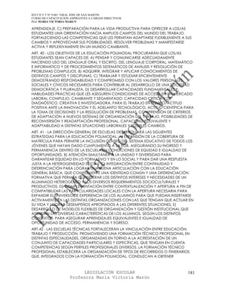 IES F D Y T Nº 9-001 “GRAL JOSE DE SAN MARTIN
CURSO DE CAPACITACION ASPIRANTES A CARGOS DIRECTIVOS
Prof. MARIA VICTORIA MARUN

APRENDIZAJE. C) PREPARACIÓN PARA LA VIDA PRODUCTIVA PARA OFRECER A LOS/AS
ESTUDIANTES UNA ORIENTACIÓN HACIA AMPLIOS CAMPOS DEL MUNDO DEL TRABAJO,
FORTALECIENDO LAS COMPETENCIAS QUE LES PERMITAN ADAPTARSE FLEXIBLEMENTE A SUS
CAMBIOS Y APROVECHAR SUS POSIBILIDADES, RESOLVER PROBLEMAS Y MANIFESTARSE
ACTIVA Y REFLEXIVAMENTE EN UN MUNDO CAMBIANTE.
ART. 40 - LOS OBJETIVOS DE LA EDUCACIÓN POLIMODAL PROCURARÁN QUE LOS/AS
ESTUDIANTES SEAN CAPACES DE: A) PENSAR Y COMUNICARSE ADECUADAMENTE
HACIENDO USO DEL LENGUAJE ORAL Y ESCRITO, DEL LENGUAJE CORPORAL, MATEMÁTICO
E INFORMÁTICO Y DE PROCEDIMIENTOS SISTEMÁTICOS DE ANÁLISIS Y RESOLUCIÓN DE
PROBLEMAS COMPLEJOS. B) ADQUIRIR, INTEGRAR Y APLICAR CONOCIMIENTOS DE
DISTINTOS CAMPOS Y DISCIPLINAS. C) TRABAJAR Y ESTUDIAR EFICIENTEMENTE
DEMOSTRANDO RESPONSABILIDAD Y COMPROMISO CON LOS VALORES PERSONALES,
SOCIALES Y CÍVICOS NECESARIOS PARA CONTRIBUIR AL DESARROLLO DE UNA SOCIEDAD
DEMOCRÁTICA Y PLURALISTA. D) DESARROLLAR CAPACIDADES FUNDAMENTALES Y
HABILIDADES PRÁCTICAS QUE LES ASEGUREN CONDICIONES DE ACCESO EN UN MERCADO
LABORAL COMPLEJO, CAMBIANTE Y SEGMENTADO: CAPACIDAD CRÍTICA Y DE
DIAGNÓSTICO, CREATIVA E INVESTIGADORA, PARA EL TRABAJO EN EQUIPO, ACTITUD
POSITIVA ANTE LA INNOVACIÓN Y EL ADELANTO TECNOLÓGICO, ACTITUD CIENTÍFICA PARA
LA TOMA DE DECISIONES Y LA RESOLUCIÓN DE PROBLEMAS, COMPRENSIÓN DE CRITERIOS
DE ADAPTACIÓN A NUEVOS SISTEMAS DE ORGANIZACIÓN DEL TRABAJO, POSIBILIDADES DE
RECONVERSIÓN Y READAPTACIÓN PROFESIONAL, CAPACIDAD POLIVALENTE Y
ADAPTABILIDAD A DISTINTAS SITUACIONES LABORALES Y POSIBLES CAMBIOS.
ART. 41 - LA DIRECCIÓN GENERAL DE ESCUELAS DESARROLLARÁ LAS SIGUIENTES
ESTRATEGIAS PARA LA EDUCACIÓN POLIMODAL: A) EXPANSIÓN DE LA COBERTURA DE
MATRÍCULA PARA PERMITIR LA INCLUSIÓN DENTRO DEL SISTEMA EDUCATIVO DE TODOS LOS
JÓVENES QUE HAYAN DADO CUMPLIMIENTO A LA EGB, ASEGURANDO SU INGRESO Y
PERMANENCIA DENTRO DE LA ESCUELA EN CONDICIONES DE EQUIDAD E IGUALDAD DE
OPORTUNIDADES. B) ATENCIÓN SIMULTÁNEA A LA UNIDAD Y DIVERSIDAD PARA
GARANTIZAR EQUIDAD EN LO FORMATIVO Y EN LO SOCIAL Y PARA DAR UNA RESPUESTA
JUSTA A LA HETEROGENEIDAD SOCIAL. C) INTEGRACIÓN ENTRE CONTINUIDAD Y
DIFERENCIACIÓN PARA LOGRAR UNA BUENA ARTICULACIÓN CON LA EDUCACIÓN
GENERAL BÁSICA, QUE COMPLEMENTE UNA IDENTIDAD COMÚN Y UNA DIFERENCIACIÓN
FORMATIVA QUE PERMITA CONSIDERAR LOS DISTINTOS INTERESES Y NECESIDADES DE UN
ALUMNADO HETEROGÉNEO Y LOS DIVERSOS REQUERIMIENTOS SOCIOCULTURALES Y
PRODUCTIVOS. D) COMPLEMENTACIÓN ENTRE CONTEXTUALIZACIÓN Y APERTURA A FIN DE
COMPATIBILIZAR LAS PARTICULARIDADES LOCALES CON LA APERTURA NECESARIA PARA
EXPANDIR EL UNIVERSO DE EXPERIENCIA DE LOS ALUMNOS PARA QUE PUEDAN INSERTARSE
ACTIVAMENTE EN LAS DISTINTAS ORGANIZACIONES CON LAS QUE TENGAN QUE ACTUAR EN
SU VIDA Y LOGRAR DESEMPEÑOS APROPIADOS A LAS DIFERENTES SITUACIONES. E)
DESARROLLO DE MODELOS FLEXIBLES DE ORGANIZACIÓN Y GESTIÓN INSTITUCIONAL QUE
ATIENDAN LAS DIVERSAS CARACTERÍSTICAS DE LOS ALUMNOS, SEGÚN LOS DISTINTOS
CONTEXTOS, PARA ASEGURAR APRENDIZAJES EQUIVALENTES E IGUALDAD DE
OPORTUNIDAD DE ACCESO, PERMANENCIA Y EGRESO.
ART.42 - LAS ESCUELAS TÉCNICAS FORTALECERÁN LA VINCULACIÓN ENTRE EDUCACIÓN,
TRABAJO Y PRODUCCIÓN, PROMOVIENDO UNA FORMACIÓN TÉCNICO PROFESIONAL EN
DISTINTAS ESPECIALIDADES, ORGANIZADAS EN TORNO A LA ACREDITACIÓN DE UN
CONJUNTO DE CAPACIDADES PARTICULARES Y ESPECÍFICAS, QUE TENGAN EN CUENTA
COMPETENCIAS SEGÚN PERFILES PROFESIONALES DIVERSOS. LA FORMACIÓN TÉCNICO
PROFESIONAL ESTABLECERÁ LA ORGANIZACIÓN DE TIPOS DE RECORRIDOS O ITINERARIOS
QUE, INTEGRADOS CON LA FORMACIÓN POLIMODAL, CONDUZCAN A OBTENER



                            LEGISLACIÓN ESCOLAR                            181
                      Profesora María Victoria Marún
 
