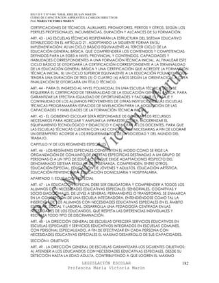 IES F D Y T Nº 9-001 “GRAL JOSE DE SAN MARTIN
CURSO DE CAPACITACION ASPIRANTES A CARGOS DIRECTIVOS
Prof. MARIA VICTORIA MARUN

CERTIFICACIONES DE TÉCNICOS, AUXILIARES, PROMOTORES, PERITOS Y OTROS, SEGÚN LOS
PERFILES PROFESIONALES, INCUMBENCIAS, DURACIÓN Y ALCANCES DE SU FORMACIÓN.
ART. 43 - LAS ESCUELAS TÉCNICAS RESPETARÁN LA ESTRUCTURA DEL SISTEMA EDUCATIVO
ESTABLECIDO EN EL ARTÍCULO 21, ADOPTANDO LA SIGUIENTE FORMA EN SU
IMPLEMENTACIÓN: A) UN CICLO BÁSICO EQUIVALENTE AL TERCER CICLO DE LA
EDUCACIÓN GENERAL BÁSICA, QUE COMPRENDERÁ LOS CONTENIDOS Y COMPETENCIAS
DEFINIDOS PARA LA EGB3 A NIVEL PROVINCIAL Y CONTENIDOS, CAPACIDADES Y
HABILIDADES CORRESPONDIENTES A UNA FORMACIÓN TÉCNICA INICIAL. AL FINALIZAR ESTE
CICLO BÁSICO SE OTORGARÁ LA CERTIFICACIÓN CORRESPONDIENTE A LA TERMINALIDAD
DE LA EDUCACIÓN GENERAL BÁSICA Y UNA CERTIFICACIÓN QUE ACREDITE LA FORMACIÓN
TÉCNICA INICIAL. B) UN CICLO SUPERIOR EQUIVALENTE A LA EDUCACIÓN POLIMODAL QUE
TENDRÁ UNA DURACIÓN DE TRES (3) Ó CUATRO (4) AÑOS SEGÚN LA ORIENTACIÓN, A CUYA
FINALIZACIÓN SE OTORGARÁ UN TÍTULO TÉCNICO.
ART. 44 - PARA EL INGRESO AL NIVEL POLIMODAL EN UNA ESCUELA TÉCNICA SÓLO SE
REQUERIRÁ EL CERTIFICADO DE TERMINALIDAD DE LA EDUCACIÓN GENERAL BÁSICA. PARA
GARANTIZAR LA EFECTIVA IGUALDAD DE OPORTUNIDADES Y FACILITAR EL PASAJE Y
CONTINUIDAD DE LOS ALUMNOS PROVENIENTES DE OTRAS INSTITUCIONES, LAS ESCUELAS
TÉCNICAS PROGRAMARÁN ESPACIOS DE NIVELACIÓN PARA LA ADQUISICIÓN DE LAS
CAPACIDADES Y HABILIDADES DE LA FORMACIÓN TÉCNICA INICIAL.
ART. 45 - EL GOBIERNO ESCOLAR SERÁ RESPONSABLE DE GENERAR LOS RECURSOS
NECESARIOS PARA ADECUAR Y AMPLIAR LA INFRAESTRUCTURA, MODERNIZAR EL
EQUIPAMIENTO TECNOLÓGICO Y DIDÁCTICO Y CAPACITAR A LOS DOCENTES, PARA QUE
LAS ESCUELAS TÉCNICAS CUENTEN CON LAS CONDICIONES NECESARIAS A FIN DE LOGRAR
UN DESEMPEÑO ACORDE A LOS REQUERIMIENTOS DE LA SOCIEDAD Y DEL MUNDO DEL
TRABAJO.
CAPITULO IV DE LOS REGIMENES ESPECIALES
ART. 46 - LOS REGÍMENES ESPECIALES CONSTITUYEN EL MODO COMO SE RIGE LA
ORGANIZACIÓN DE CONJUNTO DE OFERTAS ESPECÍFICAS DESTINADAS A UN GRUPO DE
PERSONAS O A UN TIPO DE EDUCACIÓN QUE EXIGE ADAPTACIONES RESPECTO DEL
DENOMINADO SISTEMA REGULAR DE ENSEÑANZA. COMPRENDEN, ENTRE OTROS,
EDUCACIÓN ESPECIAL, EDUCACIÓN DE JÓVENES Y ADULTOS, EDUCACIÓN ARTÍSTICA,
EDUCACIÓN PENITENCIARIA, EDUCACIÓN DOMICILIARIA Y HOSPITALARIA.
APARTADO 1: EDUCACIÓN ESPECIAL
ART. 47 - LA EDUCACIÓN ESPECIAL DEBE SER OBLIGATORIA Y COMPRENDER A TODOS LOS
ALUMNOS CON NECESIDADES EDUCATIVAS ESPECIALES: SENSORIALES, COGNITIVAS Y
SOCIO EMOCIONALES, DE LEVES A SEVERAS, PERMANENTES O TRANSITORIAS. SE ENMARCA
EN LA CONCEPCIÓN DE UNA ESCUELA INTEGRADORA, ENTENDIÉNDOSE COMO TAL LA
INSERCIÓN DE LOS ALUMNOS CON NECESIDADES EDUCATIVAS ESPECIALES EN EL ÁMBITO
ESCOLAR, SOCIAL Y LABORAL. DESARROLLA UNA PEDAGOGÍA CENTRADA EN LAS
NECESIDADES DE LOS EDUCANDOS, QUE RESPETA LAS DIFERENCIAS INDIVIDUALES Y
RECHAZA TODO TIPO DE DISCRIMINACIÓN.
ART. 48 - LA DIRECCIÓN GENERAL DE ESCUELAS OFRECERÁ SERVICIOS EDUCATIVOS EN
ESCUELAS ESPECIALES Y SERVICIOS EDUCATIVOS INTEGRADOS EN ESCUELAS COMUNES,
CON PERSONAL ESPECIALIZADO, A FIN DE EFECTIVIZAR EN CADA PERSONA CON
NECESIDADES EDUCATIVAS ESPECIALES EL MÁXIMO DESARROLLO DE SUS CAPACIDADES.
SECCIÓN I: OBJETIVOS
ART. 49 - LA DIRECCIÓN GENERAL DE ESCUELAS GARANTIZARÁ LOS SIGUIENTES OBJETIVOS:
A) ATENDER A LOS EDUCANDOS CON NECESIDADES EDUCATIVAS ESPECIALES, DESDE SU
DETECCIÓN HASTA LA EDAD ADULTA, CONTRIBUYENDO A QUE LOGREN EL MÁXIMO

                            LEGISLACIÓN ESCOLAR                               182
                      Profesora María Victoria Marún
 
