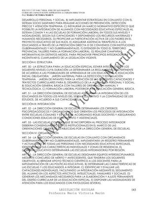 IES F D Y T Nº 9-001 “GRAL JOSE DE SAN MARTIN
CURSO DE CAPACITACION ASPIRANTES A CARGOS DIRECTIVOS
Prof. MARIA VICTORIA MARUN

DESARROLLO PERSONAL Y SOCIAL. B) IMPLEMENTAR ESTRATEGIAS EN CONJUNTO CON EL
SISTEMA SOCIO SANITARIO PARA REALIZAR ACCIONES DE PREVENCIÓN, DETECCIÓN
PRECOZ Y ATENCIÓN TEMPRANA. C) INSTAURAR UN MARCO NORMATIVO ESPECÍFICO QUE
POSIBILITE LA INTEGRACIÓN DE ALUMNOS CON NECESIDADES EDUCATIVAS ESPECIALES AL
SISTEMA COMÚN Y A LAS ESCUELAS DE FORMACIÓN LABORAL EN TODOS SUS NIVELES Y
MODALIDADES, SEGÚN SUS CAPACIDADES Y DISPONIENDO LOS RECURSOS MATERIALES Y
HUMANOS NECESARIOS. D) PROPICIAR LA PARTICIPACIÓN ACTIVA DE LOS PADRES EN EL
PROYECTO EDUCATIVO DE SUS HIJOS. E) ASEGURAR ASISTENCIA TERAPÉUTICA A LOS
EDUCANDOS A TRAVÉS DE LA PRESTACIÓN DIRECTA O DE CONVENIOS CON INSTITUCIONES
GUBERNAMENTALES Y NO GUBERNAMENTALES. F) EXTENDER EN TODO EL TERRITORIO
PROVINCIAL TALLERES PARA LA FORMACIÓN LABORAL. G) REALIZAR CAMPAÑAS
INFORMATIVAS EN DISTINTOS MEDIOS, PARA PROMOVER PRINCIPIOS INTEGRADORES E
INCENTIVAR EL CUMPLIMIENTO DE LA LEGISLACIÓN VIGENTE.
SECCIÓN II: ESTRUCTURA
ART. 50 - LA ESTRUCTURA PARA LA EDUCACIÓN ESPECIAL ESTARÁ INTEGRADA POR LOS
SIGUIENTES NIVELES CUYA DURACIÓN LA DETERMINARÁ LA REGLAMENTACIÓN PERTINENTE
DE ACUERDO A LAS POSIBILIDADES DE APRENDIZAJE DE LOS EDUCANDOS. A) EDUCACIÓN
INICIAL OBLIGATORIA: · JARDÍN MATERNAL PARA LA DETECCIÓN Y ESTIMULACIÓN
TEMPRANA. · JARDÍN DE INFANTES PARA LA ATENCIÓN DE LAS DIFERENTES CAPACIDADES Y
TRAYECTOS CURRICULARES PARA EL DESARROLLO DE LA AUTONOMÍA PERSONAL Y SOCIAL.
B) EDUCACIÓN GENERAL BÁSICA CON TALLERES DE ORIENTACIÓN MANUAL Y
TECNOLÓGICA. C) FORMACIÓN LABORAL POSTERIOR A LA EDUCACIÓN GENERAL BÁSICA.
ART. 51 - LA DIRECCIÓN GENERAL DE ESCUELAS ASEGURARÁ LA INTEGRACIÓN DE LOS
EDUCANDOS EN TODOS LOS NIVELES DEL SISTEMA EDUCATIVO Y LA CONTINUIDAD DE LOS
ESTUDIOS, DE ACUERDO A SUS CAPACIDADES.
SECCIÓN III: INTEGRACIÓN
ART. 52 - LA DIRECCIÓN GENERAL DE ESCUELAS DETERMINARÁ LOS CRITERIOS
PSICOPEDAGÓGICOS Y ORGANIZATIVOS QUE ORIENTEN LOS PROCESOS DE INTEGRACIÓN
ENTRE ESCUELAS COMUNES Y ESPECIALES, ACORDANDO ROLES DOCENTES Y ASEGURANDO
CONDICIONES EDILICIAS DE EQUIPAMIENTO Y ASISTENCIALES.
ART. 53 - LAS ESCUELAS COMUNES QUE SE INCORPOREN AL PROCESO INTEGRADOR
DEBERÁN CONSENSUAR PROYECTOS INSTITUCIONALES EN EL MARCO DE LAS
ORIENTACIONES GENERALES ESTABLECIDAS POR LA DIRECCIÓN GENERAL DE ESCUELAS.
SECCIÓN IV: ORGANIZACIÓN
ART. 54 - LA DIRECCIÓN GENERAL DE ESCUELAS EN CONJUNTO CON ORGANISMOS
GUBERNAMENTALES Y NO GUBERNAMENTALES, IMPLEMENTARÁ UN REGISTRO PERMANENTE
Y ACTUALIZADO DE TODAS LAS PERSONAS CON NECESIDADES EDUCATIVAS ESPECIALES,
IDENTIFICANDO SUS CARACTERÍSTICAS INDIVIDUALES Y ZONAS DE RESIDENCIA. EL
GOBIERNO EDUCATIVO DETERMINARÁ LAS ESCUELAS INTEGRADORAS POR REGIÓN.
ART. 55 - LA DIRECCIÓN GENERAL DE ESCUELAS DESIGNARÁ EQUIPOS INTERDISCIPLINARIOS
MEDIANTE CONCURSO DE MÉRITO Y ANTECEDENTES, QUE TENDRÁN LOS SIGUIENTES
OBJETIVOS: A) BRINDAR APOYO TÉCNICO CIENTÍFICO A LOS DOCENTES PARA LA
IMPLEMENTACIÓN DE LAS POLÍTICAS EDUCATIVAS. B) DETERMINAR LAS CARACTERÍSTICAS DE
LAS ESCUELAS Y LOS EDUCANDOS A INTEGRAR. C) IDENTIFICAR Y EVALUAR LAS
CAPACIDADES INDIVIDUALES, FACILITANDO LA INTEGRACIÓN MEDIANTE EL SEGUIMIENTO
DEL ALUMNO EN LOS ASPECTOS AFECTIVOS, INTELECTUALES, FAMILIARES Y SOCIALES. D)
GENERAR LOS MECANISMOS NECESARIOS PARA LA ELABORACIÓN Y AJUSTE PERMANENTE
DEL DISEÑO CURRICULAR DE LA EDUCACIÓN ESPECIAL. E) DISPONER LAS MODALIDADES DE
ATENCIÓN PARA LOS EDUCANDOS CON PATOLOGÍAS SEVERAS.

                            LEGISLACIÓN ESCOLAR                              183
                      Profesora María Victoria Marún
 