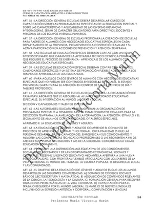IES F D Y T Nº 9-001 “GRAL JOSE DE SAN MARTIN
CURSO DE CAPACITACION ASPIRANTES A CARGOS DIRECTIVOS
Prof. MARIA VICTORIA MARUN

ART. 56 - LA DIRECCIÓN GENERAL ESCUELAS DEBERÁ DESARROLLAR CURSOS DE
CAPACITACIÓN SOBRE LAS PROBLEMÁTICAS ESPECÍFICAS DE LA EDUCACIÓN ESPECIAL Y
SOBRE LAS CARACTERÍSTICAS Y APLICABILIDAD DE LAS DIVERSAS INSTANCIAS
INTEGRADORAS. SERÁN DE CARÁCTER OBLIGATORIO PARA DIRECTIVOS, DOCENTES Y
PERSONAL DE LOS EQUIPOS INTERDISCIPLINARIOS.
ART. 57 - LA DIRECCIÓN GENERAL DE ESCUELAS PROPICIARÁ LA CREACIÓN DE ESCUELAS
PARA PADRES DE ALUMNOS CON NECESIDADES EDUCATIVAS ESPECIALES EN CADA
DEPARTAMENTO DE LA PROVINCIA, PROMOVIENDO LA CONTENCIÓN FAMILIAR Y SU
ACTIVA PARTICIPACIÓN EN ACCIONES DE PREVENCIÓN Y ATENCIÓN TEMPRANA.
ART. 58 - LAS ESCUELAS DE EDUCACIÓN ESPECIAL DEBERÁN CONTAR CON UN EQUIPO
INTERDISCIPLINARIO QUE GARANTICE LA APOYATURA TÉCNICO CIENTÍFICA PERMANENTE
QUE REQUIERE EL PROCESO DE ENSEÑANZA - APRENDIZAJE DE LOS ALUMNOS CON
NECESIDADES EDUCATIVAS ESPECIALES.
ART. 59 - LAS ESCUELAS DE EDUCACIÓN ESPECIAL DEBERÁN CONTAR CON HORARIOS,
CALENDARIOS ESPECÍFICOS Y UN SISTEMA DE PROMOCIÓN FLEXIBLE ADECUADOS A LOS
TIEMPOS DE APRENDIZAJE DE LOS EDUCANDOS.
ART. 60 - PARA AQUELLOS CASOS SEVEROS DE ALUMNOS CON NECESIDADES EDUCATIVAS
ESPECIALES QUE NO PUEDAN SER CONTENIDOS EN ESCUELAS ESPECIALES, EL ESTADO
PROVINCIAL GARANTIZARÁ SU ATENCIÓN EN CENTROS DE SALUD, CENTROS DE DÍA Y
TALLERES PROTEGIDOS.
ART. 61 - LA DIRECCIÓN GENERAL DE ESCUELAS REGLAMENTARÁ LA ORGANIZACIÓN DE
PASANTÍAS LABORALES QUE LE ASEGUREN AL ALUMNO NECESIDADES EDUCATIVAS
ESPECIALES, SU INTEGRACIÓN AL MUNDO LABORAL Y SOCIAL.
SECCIÓN V CAPACIDADES Y TALENTOS ESPECIALES
ART. 62 - LAS AUTORIDADES EDUCATIVAS PROMOVERÁN LA ORGANIZACIÓN DE
PROGRAMAS ESPECIALES A DESARROLLARSE EN ESTABLECIMIENTOS COMUNES PARA LA
DETECCIÓN TEMPRANA, LA AMPLIACIÓN DE LA FORMACIÓN, LA ATENCIÓN, ESTÍMULO Y EL
SEGUIMIENTO DE ALUMNOS CON CAPACIDADES O TALENTOS ESPECIALES.
APARTADO II: LA EDUCACIÓN DE JÓVENES Y ADULTOS
ART. 63 - LA EDUCACIÓN DE JÓVENES Y ADULTOS COMPRENDE EL CONJUNTO DE
PROCESOS DE APRENDIZAJE, FORMAL Y NO FORMAL, CUYA FINALIDAD ES QUE LAS
PERSONAS DESARROLLEN SUS CAPACIDADES, ENRIQUEZCAN SUS CONOCIMIENTOS Y
MEJOREN LAS COMPETENCIAS TÉCNICAS O PROFESIONALES O LAS REORIENTEN A FIN DE
ATENDER SUS PROPIAS NECESIDADES Y LAS DE LA SOCIEDAD, CONCIBIÉNDOLA COMO
EDUCACIÓN PERMANENTE.
ART. 64 - PROMUEVE UNA DISTRIBUCIÓN MÁS EQUITATIVA DE LOS CONOCIMIENTOS
SOCIALMENTE NECESARIOS Y DE LAS OPORTUNIDADES ECONÓMICAS, SOCIALES Y
CULTURALES. REDEFINE SU ESPACIO EDUCATIVO MEDIANTE LA APERTURA A UNA NUEVA
INSTITUCIONALIDAD, CON FRONTERAS FLEXIBLES ARTICULADAS CON LOS SABERES DE LA
VIDA COTIDIANA, EL MUNDO DEL TRABAJO, LA CULTURA POPULAR, EL DESARROLLO LOCAL
Y LAS COMUNIDADES.
ART. 65 - EL OBJETIVO DE LA EDUCACIÓN DE JÓVENES Y ADULTOS ES QUE LOS ALUMNOS
DESARROLLEN LAS SIGUIENTES COMPETENCIAS: A) DOMINIO DE CÓDIGOS SOCIALES
BÁSICOS (LECTOESCRITURA Y MATEMÁTICA). B) ADQUISICIÓN DE CONTENIDOS RELEVANTES
DE LA CIENCIA, LA TECNOLOGÍA Y LA CULTURA. C) FORMACIÓN GENERAL PARA RESOLVER
SITUACIONES PROBLEMÁTICAS DE LA VIDA COTIDIANA. D) CAPACITACIÓN PARA EL
TRABAJO REQUERIDA POR EL MUNDO LABORAL. E) MANEJO DE NUEVOS LENGUAJES
INCLUYENDO LA EXPRESIÓN ARTÍSTICA Y CORPORAL, COMPUTACIÓN Y LENGUAS

                            LEGISLACIÓN ESCOLAR                               184
                      Profesora María Victoria Marún
 