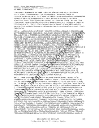 IES F D Y T Nº 9-001 “GRAL JOSE DE SAN MARTIN
CURSO DE CAPACITACION ASPIRANTES A CARGOS DIRECTIVOS
Prof. MARIA VICTORIA MARUN

EXTRANJERAS. F) APRENDIZAJE PARA LA AUTONOMÍA PERSONAL EN LA GESTIÓN DE
TRAYECTORIAS DE APRENDIZAJES QUE LES PERMITA LA ORGANIZACIÓN DE SUS
EXPERIENCIAS ACUMULADAS. G) DOMINIO DE SABERES INSTRUMENTALES PARA INTERPRETAR
Y ENRIQUECER LA PROPIA REALIDAD CULTURAL, RECONOCIENDO LOS VALORES Y
SIGNIFICADOS EN LOS QUE SE APOYAN LOS MODOS DE PENSAR, SENTIR Y ACTUAR DE LA
COMUNIDAD EN LA QUE ESTÁN INSERTOS Y LA APERTURA HACIA EL CAMBIO. H) EJERCICIO
DE SUS DERECHOS Y DEBERES DE CIUDADANO, PARTICIPANDO DEMOCRÁTICAMENTE Y
HACIENDO UN USO RESPONSABLE DE LA LIBERTAD, TANTO EN EL PLANO INDIVIDUAL COMO
EN EL SOCIAL.
ART. 66 - LA EDUCACIÓN DE JÓVENES Y ADULTOS EN TODOS LOS NIVELES DESARROLLARÁ
SERVICIOS EDUCATIVOS TENIENDO EN CUENTA LOS SIGUIENTES CRITERIOS PEDAGÓGICOS Y
ORGANIZATIVOS: A) OFRECER UNA ESTRUCTURA FLEXIBLE QUE RESPETE LOS DIFERENTES
RITMOS DE APRENDIZAJES Y LA DISPONIBILIDAD REAL DE TIEMPOS DESTINADOS AL ESTUDIO
POR PARTE DE LOS ALUMNOS. B) BRINDAR CONTENIDOS BÁSICOS COMUNES ESENCIALES,
SELECCIONANDO AQUELLOS SUSTANTIVOS PARA EL DESARROLLO DE APRENDIZAJES
INTEGRALES Y CENTRALES INHERENTES A LAS COMPETENCIAS REQUERIDAS PARA LA
ACREDITACIÓN DE CADA NIVEL, LA AUTOESTIMA Y EL APRENDIZAJE PERMANENTE. C)
ACREDITAR LOS SABERES PREVIOS QUE EL SUJETO HA ADQUIRIDO POR MEDIOS FORMALES O
NO FORMALES Y RECUPERAR EN EL PROCESO DE ENSEÑANZA Y APRENDIZAJE SUS
EXPERIENCIAS DE VIDA. D) ORGANIZAR ALTERNATIVAS DE CURSADO PRESENCIALES EN
CENTROS EDUCATIVOS O AULAS SATÉLITES, SEMI PRESENCIALES, A DISTANCIA Y LIBRES A FIN
DE ADECUARSE A LAS POSIBILIDADES DE LAS DISTINTAS POBLACIONES ATENDIDAS. E)
ARTICULARSE ESTRECHAMENTE AL MUNDO LABORAL Y A LAS COMUNIDADES A FIN DE
CONTRIBUIR AL FORTALECIMIENTO DE LA COHESIÓN SOCIAL, DEL CRECIMIENTO
SUSTENTABLE Y DEL MEJORAMIENTO DE LA CALIDAD DE VIDA PERSONAL Y SOCIAL. F)
FACILITAR LA MOVILIDAD HORIZONTAL Y VERTICAL DENTRO DEL SISTEMA EDUCATIVO A FIN
DE QUE LOS ALUMNOS DISEÑEN SU PROPIA TRAYECTORIA DE APRENDIZAJE, CONTINUIDAD
EN SUS ESTUDIOS Y CAPACITACIÓN SEGÚN SUS POSIBILIDADES. G) PROPICIAR LA
PARTICIPACIÓN DE TODOS LOS ACTORES DE LA COMUNIDAD EDUCATIVA A FIN DE
MEJORAR Y DAR MAYOR PERTINENCIA Y RELEVANCIA A LA OFERTA EDUCATIVA. H)
PROMOVER LA ESPECIALIZACIÓN Y CAPACITACIÓN PERMANENTE DE LOS DOCENTES QUE
INTERVIENEN EN LA GESTIÓN DE LA EDUCACIÓN DE ADULTOS.
ART. 67 - PARA ASEGURAR MÁXIMAS OPORTUNIDADES EDUCATIVAS, LA DIRECCIÓN
GENERAL DE ESCUELAS GARANTIZARÁ LA PRESTACIÓN DE LOS SIGUIENTES SERVICIOS: A)
EDUCACIÓN GENERAL BÁSICA COMPLETA, EN CENTROS EDUCATIVOS DESTINADOS A TAL
FIN Y DE TERCER CICLO DE EDUCACIÓN GENERAL BÁSICA EN CENTROS DE CAPACITACIÓN
PARA EL TRABAJO Y DE EDUCACIÓN POLIMODAL, SEGÚN RESULTE MÁS CONVENIENTE PARA
EL LOGRO DE LA OBLIGATORIEDAD DE ESTE NIVEL. B) EDUCACIÓN POLIMODAL PARA LA
CONTINUIDAD DE QUIENES HAYAN CURSADO EDUCACIÓN GENERAL BÁSICA COMPLETA,
TERMINADO EL 7º GRADO DEL ANTERIOR NIVEL PRIMARIO Y PARA RETOMAR LOS ESTUDIOS
DE QUIENES TENGAN INCOMPLETO EL TERCER CICLO DE LA EDUCACIÓN GENERAL BÁSICA
O ANTERIORES ESTUDIOS SECUNDARIOS, CON UNA DURACIÓN MÁXIMA DE TRES (3) AÑOS Y
UNA OFERTA CURRICULAR FLEXIBLE, ORGANIZADA POR TRAMOS PROGRESIVOS,
ACREDITABLES POR EL ALUMNO CON INDEPENDENCIA DE SUS RECORRIDOS ESCOLARES
ANTERIORES, QUE INCLUYA HASTA LA APROBACIÓN ACELERADA EN TIEMPOS ABREVIADOS.
C) CAPACITACIÓN PARA EL TRABAJO CON OFERTAS CURRICULARES DE ESPECIALIZACIÓN
EN UN CAMPO PROFESIONAL, FORMALES Y NO FORMALES, MODULARES Y ACREDITABLES,
QUE INTEGREN UN CONTINUO FORMATIVO, POSIBLE DE SER ARTICULADO CON LA
CAPACITACIÓN PREPROFESIONAL DEL TERCER CICLO DE LA EDUCACIÓN GENERAL BÁSICA
Y DE LAS ORIENTACIONES DE LA EDUCACIÓN POLIMODAL. PARA LAS OFERTAS FORMALES
PODRÁN ACCEDER QUIENES HAYAN COMPLETADO LA EDUCACIÓN GENERAL BÁSICA O


                            LEGISLACIÓN ESCOLAR                                185
                      Profesora María Victoria Marún
 