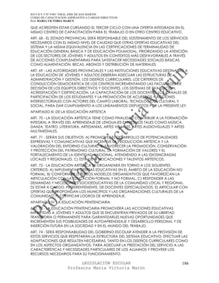 IES F D Y T Nº 9-001 “GRAL JOSE DE SAN MARTIN
CURSO DE CAPACITACION ASPIRANTES A CARGOS DIRECTIVOS
Prof. MARIA VICTORIA MARUN

QUE ACREDITEN ESTAR CURSANDO EL TERCER CICLO CON UNA OFERTA INTEGRADA EN EL
MISMO CENTRO DE CAPACITACIÓN PARA EL TRABAJO O EN OTRO CENTRO EDUCATIVO.
ART. 68 - EL ESTADO PROVINCIAL SERÁ RESPONSABLE DEL SOSTENIMIENTO DE LOS SERVICIOS
NECESARIOS CON EL MISMO NIVEL DE CALIDAD QUE OTRAS OFERTAS EDUCATIVAS DEL
SISTEMA Y LA MISMA EQUIVALENCIA EN LAS CERTIFICACIONES DE TERMINALIDAD DE
EDUCACIÓN GENERAL BÁSICA Y DE EDUCACIÓN POLIMODAL, PRIORIZANDO LA ATENCIÓN
DE LOS SECTORES DE JÓVENES Y ADULTOS EN CONTEXTOS MÁS DESFAVORABLES A TRAVÉS
DE ACCIONES COMPLEMENTARIAS PARA SATISFACER NECESIDADES SOCIALES BÁSICAS
COMO ALIMENTACIÓN, BECAS, ABONOS Y DISTRIBUCIÓN DE MATERIALES.
ART. 69 - LAS AUTORIDADES PROVINCIALES Y LAS INSTITUCIONES EDUCATIVAS DESTINADAS A
LA EDUCACIÓN DE JÓVENES Y ADULTOS DEBERÁN ADECUAR LAS ESTRUCTURAS DE
ADMINISTRACIÓN Y GESTIÓN, LOS DISEÑOS CURRICULARES, LOS CRITERIOS DE
CONDUCCIÓN DEMOCRÁTICA DE LOS CENTROS INCREMENTANDO LAS FACULTADES DE
DECISIÓN DE LOS EQUIPOS DIRECTIVOS Y DOCENTES, LOS SISTEMAS DE EVALUACIÓN,
ACREDITACIÓN Y CERTIFICACIÓN, LA CAPACITACIÓN DE LOS DOCENTES, LOS CANALES DE
PARTICIPACIÓN DE LOS ESTUDIANTES Y LA PROMOCIÓN DE ACUERDOS Y ACCIONES
INTERSECTORIALES CON ACTORES DEL CAMPO LABORAL, TECNOLÓGICO, CULTURAL Y
SOCIAL, PARA DAR CUMPLIMIENTO A LOS LINEAMIENTOS DISPUESTOS POR LA PRESENTE LEY.
APARTADO III: DE LA EDUCACIÓN ARTÍSTICA
ART. 70 - LA EDUCACIÓN ARTÍSTICA TIENE COMO FINALIDAD CONTRIBUIR A LA FORMACIÓN
INTEGRAL A TRAVÉS DEL APRENDIZAJE DE LENGUAJES EXPRESIVOS TALES COMO MÚSICA,
DANZA, TEATRO, LITERATURA, ARTESANÍAS, ARTES VISUALES, ARTES AUDIOVISUALES Y ARTES
MULTIMEDIALES.
ART. 71 - SERÁN SUS OBJETIVOS: A) PROMOVER EL DESARROLLO DE POTENCIALIDADES
EXPRESIVAS Y COMUNICATIVAS QUE INCENTIVE LA PRODUCCIÓN ARTÍSTICA Y LA
VALORACIÓN DEL ENTORNO CULTURAL. B) FAVORECER LA PROMOCIÓN, CONSERVACIÓN
Y PROTECCIÓN DEL PATRIMONIO CULTURAL, LA FORMACIÓN DE VALORES Y EL
FORTALECIMIENTO DE LA IDENTIDAD NACIONAL, ATENDIENDO A LAS IDIOSINCRASIAS
LOCALES Y REGIONALES. C) ESTIMULAR VOCACIONES Y TALENTOS ARTÍSTICOS.
ART. 72 - LA EDUCACIÓN ARTÍSTICA SE ORGANIZARÁ EN TORNO A LOS SIGUIENTES
CRITERIOS: A) IMPLEMENTAR OFERTAS EDUCATIVAS EN EL ÁMBITO DE LA EDUCACIÓN NO
FORMAL. B) CONFORMAR DIVERSOS MODELOS ORGANIZATIVOS QUE FAVOREZCAN LA
ARTICULACIÓN CON LA EDUCACIÓN FORMAL Y NO FORMAL. C) RESPONDER A LAS
DEMANDAS Y NECESIDADES SOCIOEDUCATIVAS DE LA COMUNIDAD LOCAL Y REGIONAL.
D) ESTAR A CARGO, PREFERENTEMENTE, DE DOCENTES ESPECIALIZADOS. E) ARTICULAR CON
OFERTAS QUE PROPONGAN LOS MUNICIPIOS Y LAS ORGANIZACIONES CULTURALES DE LA
COMUNIDAD. F) CERTIFICAR LOGROS DE APRENDIZAJE.
APARTADO IV: LA EDUCACIÓN PENITENCIARIA
ART. 73 - LA EDUCACIÓN PENITENCIARIA PROMOVERÁ LAS ACCIONES EDUCATIVAS
IMPARTIDAS A JÓVENES Y ADULTOS QUE SE ENCUENTRAN PRIVADOS DE SU LIBERTAD
TRANSITORIA O PERMANENTE PARA GARANTIZARLES NUEVAS OPORTUNIDADES QUE
INCREMENTEN SUS POSIBILIDADES DE AUTOAPRENDIZAJE Y DESARROLLO PERSONAL Y DE
INSERCIÓN FUTURA EN LA SOCIEDAD Y EN EL MUNDO DEL TRABAJO.
ART. 74 - SERÁ RESPONSABILIDAD DEL GOBIERNO ESCOLAR ATENDER A LA PROVISIÓN DE
ESTOS SERVICIOS QUE RESPETARÁN LA ESTRUCTURA DEL SISTEMA EDUCATIVO, EFECTUAR LAS
ADAPTACIONES QUE RESULTEN NECESARIAS, TANTO EN LOS DISEÑOS CURRICULARES COMO
EN LOS ASPECTOS ORGANIZATIVOS, PARA ADECUAR LA PRESTACIÓN DEL SERVICIO A LAS
CARACTERÍSTICAS Y NECESIDADES PARTICULARES DE LOS ALUMNOS Y PROVEER LOS
RECURSOS NECESARIOS PARA SU FUNCIONAMIENTO.

                            LEGISLACIÓN ESCOLAR                                186
                      Profesora María Victoria Marún
 