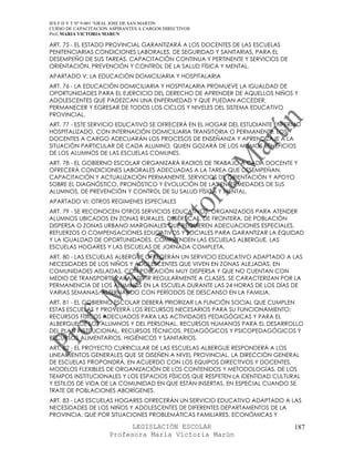 IES F D Y T Nº 9-001 “GRAL JOSE DE SAN MARTIN
CURSO DE CAPACITACION ASPIRANTES A CARGOS DIRECTIVOS
Prof. MARIA VICTORIA MARUN

ART. 75 - EL ESTADO PROVINCIAL GARANTIZARÁ A LOS DOCENTES DE LAS ESCUELAS
PENITENCIARIAS CONDICIONES LABORALES, DE SEGURIDAD Y SANITARIAS, PARA EL
DESEMPEÑO DE SUS TAREAS, CAPACITACIÓN CONTINUA Y PERTINENTE Y SERVICIOS DE
ORIENTACIÓN, PREVENCIÓN Y CONTROL DE LA SALUD FÍSICA Y MENTAL.
APARTADO V: LA EDUCACIÓN DOMICILIARIA Y HOSPITALARIA
ART. 76 - LA EDUCACIÓN DOMICILIARIA Y HOSPITALARIA PROMUEVE LA IGUALDAD DE
OPORTUNIDADES PARA EL EJERCICIO DEL DERECHO DE APRENDER DE AQUELLOS NIÑOS Y
ADOLESCENTES QUE PADEZCAN UNA ENFERMEDAD Y QUE PUEDAN ACCEDER,
PERMANECER Y EGRESAR DE TODOS LOS CICLOS Y NIVELES DEL SISTEMA EDUCATIVO
PROVINCIAL.
ART. 77 - ESTE SERVICIO EDUCATIVO SE OFRECERÁ EN EL HOGAR DEL ESTUDIANTE ENFERMO
HOSPITALIZADO, CON INTERNACIÓN DOMICILIARIA TRANSITORIA O PERMANENTE. LOS
DOCENTES A CARGO ADECUARÁN LOS PROCESOS DE ENSEÑANZA Y APRENDIZAJE A LA
SITUACIÓN PARTICULAR DE CADA ALUMNO, QUIEN GOZARÁ DE LOS MISMOS BENEFICIOS
DE LOS ALUMNOS DE LAS ESCUELAS COMUNES.
ART. 78 - EL GOBIERNO ESCOLAR ORGANIZARÁ RADIOS DE TRABAJO A CADA DOCENTE Y
OFRECERÁ CONDICIONES LABORALES ADECUADAS A LA TAREA QUE DESEMPEÑAN,
CAPACITACIÓN Y ACTUALIZACIÓN PERMANENTE, SERVICIOS DE ORIENTACIÓN Y APOYO
SOBRE EL DIAGNÓSTICO, PRONÓSTICO Y EVOLUCIÓN DE LAS ENFERMEDADES DE SUS
ALUMNOS, DE PREVENCIÓN Y CONTROL DE SU SALUD FÍSICA Y MENTAL.
APARTADO VI: OTROS REGIMENES ESPECIALES
ART. 79 - SE RECONOCEN OTROS SERVICIOS EDUCATIVOS, ORGANIZADOS PARA ATENDER
ALUMNOS UBICADOS EN ZONAS RURALES, DESÉRTICAS, DE FRONTERA, DE POBLACIÓN
DISPERSA O ZONAS URBANO MARGINALES QUE REQUIEREN ADECUACIONES ESPECIALES,
REFUERZOS O COMPENSACIONES EDUCATIVOS Y SOCIALES PARA GARANTIZAR LA EQUIDAD
Y LA IGUALDAD DE OPORTUNIDADES. COMPRENDEN LAS ESCUELAS ALBERGUE, LAS
ESCUELAS HOGARES Y LAS ESCUELAS DE JORNADA COMPLETA.
ART. 80 - LAS ESCUELAS ALBERGUE OFRECERÁN UN SERVICIO EDUCATIVO ADAPTADO A LAS
NECESIDADES DE LOS NIÑOS Y ADOLESCENTES QUE VIVEN EN ZONAS ALEJADAS, EN
COMUNIDADES AISLADAS, CON POBLACIÓN MUY DISPERSA Y QUE NO CUENTAN CON
MEDIO DE TRANSPORTE PARA ASISTIR REGULARMENTE A CLASES. SE CARACTERIZAN POR LA
PERMANENCIA DE LOS ALUMNOS EN LA ESCUELA DURANTE LAS 24 HORAS DE LOS DÍAS DE
VARIAS SEMANAS, ALTERNANDO CON PERÍODOS DE DESCANSO EN LA FAMILIA.
ART. 81 - EL GOBIERNO ESCOLAR DEBERÁ PRIORIZAR LA FUNCIÓN SOCIAL QUE CUMPLEN
ESTAS ESCUELAS Y PROVEERÁ LOS RECURSOS NECESARIOS PARA SU FUNCIONAMIENTO:
RECURSOS FÍSICOS ADECUADOS PARA LAS ACTIVIDADES PEDAGÓGICAS Y PARA EL
ALBERGUE DE LOS ALUMNOS Y DEL PERSONAL, RECURSOS HUMANOS PARA EL DESARROLLO
DEL PLAN INSTITUCIONAL, RECURSOS TÉCNICOS, PEDAGÓGICOS Y PSICOPEDAGÓGICOS Y
RECURSOS ALIMENTARIOS, HIGIÉNICOS Y SANITARIOS.
ART. 82 - EL PROYECTO CURRICULAR DE LAS ESCUELAS ALBERGUE RESPONDERÁ A LOS
LINEAMIENTOS GENERALES QUE SE DISEÑEN A NIVEL PROVINCIAL. LA DIRECCIÓN GENERAL
DE ESCUELAS PROPONDRÁ, EN ACUERDO CON LOS EQUIPOS DIRECTIVOS Y DOCENTES,
MODELOS FLEXIBLES DE ORGANIZACIÓN DE LOS CONTENIDOS Y METODOLOGÍAS, DE LOS
TIEMPOS INSTITUCIONALES Y LOS ESPACIOS FÍSICOS QUE RESPETEN LA IDENTIDAD CULTURAL
Y ESTILOS DE VIDA DE LA COMUNIDAD EN QUE ESTÁN INSERTAS, EN ESPECIAL CUANDO SE
TRATE DE POBLACIONES ABORÍGENES.
ART. 83 - LAS ESCUELAS HOGARES OFRECERÁN UN SERVICIO EDUCATIVO ADAPTADO A LAS
NECESIDADES DE LOS NIÑOS Y ADOLESCENTES DE DIFERENTES DEPARTAMENTOS DE LA
PROVINCIA, QUE POR SITUACIONES PROBLEMÁTICAS FAMILIARES, ECONÓMICAS Y

                            LEGISLACIÓN ESCOLAR                                187
                      Profesora María Victoria Marún
 