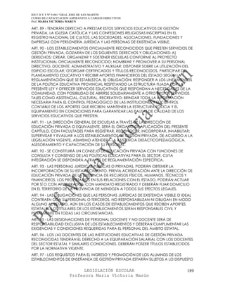 IES F D Y T Nº 9-001 “GRAL JOSE DE SAN MARTIN
CURSO DE CAPACITACION ASPIRANTES A CARGOS DIRECTIVOS
Prof. MARIA VICTORIA MARUN

ART. 89 - TENDRÁN DERECHO A PRESTAR ESTOS SERVICIOS EDUCATIVOS DE GESTIÓN
PRIVADA, LA IGLESIA CATÓLICA Y LAS CONFESIONES RELIGIOSAS INSCRIPTAS EN EL
REGISTRO NACIONAL DE CULTOS, LAS SOCIEDADES, ASOCIACIONES, FUNDACIONES Y
EMPRESAS CON PERSONERÍA JURÍDICA Y LAS PERSONAS DE EXISTENCIA VISIBLE.
ART. 90 - LOS ESTABLECIMIENTOS OFICIALMENTE RECONOCIDOS QUE PRESTEN SERVICIOS DE
GESTIÓN PRIVADA, GOZARÁN DE LOS SIGUIENTES DERECHOS Y OBLIGACIONES: A)
DERECHOS: CREAR, ORGANIZAR Y SOSTENER ESCUELAS CONFORME AL PROYECTO
INSTITUCIONAL OFICIALMENTE RECONOCIDO; NOMBRAR Y PROMOVER A SU PERSONAL
DIRECTIVO, DOCENTE, ADMINISTRATIVO Y AUXILIAR; DISPONER SOBRE LA UTILIZACIÓN DEL
EDIFICIO ESCOLAR; OTORGAR CERTIFICADOS Y TÍTULOS RECONOCIDOS, PARTICIPAR DEL
PLANEAMIENTO EDUCATIVO Y RECIBIR APORTES FINANCIEROS DEL ESTADO SEGÚN LA
REGLAMENTACIÓN QUE SE ESTABLEZCA. B) OBLIGACIÓN: RESPONDER A LOS LINEAMIENTOS
DE LA POLÍTICA EDUCATIVA PROVINCIAL RESPETANDO LA ESTRUCTURA FIJADA POR LA
PRESENTE LEY Y OFRECER SERVICIOS EDUCATIVOS QUE RESPONDAN A NECESIDADES DE LA
COMUNIDAD, CON POSIBILIDAD DE ABRIRSE SOLIDARIAMENTE A OTRO TIPO DE SERVICIOS
TALES COMO ASISTENCIAL, CULTURAL, RECREATIVO; BRINDAR TODA LA INFORMACIÓN
NECESARIA PARA EL CONTROL PEDAGÓGICO DE LAS INSTITUCIONES Y EL CONTROL
CONTABLE DE LOS APORTES QUE RECIBEN; MANTENER LA ESTRUCTURA EDILICIA Y EL
EQUIPAMIENTO EN CONDICIONES PARA GARANTIZAR LAS PAUTAS DE CALIDAD DE LOS
SERVICIOS EDUCATIVOS QUE PRESTEN.
ART. 91 - LA DIRECCIÓN GENERAL DE ESCUELAS A TRAVÉS DE LA DIRECCIÓN DE
EDUCACIÓN PRIVADA O EQUIVALENTE, SERÁ EL ÓRGANO DE APLICACIÓN DEL PRESENTE
CAPÍTULO, CON FACULTADES PARA REGISTRAR, RECONOCER, INCORPORAR, INHABILITAR;
SUPERVISAR Y EVALUAR A LOS ESTABLECIMIENTOS DE GESTIÓN PRIVADA, DE ACUERDO A LA
LEGISLACIÓN VIGENTE. ASIMISMO ATENDERÁ LA ASISTENCIA DIDÁCTICOPEDAGÓGICA,
ASESORAMIENTO Y CAPACITACIÓN DE SU PERSONAL.
ART. 92 - SE CONSTITUIRÁ UN CONSEJO DE EDUCACIÓN PRIVADA CON FUNCIONES DE
CONSULTA Y CONSENSO DE LAS POLÍTICAS EDUCATIVAS PARA EL SECTOR, CUYA
INTEGRACIÓN SE DISPONDRÁ A TRAVÉS DE REGLAMENTACIÓN ESPECÍFICA.
ART. 93 - LAS PERSONAS JURÍDICAS PÚBLICAS O PRIVADAS, PODRÁN OBTENER LA
INCORPORACIÓN DE SU ESTABLECIMIENTO, PREVIA ACREDITACIÓN ANTE LA DIRECCIÓN DE
EDUCACIÓN PRIVADA DE LA EXISTENCIA DE RECURSOS FÍSICOS, HUMANOS, TÉCNICOS Y
FINANCIEROS. LOS PROPIETARIOS EN SUS RELACIONES CON EL ESTADO, PODRÁN ACTUAR
POR SÍ O CON APODERADOS, CON MANDATO REGISTRADO Y DEBERÁN FIJAR DOMICILIO
EN EL TERRITORIO DE LA PROVINCIA DE MENDOZA A TODOS SUS EFECTOS LEGALES.
ART. 94 - LAS OBLIGACIONES QUE LAS PERSONAS JURÍDICAS DE EXISTENCIA VISIBLE O IDEAL
CONTRAEN CON SU PERSONAL O TERCEROS, NO RESPONSABILIZAN NI OBLIGAN EN MODO
ALGUNO AL ESTADO, AÚN EN LOS CASOS DE ESTABLECIMIENTOS QUE RECIBEN APORTES
ESTATALES. LOS TITULARES DE LOS ESTABLECIMIENTOS SERÁN RESPONSABLES CIVIL Y
PENALMENTE EN TODAS LAS CIRCUNSTANCIAS.
ART. 95 - LAS DESIGNACIONES DE PERSONAL DOCENTE Y NO DOCENTE SERÁ DE
RESPONSABILIDAD EXCLUSIVA DE LOS ESTABLECIMIENTOS Y DEBERÁN CUMPLIMENTAR LAS
EXIGENCIAS Y CONDICIONES REQUERIDAS PARA EL PERSONAL DEL ÁMBITO ESTATAL.
ART. 96 - LOS /AS DOCENTES DE LAS INSTITUCIONES EDUCATIVAS DE GESTIÓN PRIVADA
RECONOCIDAS TENDRÁN EL DERECHO A LA EQUIPARACIÓN SALARIAL CON LOS DOCENTES
DEL SECTOR ESTATAL Y SIMILARES CONDICIONES. DEBERÁN POSEER TÍTULOS ESTABLECIDOS
POR LA NORMATIVA VIGENTE.
ART. 97 - LOS REQUISITOS PARA EL INGRESO Y PROMOCIÓN DE LOS ALUMNOS DE LOS
ESTABLECIMIENTOS DE ENSEÑANZA DE GESTIÓN PRIVADA ESTARÁN SUJETOS A LO DISPUESTO


                            LEGISLACIÓN ESCOLAR                                 189
                      Profesora María Victoria Marún
 