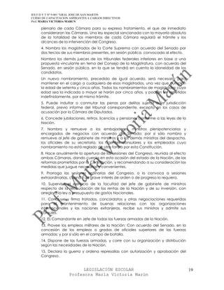 IES F D Y T Nº 9-001 “GRAL JOSE DE SAN MARTIN
CURSO DE CAPACITACION ASPIRANTES A CARGOS DIRECTIVOS
Prof. MARIA VICTORIA MARUN

     plenario de cada Cámara para su expreso tratamiento, el que de inmediato
     consideraran las Cámaras. Una ley especial sancionada con la mayoría absoluta
     de la totalidad de los miembros de cada Cámara regulará el trámite y los
     alcances de la intervención del Congreso.
     4. Nombra los magistrados de la Corte Suprema con acuerdo del Senado por
     dos tercios de sus miembros presentes, en sesión pública, convocada al efecto.
     Nombra los demás jueces de los tribunales federales inferiores en base a una
     propuesta vinculante en terna del Consejo de la Magistratura, con acuerdo del
     Senado, en sesión pública, en la que se tendrá en cuenta la idoneidad de los
     candidatos.
     Un nuevo nombramiento, precedido de igual acuerdo, será necesario para
     mantener en el cargo a cualquiera de esos magistrados, una vez que cumplan
     la edad de setenta y cinco años. Todos los nombramientos de magistrados cuya
     edad sea la indicada o mayor se harán por cinco años, y podrán ser repetidos
     indefinidamente, por el mismo trámite.
     5. Puede indultar o conmutar las penas por delitos sujetos a la jurisdicción
     federal, previo informe del tribunal correspondiente, excepto en los casos de
     acusación por la Cámara de Diputados.
     6. Concede jubilaciones, retiros, licencias y pensiones conforme a las leyes de la
     Nación.
     7. Nombra y remueve a los embajadores, ministros plenipotenciarios y
     encargados de negocios con acuerdo del Senado; por sí sólo nombra y
     remueve al jefe de gabinete de ministros y a los demás ministros del despacho,
     los oficiales de su secretaría, los agentes consulares y los empleados cuyo
     nombramiento no está reglado de otra forma por esta Constitución.
     8. Hace anualmente la apertura de las sesiones del Congreso, reunida al efecto
     ambas Cámaras, dando cuenta en esta ocasión del estado de la Nación, de las
     reformas prometidas por la Constitución, y recomendando a su consideración las
     medidas que juzgue necesarias y convenientes.
     9. Prorroga las sesiones ordinarias del Congreso, o lo convoca a sesiones
     extraordinarias, cuando un grave interés de orden o de progreso lo requiera.
     10. Supervisa el ejercicio de la facultad del jefe de gabinete de ministros
     respecto de la recaudación de las rentas de la Nación y de su inversión, con
     arreglo a la ley o presupuesto de gastos Nacionales.
     11. Concluye y firma tratados, concordatos y otras negociaciones requeridas
     para el mantenimiento de buenas relaciones con las organizaciones
     internacionales y las naciones extranjeras, recibe sus ministros y admite sus
     cónsules.
     12. Es Comandante en Jefe de todas las fuerzas armadas de la Nación.
     13. Provee los empleos militares de la Nación: Con acuerdo del Senado, en la
     concesión de los empleos o grados de oficiales superiores de las fuerzas
     armadas; y por sí sólo en el campo de batalla.
     14. Dispone de las fuerzas armadas, y corre con su organización y distribución
     según las necesidades de la Nación.
     15. Declara la guerra y ordena represalias con autorización y aprobación del
     Congreso.


                            LEGISLACIÓN ESCOLAR                                           19
                      Profesora María Victoria Marún
 