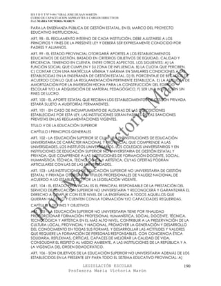 IES F D Y T Nº 9-001 “GRAL JOSE DE SAN MARTIN
CURSO DE CAPACITACION ASPIRANTES A CARGOS DIRECTIVOS
Prof. MARIA VICTORIA MARUN

PARA LA ENSEÑANZA PÚBLICA DE GESTIÓN ESTATAL, EN EL MARCO DEL PROYECTO
EDUCATIVO INSTITUCIONAL.
ART. 98 - EL REGLAMENTO INTERNO DE CADA INSTITUCIÓN, DEBE AJUSTARSE A LOS
PRINCIPIOS Y FINES DE LA PRESENTE LEY Y DEBERÁ SER EXPRESAMENTE CONOCIDO POR
PADRES Y ALUMNOS.
ART. 99 - EL ESTADO PROVINCIAL OTORGARÁ APORTES A LOS ESTABLECIMIENTOS
EDUCATIVOS DE GESTIÓN, BASADO EN CRITERIOS OBJETIVOS DE EQUIDAD, CALIDAD Y
EFICIENCIA, TENIENDO EN CUENTA, ENTRE OTROS ASPECTOS, LOS SIGUIENTES: A) LA
FUNCIÓN SOCIAL QUE CUMPLEN Y SU ZONA DE INFLUENCIA. B) LA CUOTA QUE PERCIBEN.
C) CONTAR CON UNA MATRÍCULA MÍNIMA Y MÁXIMA EN SIMILARES CONDICIONES A LAS
ESTABLECIDAS EN LA ENSEÑANZA DE GESTIÓN ESTATAL. D) EL PORCENTAJE DE BECADOS DE
ACUERDO CON LO QUE LA REGLAMENTACIÓN PERTINENTE ESTABLEZCA. E) LA ALÍCUOTA DE
AMORTIZACIÓN POR LA INVERSIÓN HECHA PARA LA CONSTRUCCIÓN DEL EDIFICIO
ESCOLAR Y/O LA ADQUISICIÓN DE MATERIAL PEDAGÓGICO. F) SER UNA INSTITUCIÓN SIN
FINES DE LUCRO.
ART. 100 - EL APORTE ESTATAL QUE RECIBAN LOS ESTABLECIMIENTOS DE GESTIÓN PRIVADA
ESTARÁ SUJETO A AUDITORÍAS PERMANENTES.
ART. 101 - EN CASO DE INCUMPLIMIENTO DE ALGUNAS DE LAS DISPOSICIONES
ESTABLECIDAS POR ESTA LEY, LAS INSTITUCIONES SERÁN PASIBLES DE LAS SANCIONES
PREVISTAS EN LAS REGLAMENTACIONES VIGENTES.
TITULO V DE LA EDUCACIÓN SUPERIOR
CAPÍTULO I PRINCIPIOS GENERALES
ART. 102 - LA EDUCACIÓN SUPERIOR SE CUMPLIRÁ EN INSTITUCIONES DE EDUCACIÓN
UNIVERSITARIA DE CARÁCTER NACIONAL Y PROVINCIAL QUE COMPRENDE A LAS
UNIVERSIDADES, LOS INSTITUTOS UNIVERSITARIOS, LOS COLEGIOS UNIVERSITARIOS Y EN
INSTITUCIONES DE EDUCACIÓN SUPERIOR NO UNIVERSITARIA DE GESTIÓN ESTATAL Y
PRIVADA, QUE COMPRENDE A LAS INSTITUCIONES DE FORMACIÓN DOCENTE, SOCIAL,
HUMANÍSTICA, TÉCNICA, TECNOLÓGICA Y ARTÍSTICA, CUYAS OFERTAS PODRÁN
ARTICULARSE CON LAS DE LAS UNIVERSIDADES.
ART. 103 - LAS INSTITUCIONES DE EDUCACIÓN SUPERIOR NO UNIVERSITARIA DE GESTIÓN
ESTATAL Y PRIVADA OTORGARÁN TÍTULOS PROFESIONALES DE VALIDEZ NACIONAL DE
ACUERDO A LO ESTABLECIDO POR LA LEGISLACIÓN VIGENTE.
ART. 104 - EL ESTADO PROVINCIAL ES EL PRINCIPAL RESPONSABLE DE LA PRESTACIÓN DEL
SERVICIO DE EDUCACIÓN SUPERIOR NO UNIVERSITARIA Y RECONOCERÁ Y GARANTIZARÁ EL
DERECHO A CUMPLIR CON ESTE NIVEL DE LA ENSEÑANZA A TODOS AQUELLOS QUE
QUIERAN HACERLO Y CUENTEN CON LA FORMACIÓN Y/O CAPACIDADES REQUERIDAS.
CAPÍTULO II DE FINES Y OBJETIVOS
ART. 105 - LA EDUCACIÓN SUPERIOR NO UNIVERSITARIA TIENE POR FINALIDAD
PROPORCIONAR FORMACIÓN PROFESIONAL HUMANÍSTICA, SOCIAL, DOCENTE, TÉCNICA,
TECNOLÓGICA Y ARTÍSTICA EN EL MÁS ALTO NIVEL, CONTRIBUIR A LA PRESERVACIÓN DE LA
CULTURA LOCAL, PROVINCIAL Y NACIONAL, PROMOVER LA GENERACIÓN Y DESARROLLO
DEL CONOCIMIENTO EN TODAS SUS FORMAS, Y DESARROLLAR LAS ACTITUDES Y VALORES
QUE REQUIERE LA FORMACIÓN DE PERSONAS RESPONSABLES, CON CONCIENCIA ÉTICA
SOLIDARIA, REFLEXIVAS, CRÍTICAS, CAPACES DE MEJORAR LA CALIDAD DE VIDA,
CONSOLIDAR EL RESPETO AL MEDIO AMBIENTE, A LAS INSTITUCIONES DE LA REPÚBLICA Y A
LA VIGENCIA DEL ORDEN DEMOCRÁTICO.
ART. 106 - SON OBJETIVOS DE LA EDUCACIÓN SUPERIOR NO UNIVERSITARIA ADEMÁS DE LOS
ESTABLECIDOS EN LA PRESENTE LEY PARA TODO EL SISTEMA EDUCATIVO PROVINCIAL: A)

                            LEGISLACIÓN ESCOLAR                                  190
                      Profesora María Victoria Marún
 
