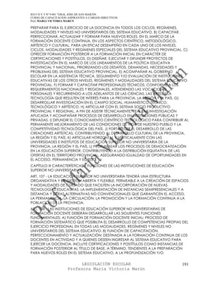 IES F D Y T Nº 9-001 “GRAL JOSE DE SAN MARTIN
CURSO DE CAPACITACION ASPIRANTES A CARGOS DIRECTIVOS
Prof. MARIA VICTORIA MARUN

PREPARAR PARA EL EJERCICIO DE LA DOCENCIA EN TODOS LOS CICLOS, REGÍMENES,
MODALIDADES Y NIVELES NO UNIVERSITARIOS DEL SISTEMA EDUCATIVO. B) CAPACITAR,
PERFECCIONAR, ACTUALIZAR Y FORMAR PARA NUEVOS ROLES, EN EL MARCO DE LA
FORMACIÓN DOCENTE CONTINUA, EN LOS ASPECTOS CIENTÍFICO, METODOLÓGICO,
ARTÍSTICO Y CULTURAL, PARA UN EFICAZ DESEMPEÑO EN CADA UNO DE LOS NIVELES,
CICLOS, MODALIDADES Y REGÍMENES ESPECIALES DEL SISTEMA EDUCATIVO PROVINCIAL. C)
OFRECER FORMACIÓN POSTERIOR A LA FORMACIÓN INICIAL EN CARÁCTER DE
CERTIFICACIONES Y POSTÍTULOS. D) DISEÑAR, EJECUTAR Y DIFUNDIR PROYECTOS DE
INVESTIGACIÓN EN EL MARCO DE LOS LINEAMIENTOS DE LA POLÍTICA EDUCATIVA
PROVINCIAL Y NACIONAL, PRIORIZANDO LOS DESAFÍOS, DEMANDAS, NECESIDADES Y
PROBLEMAS DEL SISTEMA EDUCATIVO PROVINCIAL. E) ACOMPAÑAR AL GOBIERNO
ESCOLAR EN LA ASISTENCIA TÉCNICA, SEGUIMIENTO Y/O EVALUACIÓN DE INSTITUCIONES
EDUCATIVAS DE LOS OTROS NIVELES, REGÍMENES Y MODALIDADES DEL SISTEMA EDUCATIVO
PROVINCIAL. F) FORMAR Y CAPACITAR PROFESIONALES TÉCNICOS, CONFORME A LOS
REQUERIMIENTOS NACIONALES Y REGIONALES, ATENDIENDO LAS VOCACIONES
PERSONALES Y RECURRIENDO A LOS ADELANTOS DE LAS CIENCIAS, LAS ARTES Y LA
TECNOLOGÍA QUE RESULTEN DE INTERÉS PARA LA PROVINCIA, LA REGIÓN Y EL PAÍS. G)
DESARROLLAR INVESTIGACIÓN EN EL CAMPO SOCIAL, HUMANÍSTICO, TÉCNICO,
TECNOLÓGICO Y ARTÍSTICO. H) ARTICULAR CON EL SISTEMA SOCIO PRODUCTIVO
PROVINCIAL Y REGIONAL, A FIN DE ASISTIR TÉCNICAMENTE, REALIZAR INVESTIGACIÓN
APLICADA Y ACOMPAÑAR PROCESOS DE DESARROLLO EN INSTITUCIONES PÚBLICAS Y
PRIVADAS. I) DIFUNDIR EL CONOCIMIENTO CIENTÍFICO TECNOLÓGICO PARA CONTRIBUIR AL
PERMANENTE MEJORAMIENTO DE LAS CONDICIONES DE VIDA DE NUESTRO PUEBLO Y LA
COMPETITIVIDAD TECNOLÓGICA DEL PAÍS. J) FORTALECER EL DESARROLLO DE LAS
CREACIONES ARTÍSTICAS, CONTRIBUYENDO AL DESARROLLO CULTURAL DE LA PROVINCIA,
LA REGIÓN Y EL PAÍS. K) ARTICULAR HORIZONTAL Y VERTICALMENTE CON LAS
UNIVERSIDADES E INSTITUTOS DE EDUCACIÓN SUPERIOR NO UNIVERSITARIA DE LA
PROVINCIA, LA REGIÓN Y EL PAÍS. L) PROFUNDIZAR LOS PROCESOS DE DEMOCRATIZACIÓN
EN LA EDUCACIÓN SUPERIOR, CONTRIBUYENDO A LA DISTRIBUCIÓN EQUITATIVA DE LAS
OFERTAS EN EL TERRITORIO PROVINCIAL, ASEGURANDO IGUALDAD DE OPORTUNIDADES EN
EL ACCESO, PERMANENCIA Y EGRESO.
CAPÍTULO III CARACTERÍSTICAS Y FUNCIONES DE LAS INSTITUCIONES DE EDUCACIÓN
SUPERIOR NO UNIVERSITARIAS
ART. 107 - LA EDUCACIÓN SUPERIOR NO UNIVERSITARIA TENDRÁ UNA ESTRUCTURA
ORGANIZATIVA Y DE GESTIÓN ABIERTA Y FLEXIBLE, PERMEABLE A LA CREACIÓN DE ESPACIOS
Y MODALIDADES DE CURSADO QUE FACILITEN LA INCORPORACIÓN DE NUEVAS
TECNOLOGÍAS EDUCATIVAS, LA IMPLEMENTACIÓN DE INSTANCIAS SEMIPRESENCIALES Y A
DISTANCIA Y OTRAS ALTERNATIVAS NO CONVENCIONALES QUE GARANTICEN EL ACCESO,
LA PERMANENCIA, LA CIRCULACIÓN, LA PROMOCIÓN Y LA FORMACIÓN CONTINUA A LA
POBLACIÓN DE LA PROVINCIA.
ART. 108 - LAS INSTITUCIONES DE EDUCACIÓN SUPERIOR NO UNIVERSITARIAS DE
FORMACIÓN DOCENTE DEBERÁN DESARROLLAR LAS SIGUIENTES FUNCIONES
FUNDAMENTALES: A) FUNCIÓN DE FORMACIÓN DOCENTE INICIAL: PROCESO DE
FORMACIÓN SISTEMÁTICO QUE POSIBILITA EL DESARROLLO DE COMPETENCIAS PROPIAS DEL
EJERCICIO PROFESIONAL EN TODAS LAS MODALIDADES, REGÍMENES Y NIVELES NO
UNIVERSITARIOS DEL SISTEMA EDUCATIVO. B) FUNCIÓN DE CAPACITACIÓN,
PERFECCIONAMIENTO Y ACTUALIZACIÓN: DESTINADA A LA FORMACIÓN CONTINUA DE LOS
DOCENTES EN ACTIVIDAD Y A QUIENES DESEEN INGRESAR AL SISTEMA EDUCATIVO PARA
EJERCER LA DOCENCIA. INCLUYE CERTIFICACIONES Y POSTÍTULOS COMO INSTANCIAS DE
FORMACIÓN POSTERIOR AL TÍTULO DE BASE, A TÉRMINO, TENDIENTES A LA PREPARACIÓN
PARA NUEVOS ROLES EN EL SISTEMA EDUCATIVO, A LA PROFUNDIZACIÓN Y/O


                            LEGISLACIÓN ESCOLAR                              191
                      Profesora María Victoria Marún
 