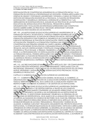 IES F D Y T Nº 9-001 “GRAL JOSE DE SAN MARTIN
CURSO DE CAPACITACION ASPIRANTES A CARGOS DIRECTIVOS
Prof. MARIA VICTORIA MARUN

ESPECIALIZACIÓN DE COMPETENCIAS ADQUIRIDAS EN LA FORMACIÓN INICIAL Y A LA
FORMACIÓN EN DOCENCIA A PROFESIONALES NO DOCENTES. PODRÁN ARTICULARSE CON
OFERTAS DE GRADO Y POSTGRADO UNIVERSITARIO Y ESTARÁN A CARGO DE TODOS LOS
INSTITUTOS DE FORMACIÓN DOCENTE DE LA PROVINCIA. C) FUNCIÓN DE PROMOCIÓN,
INVESTIGACIÓN Y DESARROLLO: DESTINADA A INTRODUCIR LA PERSPECTIVA Y LAS
HERRAMIENTAS DE INVESTIGACIÓN EN EL ANÁLISIS DE LAS PRÁCTICAS DE LAS INSTITUCIONES
EDUCATIVAS DEL SISTEMA EDUCATIVO PROVINCIAL, PROMOVER EL DISEÑO,
IMPLEMENTACIÓN Y EVALUACIÓN DE ESTRATEGIAS SUPERADORAS QUE CONSTITUYAN
NUEVOS SABERES SOBRE LAS PRÁCTICAS Y RECOGER, SISTEMATIZAR Y DIFUNDIR
EXPERIENCIAS INNOVADORAS DE LOS DOCENTES.
ART. 109 - LAS INSTITUCIONES DE EDUCACIÓN SUPERIOR NO UNIVERSITARIAS DE
FORMACIÓN TÉCNICA, TECNOLÓGICA Y ARTÍSTICA DEBERÁN DESARROLLAR LAS SIGUIENTES
FUNCIONES FUNDAMENTALES: A) FUNCIÓN DE FORMACIÓN INICIAL: PROCESO DE
FORMACIÓN SISTEMÁTICO QUE POSIBILITA EL DESARROLLO DE COMPETENCIAS PROPIAS DEL
EJERCICIO PROFESIONAL B) FUNCIÓN DE CAPACITACIÓN, PERFECCIONAMIENTO Y
ACTUALIZACIÓN: TENDIENTE A LA FORMACIÓN CONTINUA QUE GENERA NUEVAS
COMPETENCIAS QUE PERMITEN ATENDER UN CAMPO LABORAL MÁS COMPLEJO EN
CUANTO A DECISIONES TECNOLÓGICAS U ORGANIZACIONALES DE LOS PROFESIONALES
TÉCNICOS. INCLUYE CERTIFICACIONES Y POSTÍTULOS COMO INSTANCIAS DE FORMACIÓN
POSTERIOR AL TÍTULO DE BASE, A TÉRMINO, TENDIENTES A LA PREPARACIÓN PARA NUEVOS
ROLES, A LA PROFUNDIZACIÓN Y/O ESPECIALIZACIÓN DE COMPETENCIAS ADQUIRIDAS EN
LA FORMACIÓN INICIAL. PODRÁN ARTICULARSE CON OFERTAS DE GRADO Y POSTGRADO
UNIVERSITARIO. C) FUNCIÓN DE PROMOCIÓN, INVESTIGACIÓN Y DESARROLLO: TENDIENTE A
LA ASISTENCIA TÉCNICA, INVESTIGACIÓN APLICADA, PRODUCCIÓN DE BIENES Y
PRESTACIÓN DE SERVICIOS A EMPRESAS, ORGANIZACIONES E INSTITUCIONES PÚBLICAS Y
PRIVADAS
ART. 110 - LAS TRES FUNCIONES ESTABLECIDAS EN LOS ARTÍCULOS 108 Y 109 CONFIGURARÁN
UN ÚNICO PROCESO INTEGRADO, DINÁMICO, PERMANENTE Y ARTICULADO CON LAS
NECESIDADES, DEMANDAS Y EXPECTATIVAS DE LOS PROCESOS EDUCATIVOS DE LOS OTROS
NIVELES, REGÍMENES Y MODALIDADES DEL SISTEMA EDUCATIVO PROVINCIAL Y/O DEL
DESARROLLO PRODUCTIVO.
CAPÍTULO IV GOBIERNO DE LA EDUCACIÓN SUPERIOR NO UNIVERSITARIA
ART. 111 - CORRESPONDE A LA DIRECCIÓN GENERAL DE ESCUELAS, EL GOBIERNO, LA
ORGANIZACIÓN Y LA ADMINISTRACIÓN DE LA EDUCACIÓN SUPERIOR NO UNIVERSITARIA EN
TODO EL TERRITORIO PROVINCIAL, EN EL MARCO DE LA LEGISLACIÓN VIGENTE Y EN
RESPETO POR LA AUTONOMÍA ACADÉMICA Y DE GESTIÓN DE LAS INSTITUCIONES.
ART. 112 - LAS INSTITUCIONES DE EDUCACIÓN SUPERIOR NO UNIVERSITARIA TENDRÁN
AUTONOMÍA ACADÉMICA Y DE GESTIÓN EJERCIDA A TRAVÉS DE LOS CONSEJOS
DIRECTIVOS, QUE BÁSICAMENTE COMPRENDE LAS SIGUIENTES ATRIBUCIONES: A) DICTAR SU
REGLAMENTO ORGÁNICO. B) ELEGIR A SUS AUTORIDADES EN LAS INSTITUCIONES DE
GESTIÓN ESTATAL. C) SELECCIONAR, REASIGNAR Y REUBICAR A SU PERSONAL EN LAS
INSTITUCIONES DE GESTIÓN ESTATAL, EN EL MARCO DE LA LEGISLACIÓN VIGENTE Y DE LOS
ACUERDOS ALCANZADOS EN CONSEJO DE RECTORES. EN EL CASO DEL PERSONAL TITULAR
EL CONSEJO DIRECTIVO RESOLVERÁ SEGÚN LO DISPUESTO EN EL ARTÍCULO 120. D)
ESTABLECER RÉGIMEN DE ACCESO, PERMANENCIA, PROMOCIÓN Y EGRESO DE LOS
ALUMNOS. E) DISEÑAR, EJECUTAR Y REALIZAR EL SEGUIMIENTO DEL PROYECTO EDUCATIVO
INSTITUCIONAL. F) OTORGAR EQUIVALENCIAS DE ASIGNATURAS / ESPACIOS CURRICULARES
APROBADOS EN OTROS ESTUDIOS SUPERIORES. G) DESARROLLAR UN MODELO DE GESTIÓN
ABIERTO QUE FACILITE LA PARTICIPACIÓN EN PROGRAMAS Y ACCIONES, COMO ASÍ
TAMBIÉN LAS ARTICULACIONES CON INSTITUCIONES ACADÉMICAS, CIENTÍFICAS Y SOCIALES.
H) DISEÑAR Y EJECUTAR PROCESOS DE AUTOEVALUACIÓN INSTITUCIONAL. I) AUTORIZAR LA

                            LEGISLACIÓN ESCOLAR                                192
                      Profesora María Victoria Marún
 