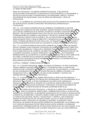 IES F D Y T Nº 9-001 “GRAL JOSE DE SAN MARTIN
CURSO DE CAPACITACION ASPIRANTES A CARGOS DIRECTIVOS
Prof. MARIA VICTORIA MARUN

FIRMA DE CONVENIOS Y ACUERDOS INTERINSTITUCIONALES. J) RECONOCER
ASOCIACIONES DE ESTUDIANTES Y GARANTIZAR SU FUNCIONAMIENTO. K) ADMINISTRAR, A
TRAVÉS DE ASOCIACIONES COOPERADORAS CON PERSONERÍA JURÍDICA, FONDOS
PROVENIENTES DE DONACIONES, PAGO DE SERVICIOS PRESTADOS Y VENTA DE
PRODUCIDOS.
ART. 113 - EL GOBIERNO DE LAS INSTITUCIONES DE EDUCACIÓN SUPERIOR NO UNIVERSITARIA
DE GESTIÓN ESTATAL ESTARÁ CONSTITUIDO POR ÓRGANOS UNIPERSONALES Y
COLEGIADOS.
ART. 114 - LOS CARGOS UNIPERSONALES DE GOBIERNO COMPRENDEN AL RECTOR,
VICERRECTOR O DIRECTOR DE NIVEL SUPERIOR, QUIENES TENDRÁN FUNCIONES EJECUTIVAS.
LOS CARGOS UNIPERSONALES DE GESTIÓN ACADÉMICA ESTARÁN COMPUESTOS POR
REGENTE, JEFE DE DEPARTAMENTO POR CADA UNA DE LAS FUNCIONES DESEMPEÑADAS Y
COORDINADORES DE CARRERAS, PROGRAMAS Y TRAYECTOS, QUIENES TENDRÁN
FUNCIONES DE CONDUCCIÓN ACADÉMICA. EN LAS INSTITUCIONES DE GESTIÓN ESTATAL
SERÁN ELEGIDOS POR EL CONSEJO DIRECTIVO Y DURARÁN EN SUS MANDATOS CUATRO (4)
AÑOS Y PODRÁN SER REELECTOS POR ÚNICA VEZ. LOS REQUISITOS DE LOS POSTULANTES Y
LOS PROCEDIMIENTOS DE ELECCIÓN SE AJUSTARÁN A LA REGLAMENTACIÓN ESPECÍFICA.
ART. 115 - LAS INSTITUCIONES DE EDUCACIÓN SUPERIOR NO UNIVERSITARIAS DE GESTIÓN
ESTATAL TENDRÁN COMO ÓRGANO COLEGIADO DE GOBIERNO AL CONSEJO DIRECTIVO,
DE FUNCIÓN DELIBERATIVA Y RESOLUTIVA, PRESIDIDO POR EL RECTOR Y CONFORMADO
POR EL DIRECTOR DE NIVEL SUPERIOR (VICERRECTOR/REGENTE) Y REPRESENTANTES DE LOS
CLAUSTROS DOCENTES, ALUMNOS, EGRESADOS Y NO DOCENTES. LOS CONSEJEROS
REPRESENTANTES DE LOS DISTINTOS CLAUSTROS SERÁN ELEGIDOS POR EL VOTO DIRECTO DE
SUS PARES Y DURARÁN EN SUS MANDATOS 4 AÑOS. LOS PROCEDIMIENTOS PARA LA
ELECCIÓN DE CONSEJEROS SE REALIZARÁN EN CONFORMIDAD A LO ESTABLECIDO EN LA
REGLAMENTACIÓN ESPECÍFICA.
CAPÍTULO V DEBERES Y ATRIBUCIONES DEL ESTADO
ART. 116 - EL ESTADO PROVINCIAL PODRÁ EN FORMA AUTÓNOMA Y/O POR CONVENIOS,
CREAR CARRERAS UNIVERSITARIAS DE GRADO Y POSTGRADO PARA LA FORMACIÓN,
INVESTIGACIÓN Y EXTENSIÓN EN TODOS LOS CAMPOS DEL CONOCIMIENTO. LA CREACIÓN
DE UNA UNIVERSIDAD POR PARTE DEL ESTADO PROVINCIAL DEBERÁ AJUSTARSE A LO
ESTABLECIDO POR LA LEY NACIONAL DE EDUCACIÓN SUPERIOR Y CONTAR CON
APROBACIÓN DE LA LEGISLATURA PROVINCIAL.
ART. 117 - EL ESTADO PROVINCIAL DEBERÁ PROMOVER LA ARTICULACIÓN GRADUAL Y
SOSTENIDA ENTRE LAS OFERTAS DE FORMACIÓN UNIVERSITARIAS Y NO UNIVERSITARIAS DE LA
PROVINCIA Y LA REGIÓN, A FIN DE CONFORMAR UNA ESTRUCTURA INTEGRADA Y
DINÁMICA QUE GARANTICE EL TRÁNSITO DE ALUMNOS EN AMBAS DIRECCIONES, A TRAVÉS
DE RECORRIDOS FORMATIVOS CONTINUOS Y CRECIENTES, CON RECONOCIMIENTO DE
INCUMBENCIAS Y ACREDITACIONES DE ESTUDIOS SUPERIORES ENTRE ELLAS.
ART. 118 - EL PODER EJECUTIVO PROVINCIAL, A TRAVÉS DE LA DIRECCIÓN GENERAL DE
ESCUELAS, TIENE LAS SIGUIENTES ATRIBUCIONES Y DEBERES EN RELACIÓN A LA EDUCACIÓN
SUPERIOR NO UNIVERSITARIA: A) ESTABLECER LINEAMIENTOS DE LA POLÍTICA DE EDUCACIÓN
SUPERIOR NO UNIVERSITARIA Y DEFINIR EL DISEÑO CURRICULAR PROVINCIAL BÁSICO PARA
LA FORMACIÓN DOCENTE, TÉCNICA, TECNOLÓGICA Y ARTÍSTICA, QUE GARANTICE
ÁMBITOS DE PARTICIPACIÓN DE LAS INSTITUCIONES, FACILITE LA ARTICULACIÓN DE
CARRERAS AFINES Y PROMUEVA SU DESARROLLO INTEGRAL. B) DISEÑAR EL MAPA
PROVINCIAL DE OFERTAS DE EDUCACIÓN SUPERIOR NO UNIVERSITARIA, EN ACUERDO CON
LOS CONSEJOS REGIONALES DE RECTORES DE EDUCACIÓN SUPERIOR, AUTORIDADES
MUNICIPALES Y REPRESENTANTES DEL SECTOR SOCIO PRODUCTIVO DE CADA REGIÓN, A FIN
DE GARANTIZAR LA PERTINENCIA DE LA OFERTA FORMATIVA CON LAS CARACTERÍSTICAS

                            LEGISLACIÓN ESCOLAR                               193
                      Profesora María Victoria Marún
 