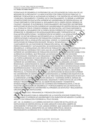IES F D Y T Nº 9-001 “GRAL JOSE DE SAN MARTIN
CURSO DE CAPACITACION ASPIRANTES A CARGOS DIRECTIVOS
Prof. MARIA VICTORIA MARUN

POTENCIALES DE DESARROLLO SUSTENTABLE DE LAS LOCALIDADES EN CADA UNA DE LAS
REGIONES DE LA PROVINCIA Y LA ARTICULACIÓN CON OTRAS POLÍTICAS PÚBLICAS. C)
RESPETAR Y FORTALECER LA AUTONOMÍA ACADÉMICA Y DE GESTIÓN DE LAS INSTITUCIONES
Y EJERCER EL SEGUIMIENTO Y CONTROL DE SU FUNCIONAMIENTO. D) DEFINIR LA APERTURA
DE INSTITUCIONES DE EDUCACIÓN SUPERIOR NO UNIVERSITARIA DE GESTIÓN ESTATAL ASÍ
COMO DISPONER SU CESE EN BASE AL SEGUIMIENTO DE SU OFERTA SEGÚN CRITERIOS DE
CALIDAD Y EQUIDAD. E) AUTORIZAR EL FUNCIONAMIENTO, RECONOCER E INCORPORAR
INSTITUCIONES DE EDUCACIÓN SUPERIOR NO UNIVERSITARIAS DE GESTIÓN PRIVADA EN BASE
A LA CONSULTA CON EL CONSEJO GENERAL DE EDUCACIÓN, ASÍ COMO DISPONER SU
CESE EN BASE AL SEGUIMIENTO DE SU OFERTA SEGÚN CRITERIOS DE CALIDAD Y EQUIDAD. F)
ESTABLECER, EL DESARROLLO DE MODALIDADES REGULARES Y SISTEMÁTICAS DE
EVALUACIÓN INSTITUCIONAL Y ACREDITACIÓN DE ACUERDO A LA LEGISLACIÓN NACIONAL
VIGENTE. G) DICTAR NORMAS QUE ESTABLEZCAN LA VALIDEZ DE LOS TÍTULOS,
CERTIFICACIONES E INSTANCIAS DE FORMACIÓN CONTINUA, EN EL MARCO DE LO
ESTABLECIDO POR LA LEGISLACIÓN NACIONAL VIGENTE. H) GARANTIZAR, EN TODAS LAS
INSTITUCIONES DE FORMACIÓN DOCENTE, TÉCNICA, TECNOLÓGICA Y ARTÍSTICA, EL
CUMPLIMIENTO DE LAS FUNCIONES DE FORMACIÓN INICIAL, DE CAPACITACIÓN,
PERFECCIONAMIENTO Y ACTUALIZACIÓN, DE INVESTIGACIÓN, PROMOCIÓN Y
DESARROLLO. I) SISTEMATIZAR LOS CIRCUITOS DE FORMACIÓN DOCENTE CONTINUA EN UNA
RED PROVINCIAL SOSTENIDA POR CADA UNA DE LAS INSTITUCIONES DE EDUCACIÓN
SUPERIOR NO UNIVERSITARIAS DE FORMACIÓN DOCENTE. TENDRÁ CARÁCTER FLEXIBLE CON
ALTERNATIVAS DIVERSAS, QUE PRIVILEGIE LAS INSTANCIAS EN EQUIPOS DOCENTES
INSTITUCIONALES, CONTEMPLE LAS DEMANDAS Y NECESIDADES DEL SISTEMA PROVINCIAL Y
LAS PARTICULARIDADES DE CADA REGIÓN DE LA PROVINCIA. J) GENERAR CONDICIONES
EQUITATIVAS DE ACCESO, PERMANENCIA Y EGRESO DE LOS ALUMNOS A LA EDUCACIÓN
SUPERIOR NO UNIVERSITARIA, CONTEMPLANDO LAS PARTICULARIDADES LOCALES Y
REGIONALES, GARANTIZANDO EL EQUILIBRIO TERRITORIAL. DEBERÁ GENERAR CONDICIONES
PARA LA IMPLEMENTACIÓN DE MODALIDADES DE CURSADO NO CONVENCIONALES COMO
SEMIPRESENCIALIDAD Y EDUCACIÓN A DISTANCIA O EQUIVALENTES, A FIN DE HACER
EFECTIVA LA IGUALDAD DE OPORTUNIDADES A LOS JÓVENES DE TODO EL TERRITORIO
PROVINCIAL. K) FINANCIAR EL SERVICIO EN LAS INSTITUCIONES DE EDUCACIÓN SUPERIOR
NO UNIVERSITARIA DE GESTIÓN ESTATAL, GARANTIZANDO LA DISTRIBUCIÓN EQUITATIVA DE
LOS RECURSOS PARA EL CUMPLIMIENTO DE LAS TRES FUNCIONES ESTABLECIDAS EN ESTA LEY.
L) GARANTIZAR LA RETROALIMENTACIÓN DINÁMICA Y SOSTENIDA ENTRE EL SISTEMA DE
FORMACIÓN DOCENTE Y LAS NECESIDADES, DEMANDAS Y EXPECTATIVAS DE LOS OTROS
NIVELES Y REGÍMENES EDUCATIVOS. M) ASISTIR TÉCNICAMENTE Y FOMENTAR EL
ESTABLECIMIENTO DE MECANISMOS DE COOPERACIÓN INTERINSTITUCIONAL A FIN DE
FACILITAR LOS PROCESOS DE DESARROLLO Y FORTALECIMIENTO DE LOS INSTITUTOS DE
FORMACIÓN SUPERIOR NO UNIVERSITARIA N) APROBAR LOS ESTATUTOS Y REGLAMENTOS
ORGÁNICOS DE LAS INSTITUCIONES.
CAPÍTULO VI ACCESO, PERMANENCIA Y PROMOCIÓN DOCENTE
ART. 119 - ES REQUISITO PARA EL DESEMPEÑO DE LA FUNCIÓN DOCENTE POSEER TÍTULO
UNIVERSITARIO O SUPERIOR NO UNIVERSITARIO CON DURACIÓN NO MENOR A CUATRO (4)
AÑOS Y CON FORMACIÓN POSTERIOR AL TÍTULO DE BASE.
ART. 120 - EL INGRESO A LA CARRERA DOCENTE EN CARÁCTER DE TITULAR EN LAS
INSTITUCIONES DE GESTIÓN ESTATAL SE HARÁ MEDIANTE CONCURSO ABIERTO DE
ANTECEDENTES Y OPOSICIÓN Y CON JURADO EXTERNO, QUE GARANTICE LA IDONEIDAD
PROFESIONAL PARA EL DESEMPEÑO DE LAS TAREAS ESPECÍFICAS, SEGÚN EL
PROCEDIMIENTO ACORDADO EN EL CONSEJO GENERAL DE EDUCACIÓN.




                            LEGISLACIÓN ESCOLAR                              194
                      Profesora María Victoria Marún
 