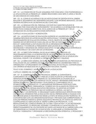 IES F D Y T Nº 9-001 “GRAL JOSE DE SAN MARTIN
CURSO DE CAPACITACION ASPIRANTES A CARGOS DIRECTIVOS
Prof. MARIA VICTORIA MARUN

ART. 121 - LA CONDICIÓN DE TITULAR ADQUIRIDA POR CONCURSO, CON POSTERIORIDAD A
LA APLICACIÓN DE LA PRESENTE LEY, DEBERÁ RENOVARSE CADA SIETE (7) AÑOS A TRAVÉS
DE MECANISMOS DE CONCURSOS.
ART. 122 - EL CONSEJO ACADÉMICO DE LAS INSTITUCIONES DE GESTIÓN ESTATAL DEBERÁ
REALIZAR EL SEGUIMIENTO DEL DESEMPEÑO DOCENTE, CON INFORMES BIANUALES, LOS QUE
TENDRÁN INCIDENCIA EN LAS INSTANCIAS DEL CONCURSO.
ART. 123 - LA DESIGNACIÓN DEL PERSONAL DOCENTE EN CARÁCTER SUPLENTE SE
REALIZARÁ POR CONCURSO DE ANTECEDENTES Y DE ACUERDO A LO ESTABLECIDO POR LOS
RESPECTIVOS CONSEJOS DIRECTIVOS, EN EL MARCO DE LA PRESENTE LEY Y DE LO
ESTABLECIDO EN LAS REGLAMENTACIONES ESPECÍFICAS.
CAPÍTULO VII EVALUACIÓN Y ACREDITACIÓN
ART. 124 - LAS INSTITUCIONES DE EDUCACIÓN SUPERIOR NO UNIVERSITARIA DEBERÁN
GENERAR PROCESOS DE AUTOEVALUACIÓN INSTITUCIONAL Y ESTARÁN SUJETAS A
PROCEDIMIENTOS DE EVALUACIÓN EXTERNA, CON EL OBJETO DE ASEGURAR LA CALIDAD Y
EQUIDAD DE SUS SERVICIOS EN CADA UNA DE LAS TRES (3) FUNCIONES ESTABLECIDAS EN
ESTA LEY, GARANTIZAR LA ACTUALIZACIÓN DE LA ORGANIZACIÓN INSTITUCIONAL Y
ACADÉMICA Y FAVORECER LA PERMANENTE ADECUACIÓN DE SU OFERTA A LAS
NECESIDADES Y DEMANDAS DEL SISTEMA EDUCATIVO Y/O DEL DESARROLLO ESTRATÉGICO
DE LA PROVINCIA Y DE CADA UNA DE SUS REGIONES.
ART. 125 - LA DIRECCIÓN GENERAL DE ESCUELAS DEBERÁ IMPLEMENTAR LOS
PROCEDIMIENTOS PARA LA ACREDITACIÓN DE LAS INSTITUCIONES DE EDUCACIÓN
SUPERIOR NO UNIVERSITARIAS, EN EL MARCO DE LO ESTABLECIDO EN LA LEGISLACIÓN
NACIONAL VIGENTE Y DE ACUERDO A CRITERIOS DE CALIDAD Y EQUIDAD.
ART. 126 - LA DIRECCIÓN GENERAL DE ESCUELAS DEBERÁ IMPLEMENTAR LOS PROCESOS DE
EVALUACIÓN DE LAS CARRERAS DE EDUCACIÓN SUPERIOR NO UNIVERSITARIA PARA SU
APROBACIÓN Y OTORGAMIENTO DE VALIDEZ NACIONAL DE SUS TÍTULOS, CONTEMPLANDO
LOS CRITERIOS ESTABLECIDOS EN LA LEGISLACIÓN NACIONAL VIGENTE.
TITULO VI DEL GOBIERNO Y ADMINISTRACIÓN DE LA EDUCACIÓN
CAPÍTULO I DEBERES DEL GOBIERNO EDUCATIVO
ART. 127 - EL GOBIERNO EDUCATIVO PROVINCIAL DEBERÁ: A) GARANTIZAR EL
CUMPLIMIENTO DE LOS PRINCIPIOS Y FINES DE LA EDUCACIÓN EN LA PROVINCIA DE
MENDOZA ESTABLECIDOS EN LA PRESENTE LEY. B) GARANTIZAR LA CALIDAD DE LA
EDUCACIÓN IMPARTIDA EN LOS DISTINTOS CICLOS, NIVELES Y REGÍMENES ESPECIALES DEL
SISTEMA EDUCATIVO, CONTROLANDO Y EVALUANDO EL CUMPLIMIENTO DE LO
ESTABLECIDO EN LA PRESENTE LEY. C) IMPLEMENTAR PROGRAMAS ESPECIALES PARA
GARANTIZAR EL INGRESO, PERMANENCIA Y EGRESO DE LOS ALUMNOS EN TODOS LOS
NIVELES Y CICLOS DEL SISTEMA EDUCATIVO PROVINCIAL. D) ADOPTAR ACCIONES
ESPECÍFICAS PARA LAS PERSONAS QUE NO INGRESAN AL SISTEMA, LAS QUE LO
ABANDONAN Y LOS REPITENTES. E) ORGANIZAR PLANES ASISTENCIALES ESPECÍFICOS PARA
LOS NIÑOS/AS ATENDIDOS POR LA EDUCACIÓN INICIAL PERTENECIENTES A FAMILIAS CON
NECESIDADES BÁSICAS INSATISFECHAS DESDE LA ETAPA DE ESTIMULACIÓN TEMPRANA, EN
CONCERTACIÓN CON LOS ORGANISMOS ESTATALES Y PRIVADOS QUE CORRESPONDAN. F)
EVALUAR PERIÓDICAMENTE EL SISTEMA EDUCATIVO PROVINCIAL EN TODOS SUS ASPECTOS
CONTROLANDO SU ADECUACIÓN AL DISEÑO CURRICULAR PROVINCIAL, A LAS
RESOLUCIONES DEL CONSEJO FEDERAL DE CULTURA Y EDUCACIÓN Y A LAS NECESIDADES
DE LA COMUNIDAD. G) PROPICIAR, SOSTENER Y CONTROLAR LA CAPACITACIÓN Y EL
PERFECCIONAMIENTO DE LOS DOCENTES DE TODOS LOS NIVELES DE SU JURISDICCIÓN A FIN
DE GARANTIZAR LA CALIDAD DE LA EDUCACIÓN. H) ASEGURAR LA CENTRALIZACIÓN
POLÍTICA Y NORMATIVA Y ORGANIZAR LA DESCENTRALIZACIÓN OPERATIVA. I) PROMOVER Y

                            LEGISLACIÓN ESCOLAR                               195
                      Profesora María Victoria Marún
 