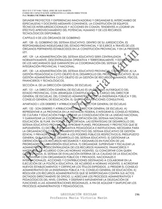 IES F D Y T Nº 9-001 “GRAL JOSE DE SAN MARTIN
CURSO DE CAPACITACION ASPIRANTES A CARGOS DIRECTIVOS
Prof. MARIA VICTORIA MARUN

DIFUNDIR PROYECTOS Y EXPERIENCIAS INNOVADORAS Y ORGANIZAR EL INTERCAMBIO DE
ESPECIALISTAS Y DOCENTES MEDIANTE CONVENIOS, LA CONSTITUCIÓN DE EQUIPOS
TÉCNICOS INTERJURISDICCIONALES Y ACCIONES EN COMÚN, TENDIENTES A LOGRAR UN
EFECTIVO APROVECHAMIENTO DEL POTENCIAL HUMANO Y DE LOS RECURSOS
TECNOLÓGICOS DISPONIBLES.
CAPITULO II DE LOS ÓRGANOS DE GOBIERNO
ART. 128 - EL GOBIERNO DEL SISTEMA EDUCATIVO, DENTRO DE SU JURISDICCIÓN, ES
RESPONSABILIDAD INDELEGABLE DEL ESTADO PROVINCIAL Y SE EJERCE A TRAVÉS DE LOS
ÓRGANOS PERTINENTES ESTABLECIDOS EN LA CONSTITUCIÓN PROVINCIAL Y EN LA PRESENTE
LEY.
ART. 129 - LA ADMINISTRACIÓN DEL SISTEMA EDUCATIVO SERÁ CENTRALIZADA
NORMATIVAMENTE, DESCENTRALIZADA OPERATIVA Y TERRITORIALMENTE, Y ESTARÁ DOTADA
DE LOS MECANISMOS QUE GARANTICEN LA COORDINACIÓN DEL SISTEMA Y SU
INTEGRACIÓN PROVINCIAL Y NACIONAL.
ART. 130 - LA ADMINISTRACIÓN DEL SISTEMA EDUCATIVO PROVINCIAL COMPRENDE: A) LA
GESTIÓN PEDAGÓGICA CUYO OBJETO ES EL DESARROLLO DEL PROCESO EDUCATIVO. B) LA
GESTIÓN ADMINISTRATIVA CUYO OBJETO ES LA GESTIÓN DE RECURSOS HUMANOS, FÍSICOS,
FINANCIEROS Y TECNOLÓGICOS.
SECCIÓN A: DE LA DIRECCIÓN GENERAL DE ESCUELAS
ART. 131 - LA DIRECCIÓN GENERAL DE ESCUELAS ES UN ÓRGANO AUTÁRQUICO DEL
ESTADO PROVINCIAL, CON JERARQUÍA CONSTITUCIONAL, A CARGO DEL DIRECTOR
GENERAL DE ESCUELAS, DEL CONSEJO ADMINISTRATIVO DE LA ENSEÑANZA PÚBLICA Y DEL
CONSEJO GENERAL DE EDUCACIÓN, EL QUE TENDRÁ FUNCIONES CONSULTIVAS.
APARTADO I: LOS DEBERES Y ATRIBUCIONES DEL DIRECTOR GENERAL DE ESCUELAS
ART. 132 - SON DEBERES Y ATRIBUCIONES DEL DIRECTOR GENERAL DE ESCUELAS: A)
REPRESENTAR A LA PROVINCIA EN LA INSTANCIA FEDERAL E INTEGRAR EL CONSEJO FEDERAL
DE CULTURA Y EDUCACIÓN PARA LOGRAR LA CONSOLIDACIÓN DE LA UNIDAD NACIONAL
Y GARANTIZAR LA COORDINACIÓN Y CONCERTACIÓN DEL SISTEMA NACIONAL DE
EDUCACIÓN. B) FIJAR, EN FORMA CONCERTADA, LAS ESTRATEGIAS DE DESARROLLO DEL
SISTEMA EDUCATIVO PROVINCIAL Y APROBAR PLANES, PROGRAMAS Y PROYECTOS QUE SE
IMPLEMENTEN. C) DICTAR LA NORMATIVA PEDAGÓGICA E INSTITUCIONAL NECESARIA PARA
LA ORGANIZACIÓN Y FUNCIONAMIENTO EFECTIVO DEL SISTEMA EDUCATIVO DE GESTIÓN
ESTATAL Y PRIVADA. D) PROPONER A LOS PODERES PÚBLICOS RESPECTIVOS EL PRESUPUESTO
GENERAL QUE ASEGURE EL DESARROLLO DEL SISTEMA EDUCATIVO. E) GESTIONAR LA
OBTENCIÓN DE LOS RECURSOS NECESARIOS Y ASIGNARLOS EN FUNCIÓN DE LAS
PRIORIDADES DE LA INVERSIÓN EDUCATIVA. F) ORGANIZAR, SUPERVISAR Y FISCALIZAR LA
ADMINISTRACIÓN DESCENTRALIZADA DE LOS RECURSOS HUMANOS, FINANCIEROS Y
MATERIALES, DE ACUERDO CON LAS NORMAS VIGENTES. G) CONCERTAR CON QUIEN
CORRESPONDA, EL SISTEMA DE EVALUACIÓN EXTERNA DE LA CALIDAD DE LA EDUCACIÓN.
H) CONVENIR CON ORGANISMOS PÚBLICOS Y PRIVADOS, NACIONALES E
INTERNACIONALES, ACCIONES Y CONTRIBUCIONES DESTINADAS A COLABORAR EN LA
EJECUCIÓN DE LA POLÍTICA EDUCATIVA, DE ACUERDO A NORMAS VIGENTES. I) ACREDITAR
NUEVOS ESTABLECIMIENTOS Y CERTIFICAR LOS TÍTULOS EXPEDIDOS. J) PRESIDIR EL CONSEJO
ADMINISTRATIVO DE LA ENSEÑANZA PÚBLICA Y EL CONSEJO GENERAL DE EDUCACIÓN. K)
RESOLVER LOS RECURSOS ADMINISTRATIVOS QUE SE INTERPONGAN CONTRA SUS ACTOS
DICTADOS DIRECTAMENTE DE OFICIO. L) ADECUAR LOS PROCESOS ADMINISTRATIVOS Y
PEDAGÓGICOS DEL NIVEL CENTRAL Y DISEÑAR E IMPLEMENTAR LA DELEGACIÓN DE
FUNCIONES A LAS ADMINISTRACIONES REGIONALES, A FIN DE AGILIZAR Y SIMPLIFICAR LOS
PROCESOS ADMINISTRATIVOS Y PEDAGÓGICOS.


                            LEGISLACIÓN ESCOLAR                               196
                      Profesora María Victoria Marún
 