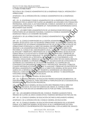 IES F D Y T Nº 9-001 “GRAL JOSE DE SAN MARTIN
CURSO DE CAPACITACION ASPIRANTES A CARGOS DIRECTIVOS
Prof. MARIA VICTORIA MARUN

SECCIÓN B: DEL CONSEJO ADMINISTRATIVO DE LA ENSEÑANZA PUBLICA. INTEGRACIÓN Y
ATRIBUCIONES
APARTADO I: DE LA INTEGRACIÓN DEL CONSEJO ADMINISTRATIVO DE LA ENSEÑANZA
PUBLICA
ART. 133 - EL HONORABLE CONSEJO ADMINISTRATIVO DE LA ENSEÑANZA PÚBLICA ESTARÁ
INTEGRADO POR LO MENOS POR CUATRO (4) MIEMBROS AD HONOREN CON FORMACIÓN
PROFESIONAL ADECUADA A LAS FUNCIONES DEL CONSEJO, ELEGIDOS DE ACUERDO A LA
CONSTITUCIÓN PROVINCIAL Y LA PRESENTE LEY. FUNCIONARÁ DE CONFORMIDAD CON EL
REGLAMENTO QUE ADOPTE.
ART. 134 - LOS DIRECTORES ADMINISTRATIVOS DE LAS DELEGACIONES REGIONALES
PARTICIPARÁN DE LAS SESIONES PLENARIAS, CUANDO EL CONSEJO ADMINISTRATIVO DE LA
ENSEÑANZA PÚBLICA LO CONSIDERE NECESARIO.
APARTADO II: DE LAS ATRIBUCIONES DEL CONSEJO ADMINISTRATIVO DE LA ENSEÑANZA
PUBLICA
ART. 135 - EL CONSEJO INTERVENDRÁ EN LA GESTIÓN ADMINISTRATIVA DE LA DIRECCIÓN
GENERAL DE ESCUELAS CON LAS SIGUIENTES ATRIBUCIONES: A) EJERCER EL CONTROL DEL
CUMPLIMIENTO DE LAS NORMAS ADMINISTRATIVAS DE LOS ACTOS DE EJECUCIÓN DE LAS
ATRIBUCIONES OTORGADAS AL DIRECTOR GENERAL DE ESCUELAS Y DE LAS QUE ÉSTE
DELEGUE A LAS ADMINISTRACIONES REGIONALES, PARA LO CUAL ESTA DIRECCIÓN
PROVEERÁ AL CONSEJO DEL ASESORAMIENTO LEGAL, CONTABLE Y TÉCNICO NECESARIO.
B) ANALIZAR Y OBSERVAR EL PRESUPUESTO DE LA DIRECCIÓN GENERAL DE ESCUELAS EN
FORMA PREVIA A SU ELEVACIÓN AL PODER EJECUTIVO. C) ANALIZAR Y OBSERVAR LAS
RENDICIONES DE CUENTAS MENSUALES Y EL EJERCICIO ANUAL, ANTES DE SU REMISIÓN AL
TRIBUNAL DE CUENTAS DE LA PROVINCIA. D) ENTENDER EN LO CONCERNIENTE A LOS
LEGADOS, DONACIONES, HERENCIAS VACANTES Y TODO OTRO TIPO DE CESIÓN GRATUITA
U ONEROSA DE BIENES. E) APROBAR EL LLAMADO Y ADJUDICACIÓN DE LICITACIONES. F)
AUTORIZAR LOS CONVENIOS DE LOCACIÓN DE INMUEBLES. G) CONTROLAR LOS
CONVENIOS CON ORGANISMOS NACIONALES Y PROVINCIALES, PRIVADOS Y PÚBLICOS,
CUANDO IMPLIQUEN ACCIONES ONEROSAS. H) ANALIZAR Y OBSERVAR LOS PROCESOS DE
REFORMA ADMINISTRATIVA QUE PROMUEVA LA DIRECCIÓN GENERAL DE ESCUELAS, EN EL
MARCO DE LA REFORMA DEL ESTADO, TENDIENTE A MODERNIZAR LOS ORGANISMOS
PÚBLICOS, A DESCONCENTRAR LA ADMINISTRACIÓN DEL SISTEMA Y A DESCENTRALIZAR
FUNCIONES ADMINISTRATIVAS A LAS ESCUELAS.
SECCIÓN C: DEL CONSEJO GENERAL DE EDUCACIÓN
ART. 136 - EL CONSEJO GENERAL DE EDUCACIÓN TENDRÁ FUNCIONES DELIBERATIVAS, DE
ASESORAMIENTO Y CONSULTA, PARA ASEGURAR LA PARTICIPACIÓN DE LA SOCIEDAD EN EL
DESARROLLO DE LA EDUCACIÓN PROVINCIAL.
ART. 137 - EL CONSEJO GENERAL DE EDUCACIÓN SERÁ PRESIDIDO POR EL DIRECTOR
GENERAL DE ESCUELAS. EN CASO DE AUSENCIA DEL MISMO, EL CONSEJO SERÁ
COORDINADO POR UNO DE SUS MIEMBROS ELECTO POR SUS PARES, CON MANDATO
ANUAL.
ART. 138 - LOS MIEMBROS INTEGRANTES DEL CONSEJO, TENDRÁN MANDATO POR EL
TÉRMINO DE CUATRO (4) AÑOS CONSECUTIVOS, PUDIENDO SER REELECTOS POR UNA VEZ.
ART. 139 - EL CONSEJO GENERAL DE EDUCACIÓN DICTARÁ SU REGLAMENTO INTERNO.
APARTADO I: DE LA INTEGRACIÓN DEL CONSEJO GENERAL DE EDUCACIÓN
ART. 140 - EL CONSEJO GENERAL DE EDUCACIÓN ESTARÁ INTEGRADO DE LA SIGUIENTE
FORMA: A) EL DIRECTOR GENERAL DE ESCUELAS. B) UN (1) REPRESENTANTE DE CADA
PARTIDO POLÍTICO CON REPRESENTACIÓN PARLAMENTARIA, CON ACUERDO DEL SENADO.

                            LEGISLACIÓN ESCOLAR                               197
                      Profesora María Victoria Marún
 