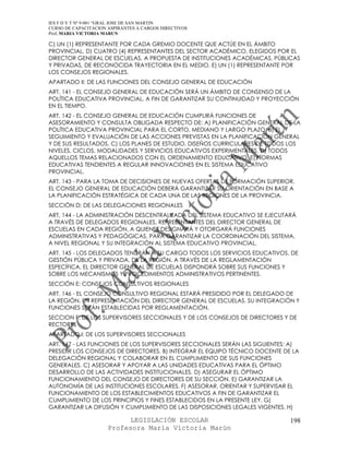 IES F D Y T Nº 9-001 “GRAL JOSE DE SAN MARTIN
CURSO DE CAPACITACION ASPIRANTES A CARGOS DIRECTIVOS
Prof. MARIA VICTORIA MARUN

C) UN (1) REPRESENTANTE POR CADA GREMIO DOCENTE QUE ACTÚE EN EL ÁMBITO
PROVINCIAL. D) CUATRO (4) REPRESENTANTES DEL SECTOR ACADÉMICO, ELEGIDOS POR EL
DIRECTOR GENERAL DE ESCUELAS, A PROPUESTA DE INSTITUCIONES ACADÉMICAS, PÚBLICAS
Y PRIVADAS, DE RECONOCIDA TRAYECTORIA EN EL MEDIO. E) UN (1) REPRESENTANTE POR
LOS CONSEJOS REGIONALES.
APARTADO II: DE LAS FUNCIONES DEL CONSEJO GENERAL DE EDUCACIÓN
ART. 141 - EL CONSEJO GENERAL DE EDUCACIÓN SERÁ UN ÁMBITO DE CONSENSO DE LA
POLÍTICA EDUCATIVA PROVINCIAL, A FIN DE GARANTIZAR SU CONTINUIDAD Y PROYECCIÓN
EN EL TIEMPO.
ART. 142 - EL CONSEJO GENERAL DE EDUCACIÓN CUMPLIRÁ FUNCIONES DE
ASESORAMIENTO Y CONSULTA OBLIGADA RESPECTO DE: A) PLANIFICACIÓN GENERAL DE LA
POLÍTICA EDUCATIVA PROVINCIAL PARA EL CORTO, MEDIANO Y LARGO PLAZO. B) EL
SEGUIMIENTO Y EVALUACIÓN DE LAS ACCIONES PREVISTAS EN LA PLANIFICACIÓN GENERAL
Y DE SUS RESULTADOS. C) LOS PLANES DE ESTUDIO, DISEÑOS CURRICULARES DE TODOS LOS
NIVELES, CICLOS, MODALIDADES Y SERVICIOS EDUCATIVOS EXPERIMENTALES. D) TODOS
AQUELLOS TEMAS RELACIONADOS CON EL ORDENAMIENTO EDUCATIVO. E) NORMAS
EDUCATIVAS TENDIENTES A REGULAR INNOVACIONES EN EL SISTEMA EDUCATIVO
PROVINCIAL.
ART. 143 - PARA LA TOMA DE DECISIONES DE NUEVAS OFERTAS DE FORMACIÓN SUPERIOR,
EL CONSEJO GENERAL DE EDUCACIÓN DEBERÁ GARANTIZAR SU ORIENTACIÓN EN BASE A
LA PLANIFICACIÓN ESTRATÉGICA DE CADA UNA DE LAS REGIONES DE LA PROVINCIA.
SECCIÓN D: DE LAS DELEGACIONES REGIONALES
ART. 144 - LA ADMINISTRACIÓN DESCENTRALIZADA DEL SISTEMA EDUCATIVO SE EJECUTARÁ
A TRAVÉS DE DELEGADOS REGIONALES, REPRESENTANTES DEL DIRECTOR GENERAL DE
ESCUELAS EN CADA REGIÓN, A QUIENES DESIGNARÁ Y OTORGARÁ FUNCIONES
ADMINISTRATIVAS Y PEDAGÓGICAS, PARA GARANTIZAR LA COORDINACIÓN DEL SISTEMA,
A NIVEL REGIONAL Y SU INTEGRACIÓN AL SISTEMA EDUCATIVO PROVINCIAL.
ART. 145 - LOS DELEGADOS TENDRÁN A SU CARGO TODOS LOS SERVICIOS EDUCATIVOS, DE
GESTIÓN PÚBLICA Y PRIVADA, DE LA REGIÓN. A TRAVÉS DE LA REGLAMENTACIÓN
ESPECÍFICA, EL DIRECTOR GENERAL DE ESCUELAS DISPONDRÁ SOBRE SUS FUNCIONES Y
SOBRE LOS MECANISMOS Y PROCEDIMIENTOS ADMINISTRATIVOS PERTINENTES.
SECCIÓN E: CONSEJOS CONSULTIVOS REGIONALES
ART. 146 - EL CONSEJO CONSULTIVO REGIONAL ESTARÁ PRESIDIDO POR EL DELEGADO DE
LA REGIÓN, EN REPRESENTACIÓN DEL DIRECTOR GENERAL DE ESCUELAS. SU INTEGRACIÓN Y
FUNCIONES SERÁN ESTABLECIDAS POR REGLAMENTACIÓN.
SECCION F: DE LOS SUPERVISORES SECCIONALES Y DE LOS CONSEJOS DE DIRECTORES Y DE
RECTORES
APARTADO I: DE LOS SUPERVISORES SECCIONALES
ART. 147 - LAS FUNCIONES DE LOS SUPERVISORES SECCIONALES SERÁN LAS SIGUIENTES: A)
PRESIDIR LOS CONSEJOS DE DIRECTORES. B) INTEGRAR EL EQUIPO TÉCNICO DOCENTE DE LA
DELEGACIÓN REGIONAL Y COLABORAR EN EL CUMPLIMIENTO DE SUS FUNCIONES
GENERALES. C) ASESORAR Y APOYAR A LAS UNIDADES EDUCATIVAS PARA EL ÓPTIMO
DESARROLLO DE LAS ACTIVIDADES INSTITUCIONALES. D) ASEGURAR EL ÓPTIMO
FUNCIONAMIENTO DEL CONSEJO DE DIRECTORES DE SU SECCIÓN. E) GARANTIZAR LA
AUTONOMÍA DE LAS INSTITUCIONES ESCOLARES. F) ASESORAR, ORIENTAR Y SUPERVISAR EL
FUNCIONAMIENTO DE LOS ESTABLECIMIENTOS EDUCATIVOS A FIN DE GARANTIZAR EL
CUMPLIMIENTO DE LOS PRINCIPIOS Y FINES ESTABLECIDOS EN LA PRESENTE LEY. G)
GARANTIZAR LA DIFUSIÓN Y CUMPLIMIENTO DE LAS DISPOSICIONES LEGALES VIGENTES. H)

                            LEGISLACIÓN ESCOLAR                               198
                      Profesora María Victoria Marún
 